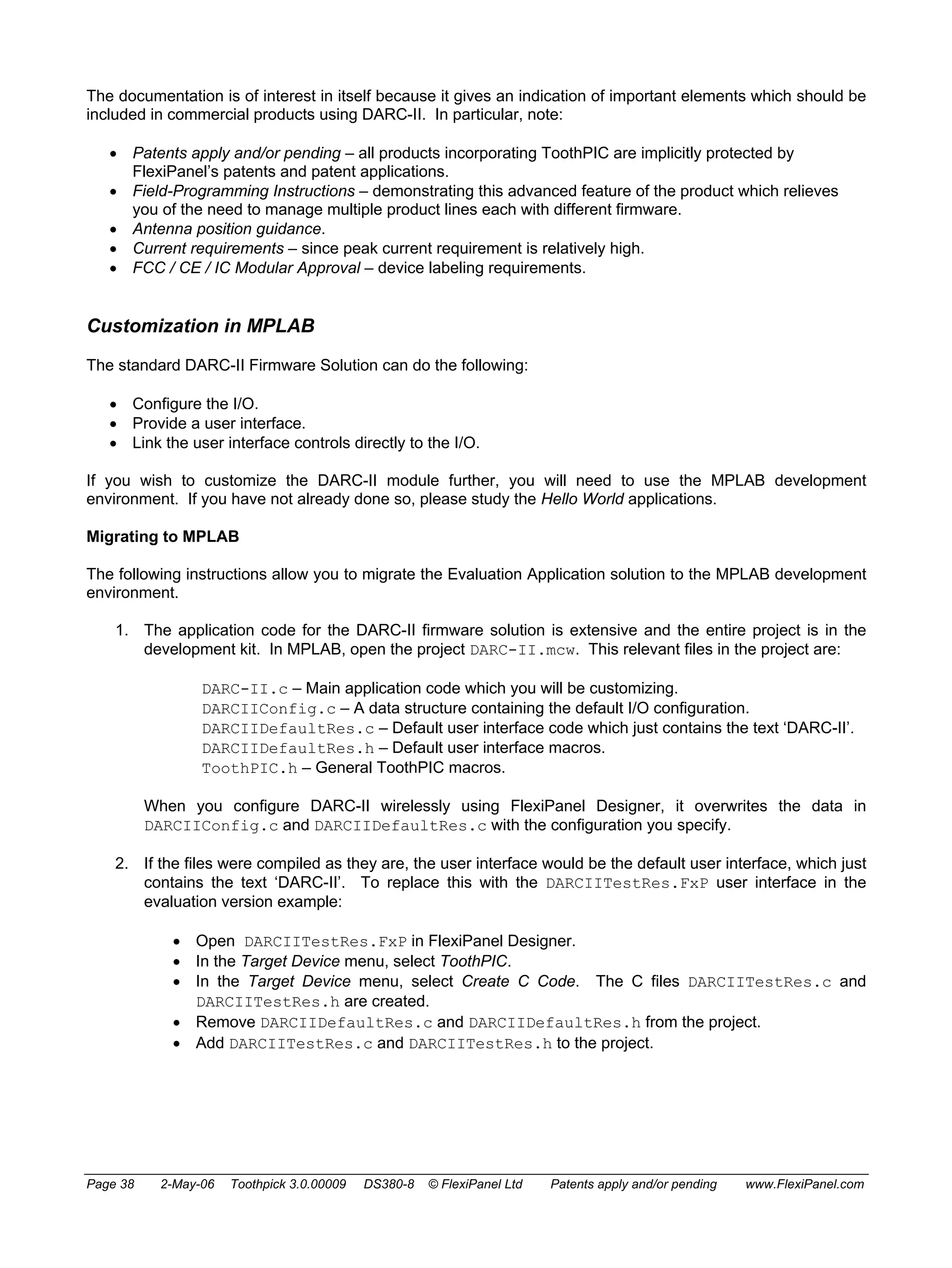 The documentation is of interest in itself because it gives an indication of important elements which should be 
included in commercial products using DARC-II. In particular, note: 
• Patents apply and/or pending – all products incorporating ToothPIC are implicitly protected by 
FlexiPanel’s patents and patent applications. 
• Field-Programming Instructions – demonstrating this advanced feature of the product which relieves 
you of the need to manage multiple product lines each with different firmware. 
• Antenna position guidance. 
• Current requirements – since peak current requirement is relatively high. 
• FCC / CE / IC Modular Approval – device labeling requirements. 
Customization in MPLAB 
The standard DARC-II Firmware Solution can do the following: 
• Configure the I/O. 
• Provide a user interface. 
• Link the user interface controls directly to the I/O. 
If you wish to customize the DARC-II module further, you will need to use the MPLAB development 
environment. If you have not already done so, please study the Hello World applications. 
Migrating to MPLAB 
The following instructions allow you to migrate the Evaluation Application solution to the MPLAB development 
environment. 
1. The application code for the DARC-II firmware solution is extensive and the entire project is in the 
development kit. In MPLAB, open the project DARC-II.mcw. This relevant files in the project are: 
DARC-II.c – Main application code which you will be customizing. 
DARCIIConfig.c – A data structure containing the default I/O configuration. 
DARCIIDefaultRes.c – Default user interface code which just contains the text ‘DARC-II’. 
DARCIIDefaultRes.h – Default user interface macros. 
ToothPIC.h – General ToothPIC macros. 
When you configure DARC-II wirelessly using FlexiPanel Designer, it overwrites the data in 
DARCIIConfig.c and DARCIIDefaultRes.c with the configuration you specify. 
2. If the files were compiled as they are, the user interface would be the default user interface, which just 
contains the text ‘DARC-II’. To replace this with the DARCIITestRes.FxP user interface in the 
evaluation version example: 
• Open DARCIITestRes.FxP in FlexiPanel Designer. 
• In the Target Device menu, select ToothPIC. 
• In the Target Device menu, select Create C Code. The C files DARCIITestRes.c and 
DARCIITestRes.h are created. 
• Remove DARCIIDefaultRes.c and DARCIIDefaultRes.h from the project. 
• Add DARCIITestRes.c and DARCIITestRes.h to the project. 
Page 38 2-May-06 Toothpick 3.0.00009 DS380-8 © FlexiPanel Ltd Patents apply and/or pending www.FlexiPanel.com 
 