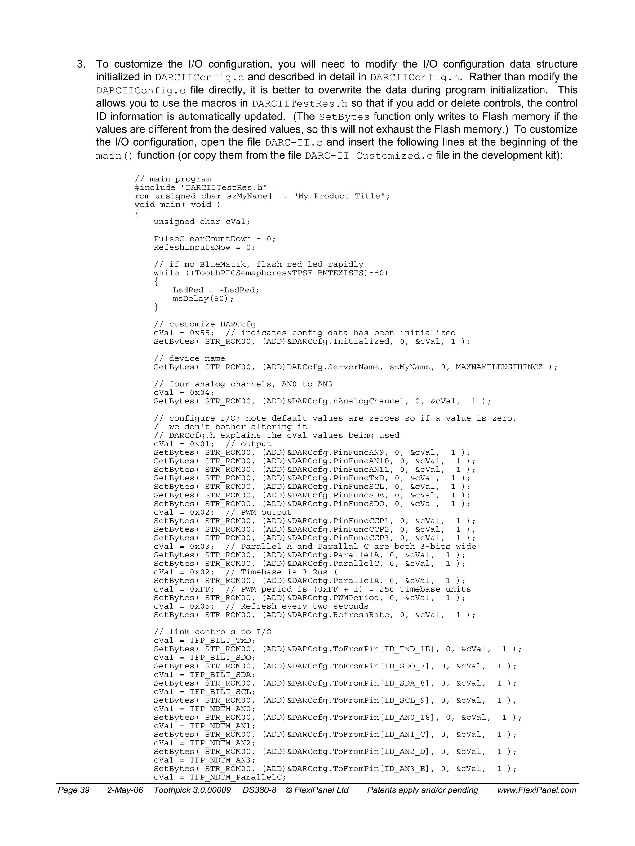 3. To customize the I/O configuration, you will need to modify the I/O configuration data structure 
initialized in DARCIIConfig.c and described in detail in DARCIIConfig.h. Rather than modify the 
DARCIIConfig.c file directly, it is better to overwrite the data during program initialization. This 
allows you to use the macros in DARCIITestRes.h so that if you add or delete controls, the control 
ID information is automatically updated. (The SetBytes function only writes to Flash memory if the 
values are different from the desired values, so this will not exhaust the Flash memory.) To customize 
the I/O configuration, open the file DARC-II.c and insert the following lines at the beginning of the 
main() function (or copy them from the file DARC-II Customized.c file in the development kit): 
// main program 
#include "DARCIITestRes.h" 
rom unsigned char szMyName[] = "My Product Title"; 
void main( void ) 
{ 
unsigned char cVal; 
PulseClearCountDown = 0; 
RefeshInputsNow = 0; 
// if no BlueMatik, flash red led rapidly 
while ((ToothPICSemaphores&TPSF_BMTEXISTS)==0) 
{ 
LedRed = ~LedRed; 
msDelay(50); 
} 
// customize DARCcfg 
cVal = 0x55; // indicates config data has been initialized 
SetBytes( STR_ROM00, (ADD)&DARCcfg.Initialized, 0, &cVal, 1 ); 
// device name 
SetBytes( STR_ROM00, (ADD)DARCcfg.ServerName, szMyName, 0, MAXNAMELENGTHINCZ ); 
// four analog channels, AN0 to AN3 
cVal = 0x04; 
SetBytes( STR_ROM00, (ADD)&DARCcfg.nAnalogChannel, 0, &cVal, 1 ); 
// configure I/O; note default values are zeroes so if a value is zero, 
/ we don't bother altering it 
// DARCcfg.h explains the cVal values being used 
cVal = 0x01; // output 
SetBytes( STR_ROM00, (ADD)&DARCcfg.PinFuncAN9, 0, &cVal, 1 ); 
SetBytes( STR_ROM00, (ADD)&DARCcfg.PinFuncAN10, 0, &cVal, 1 ); 
SetBytes( STR_ROM00, (ADD)&DARCcfg.PinFuncAN11, 0, &cVal, 1 ); 
SetBytes( STR_ROM00, (ADD)&DARCcfg.PinFuncTxD, 0, &cVal, 1 ); 
SetBytes( STR_ROM00, (ADD)&DARCcfg.PinFuncSCL, 0, &cVal, 1 ); 
SetBytes( STR_ROM00, (ADD)&DARCcfg.PinFuncSDA, 0, &cVal, 1 ); 
SetBytes( STR_ROM00, (ADD)&DARCcfg.PinFuncSDO, 0, &cVal, 1 ); 
cVal = 0x02; // PWM output 
SetBytes( STR_ROM00, (ADD)&DARCcfg.PinFuncCCP1, 0, &cVal, 1 ); 
SetBytes( STR_ROM00, (ADD)&DARCcfg.PinFuncCCP2, 0, &cVal, 1 ); 
SetBytes( STR_ROM00, (ADD)&DARCcfg.PinFuncCCP3, 0, &cVal, 1 ); 
cVal = 0x03; // Parallel A and Parallal C are both 3-bits wide 
SetBytes( STR_ROM00, (ADD)&DARCcfg.ParallelA, 0, &cVal, 1 ); 
SetBytes( STR_ROM00, (ADD)&DARCcfg.ParallelC, 0, &cVal, 1 ); 
cVal = 0x02; // Timebase is 3.2us ( 
SetBytes( STR_ROM00, (ADD)&DARCcfg.ParallelA, 0, &cVal, 1 ); 
cVal = 0xFF; // PWM period is (0xFF + 1) = 256 Timebase units 
SetBytes( STR_ROM00, (ADD)&DARCcfg.PWMPeriod, 0, &cVal, 1 ); 
cVal = 0x05; // Refresh every two seconds 
SetBytes( STR_ROM00, (ADD)&DARCcfg.RefreshRate, 0, &cVal, 1 ); 
// link controls to I/O 
cVal = TFP_BILT_TxD; 
SetBytes( STR_ROM00, (ADD)&DARCcfg.ToFromPin[ID_TxD_1B], 0, &cVal, 1 ); 
cVal = TFP_BILT_SDO; 
SetBytes( STR_ROM00, (ADD)&DARCcfg.ToFromPin[ID_SDO_7], 0, &cVal, 1 ); 
cVal = TFP_BILT_SDA; 
SetBytes( STR_ROM00, (ADD)&DARCcfg.ToFromPin[ID_SDA_8], 0, &cVal, 1 ); 
cVal = TFP_BILT_SCL; 
SetBytes( STR_ROM00, (ADD)&DARCcfg.ToFromPin[ID_SCL_9], 0, &cVal, 1 ); 
cVal = TFP_NDTM_AN0; 
SetBytes( STR_ROM00, (ADD)&DARCcfg.ToFromPin[ID_AN0_18], 0, &cVal, 1 ); 
cVal = TFP_NDTM_AN1; 
SetBytes( STR_ROM00, (ADD)&DARCcfg.ToFromPin[ID_AN1_C], 0, &cVal, 1 ); 
cVal = TFP_NDTM_AN2; 
SetBytes( STR_ROM00, (ADD)&DARCcfg.ToFromPin[ID_AN2_D], 0, &cVal, 1 ); 
cVal = TFP_NDTM_AN3; 
SetBytes( STR_ROM00, (ADD)&DARCcfg.ToFromPin[ID_AN3_E], 0, &cVal, 1 ); 
cVal = TFP_NDTM_ParallelC; 
Page 39 2-May-06 Toothpick 3.0.00009 DS380-8 © FlexiPanel Ltd Patents apply and/or pending www.FlexiPanel.com 
 