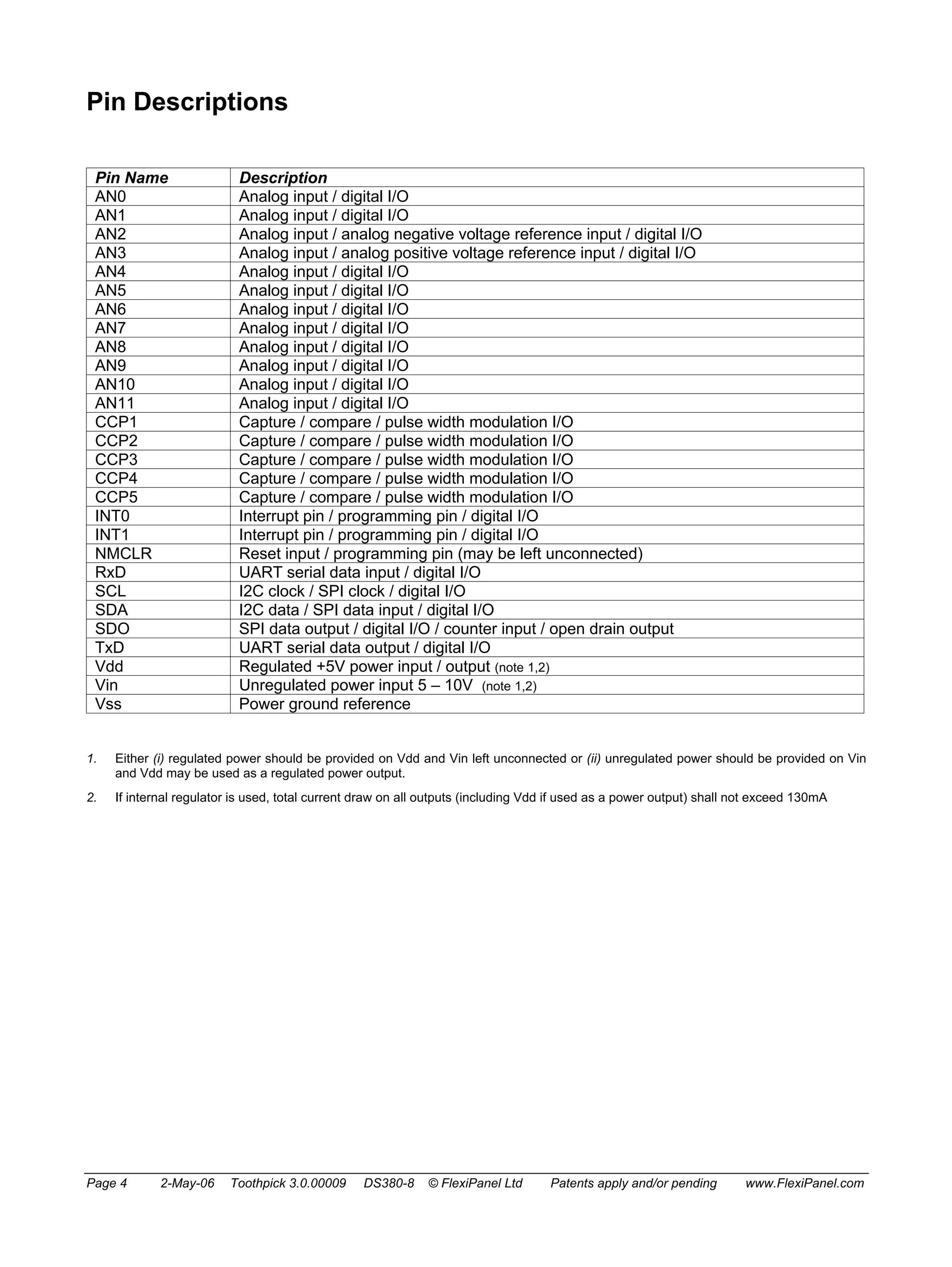Pin Descriptions 
Pin Name Description 
AN0 Analog input / digital I/O 
AN1 Analog input / digital I/O 
AN2 Analog input / analog negative voltage reference input / digital I/O 
AN3 Analog input / analog positive voltage reference input / digital I/O 
AN4 Analog input / digital I/O 
AN5 Analog input / digital I/O 
AN6 Analog input / digital I/O 
AN7 Analog input / digital I/O 
AN8 Analog input / digital I/O 
AN9 Analog input / digital I/O 
AN10 Analog input / digital I/O 
AN11 Analog input / digital I/O 
CCP1 Capture / compare / pulse width modulation I/O 
CCP2 Capture / compare / pulse width modulation I/O 
CCP3 Capture / compare / pulse width modulation I/O 
CCP4 Capture / compare / pulse width modulation I/O 
CCP5 Capture / compare / pulse width modulation I/O 
INT0 Interrupt pin / programming pin / digital I/O 
INT1 Interrupt pin / programming pin / digital I/O 
NMCLR Reset input / programming pin (may be left unconnected) 
RxD UART serial data input / digital I/O 
SCL I2C clock / SPI clock / digital I/O 
SDA I2C data / SPI data input / digital I/O 
SDO SPI data output / digital I/O / counter input / open drain output 
TxD UART serial data output / digital I/O 
Vdd Regulated +5V power input / output (note 1,2) 
Vin Unregulated power input 5 – 10V (note 1,2) 
Vss Power ground reference 
1. Either (i) regulated power should be provided on Vdd and Vin left unconnected or (ii) unregulated power should be provided on Vin 
and Vdd may be used as a regulated power output. 
2. If internal regulator is used, total current draw on all outputs (including Vdd if used as a power output) shall not exceed 130mA 
Page 4 2-May-06 Toothpick 3.0.00009 DS380-8 © FlexiPanel Ltd Patents apply and/or pending www.FlexiPanel.com 
 