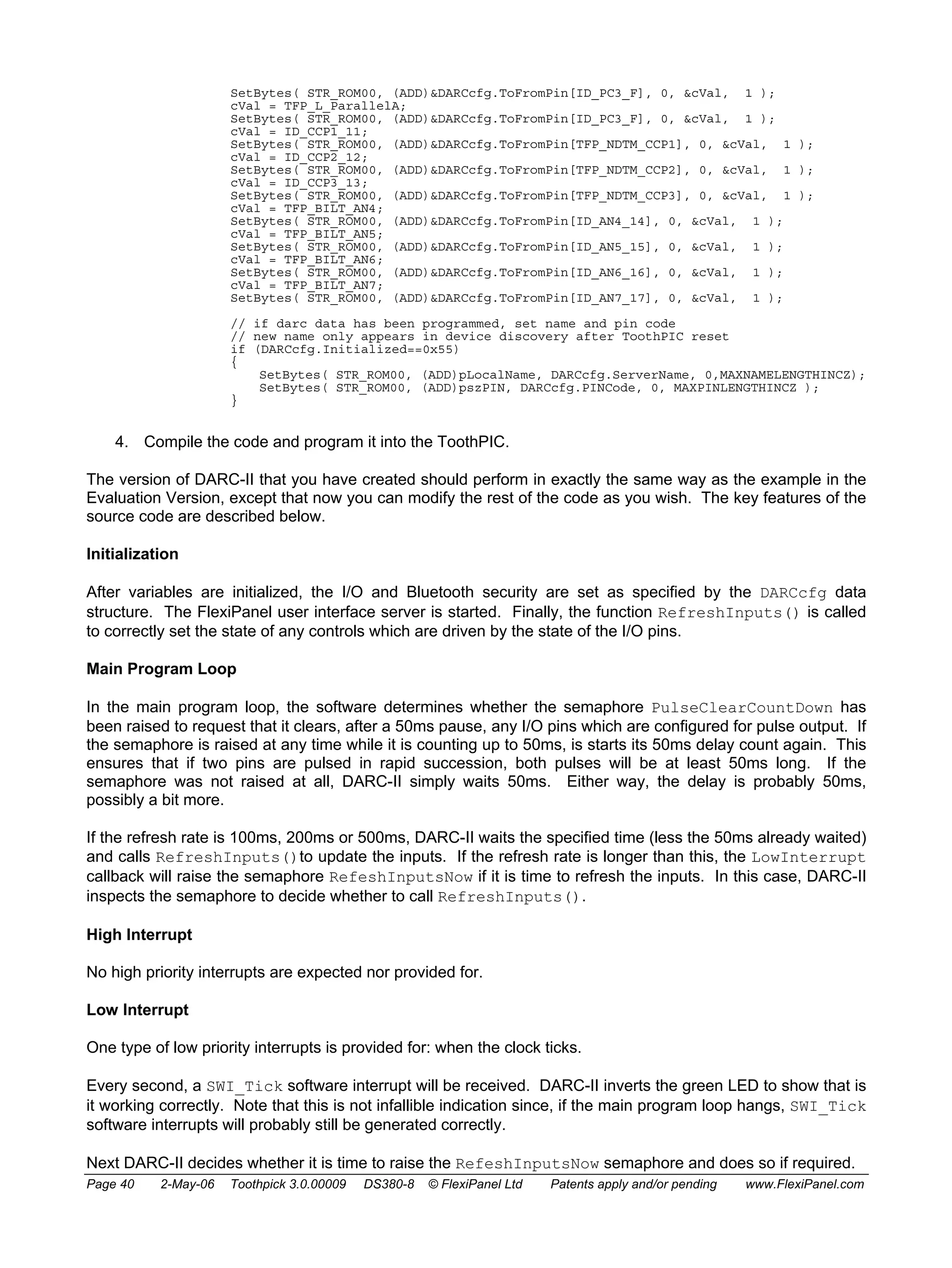 SetBytes( STR_ROM00, (ADD)&DARCcfg.ToFromPin[ID_PC3_F], 0, &cVal, 1 ); 
cVal = TFP_L_ParallelA; 
SetBytes( STR_ROM00, (ADD)&DARCcfg.ToFromPin[ID_PC3_F], 0, &cVal, 1 ); 
cVal = ID_CCP1_11; 
SetBytes( STR_ROM00, (ADD)&DARCcfg.ToFromPin[TFP_NDTM_CCP1], 0, &cVal, 1 ); 
cVal = ID_CCP2_12; 
SetBytes( STR_ROM00, (ADD)&DARCcfg.ToFromPin[TFP_NDTM_CCP2], 0, &cVal, 1 ); 
cVal = ID_CCP3_13; 
SetBytes( STR_ROM00, (ADD)&DARCcfg.ToFromPin[TFP_NDTM_CCP3], 0, &cVal, 1 ); 
cVal = TFP_BILT_AN4; 
SetBytes( STR_ROM00, (ADD)&DARCcfg.ToFromPin[ID_AN4_14], 0, &cVal, 1 ); 
cVal = TFP_BILT_AN5; 
SetBytes( STR_ROM00, (ADD)&DARCcfg.ToFromPin[ID_AN5_15], 0, &cVal, 1 ); 
cVal = TFP_BILT_AN6; 
SetBytes( STR_ROM00, (ADD)&DARCcfg.ToFromPin[ID_AN6_16], 0, &cVal, 1 ); 
cVal = TFP_BILT_AN7; 
SetBytes( STR_ROM00, (ADD)&DARCcfg.ToFromPin[ID_AN7_17], 0, &cVal, 1 ); 
// if darc data has been programmed, set name and pin code 
// new name only appears in device discovery after ToothPIC reset 
if (DARCcfg.Initialized==0x55) 
{ 
SetBytes( STR_ROM00, (ADD)pLocalName, DARCcfg.ServerName, 0,MAXNAMELENGTHINCZ); 
SetBytes( STR_ROM00, (ADD)pszPIN, DARCcfg.PINCode, 0, MAXPINLENGTHINCZ ); 
} 
4. Compile the code and program it into the ToothPIC. 
The version of DARC-II that you have created should perform in exactly the same way as the example in the 
Evaluation Version, except that now you can modify the rest of the code as you wish. The key features of the 
source code are described below. 
Initialization 
After variables are initialized, the I/O and Bluetooth security are set as specified by the DARCcfg data 
structure. The FlexiPanel user interface server is started. Finally, the function RefreshInputs() is called 
to correctly set the state of any controls which are driven by the state of the I/O pins. 
Main Program Loop 
In the main program loop, the software determines whether the semaphore PulseClearCountDown has 
been raised to request that it clears, after a 50ms pause, any I/O pins which are configured for pulse output. If 
the semaphore is raised at any time while it is counting up to 50ms, is starts its 50ms delay count again. This 
ensures that if two pins are pulsed in rapid succession, both pulses will be at least 50ms long. If the 
semaphore was not raised at all, DARC-II simply waits 50ms. Either way, the delay is probably 50ms, 
possibly a bit more. 
If the refresh rate is 100ms, 200ms or 500ms, DARC-II waits the specified time (less the 50ms already waited) 
and calls RefreshInputs()to update the inputs. If the refresh rate is longer than this, the LowInterrupt 
callback will raise the semaphore RefeshInputsNow if it is time to refresh the inputs. In this case, DARC-II 
inspects the semaphore to decide whether to call RefreshInputs(). 
High Interrupt 
No high priority interrupts are expected nor provided for. 
Low Interrupt 
One type of low priority interrupts is provided for: when the clock ticks. 
Every second, a SWI_Tick software interrupt will be received. DARC-II inverts the green LED to show that is 
it working correctly. Note that this is not infallible indication since, if the main program loop hangs, SWI_Tick 
software interrupts will probably still be generated correctly. 
Next DARC-II decides whether it is time to raise the RefeshInputsNow semaphore and does so if required. 
Page 40 2-May-06 Toothpick 3.0.00009 DS380-8 © FlexiPanel Ltd Patents apply and/or pending www.FlexiPanel.com 
 