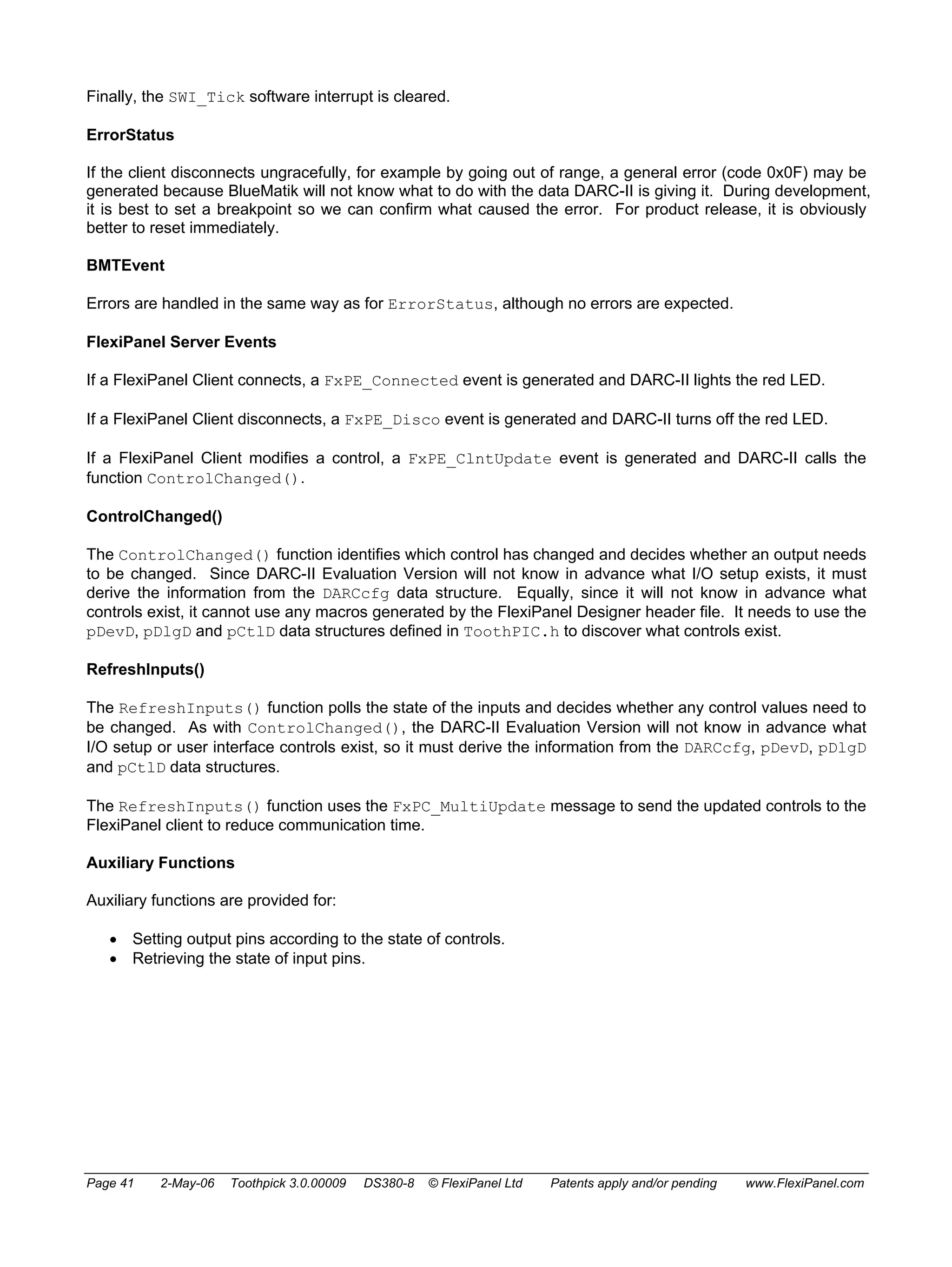 Finally, the SWI_Tick software interrupt is cleared. 
ErrorStatus 
If the client disconnects ungracefully, for example by going out of range, a general error (code 0x0F) may be 
generated because BlueMatik will not know what to do with the data DARC-II is giving it. During development, 
it is best to set a breakpoint so we can confirm what caused the error. For product release, it is obviously 
better to reset immediately. 
BMTEvent 
Errors are handled in the same way as for ErrorStatus, although no errors are expected. 
FlexiPanel Server Events 
If a FlexiPanel Client connects, a FxPE_Connected event is generated and DARC-II lights the red LED. 
If a FlexiPanel Client disconnects, a FxPE_Disco event is generated and DARC-II turns off the red LED. 
If a FlexiPanel Client modifies a control, a FxPE_ClntUpdate event is generated and DARC-II calls the 
function ControlChanged(). 
ControlChanged() 
The ControlChanged() function identifies which control has changed and decides whether an output needs 
to be changed. Since DARC-II Evaluation Version will not know in advance what I/O setup exists, it must 
derive the information from the DARCcfg data structure. Equally, since it will not know in advance what 
controls exist, it cannot use any macros generated by the FlexiPanel Designer header file. It needs to use the 
pDevD, pDlgD and pCtlD data structures defined in ToothPIC.h to discover what controls exist. 
RefreshInputs() 
The RefreshInputs() function polls the state of the inputs and decides whether any control values need to 
be changed. As with ControlChanged(), the DARC-II Evaluation Version will not know in advance what 
I/O setup or user interface controls exist, so it must derive the information from the DARCcfg, pDevD, pDlgD 
and pCtlD data structures. 
The RefreshInputs() function uses the FxPC_MultiUpdate message to send the updated controls to the 
FlexiPanel client to reduce communication time. 
Auxiliary Functions 
Auxiliary functions are provided for: 
• Setting output pins according to the state of controls. 
• Retrieving the state of input pins. 
Page 41 2-May-06 Toothpick 3.0.00009 DS380-8 © FlexiPanel Ltd Patents apply and/or pending www.FlexiPanel.com 
 
