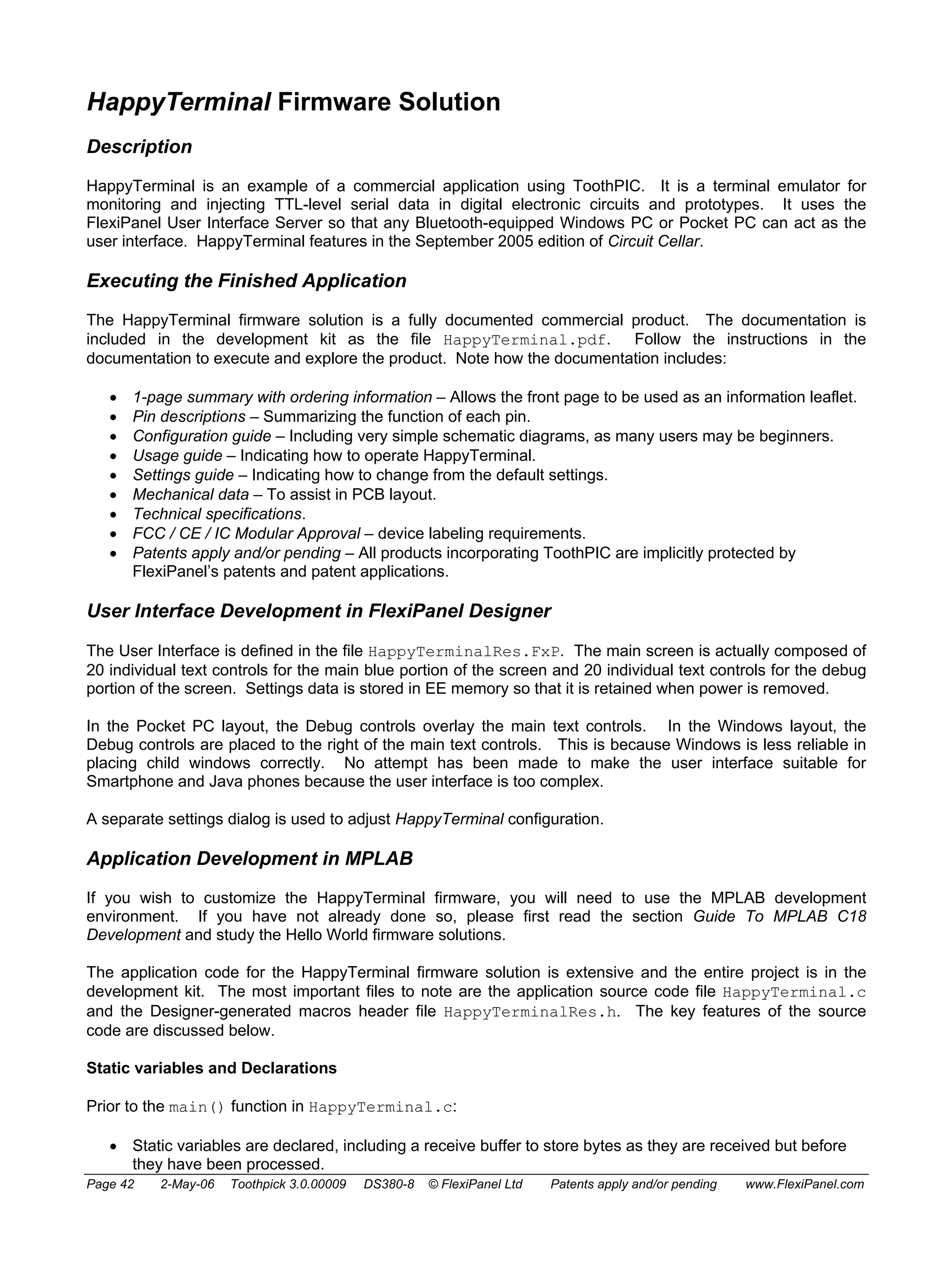 HappyTerminal Firmware Solution 
Description 
HappyTerminal is an example of a commercial application using ToothPIC. It is a terminal emulator for 
monitoring and injecting TTL-level serial data in digital electronic circuits and prototypes. It uses the 
FlexiPanel User Interface Server so that any Bluetooth-equipped Windows PC or Pocket PC can act as the 
user interface. HappyTerminal features in the September 2005 edition of Circuit Cellar. 
Executing the Finished Application 
The HappyTerminal firmware solution is a fully documented commercial product. The documentation is 
included in the development kit as the file HappyTerminal.pdf. Follow the instructions in the 
documentation to execute and explore the product. Note how the documentation includes: 
• 1-page summary with ordering information – Allows the front page to be used as an information leaflet. 
• Pin descriptions – Summarizing the function of each pin. 
• Configuration guide – Including very simple schematic diagrams, as many users may be beginners. 
• Usage guide – Indicating how to operate HappyTerminal. 
• Settings guide – Indicating how to change from the default settings. 
• Mechanical data – To assist in PCB layout. 
• Technical specifications. 
• FCC / CE / IC Modular Approval – device labeling requirements. 
• Patents apply and/or pending – All products incorporating ToothPIC are implicitly protected by 
FlexiPanel’s patents and patent applications. 
User Interface Development in FlexiPanel Designer 
The User Interface is defined in the file HappyTerminalRes.FxP. The main screen is actually composed of 
20 individual text controls for the main blue portion of the screen and 20 individual text controls for the debug 
portion of the screen. Settings data is stored in EE memory so that it is retained when power is removed. 
In the Pocket PC layout, the Debug controls overlay the main text controls. In the Windows layout, the 
Debug controls are placed to the right of the main text controls. This is because Windows is less reliable in 
placing child windows correctly. No attempt has been made to make the user interface suitable for 
Smartphone and Java phones because the user interface is too complex. 
A separate settings dialog is used to adjust HappyTerminal configuration. 
Application Development in MPLAB 
If you wish to customize the HappyTerminal firmware, you will need to use the MPLAB development 
environment. If you have not already done so, please first read the section Guide To MPLAB C18 
Development and study the Hello World firmware solutions. 
The application code for the HappyTerminal firmware solution is extensive and the entire project is in the 
development kit. The most important files to note are the application source code file HappyTerminal.c 
and the Designer-generated macros header file HappyTerminalRes.h. The key features of the source 
code are discussed below. 
Static variables and Declarations 
Prior to the main() function in HappyTerminal.c: 
• Static variables are declared, including a receive buffer to store bytes as they are received but before 
they have been processed. 
Page 42 2-May-06 Toothpick 3.0.00009 DS380-8 © FlexiPanel Ltd Patents apply and/or pending www.FlexiPanel.com 
 