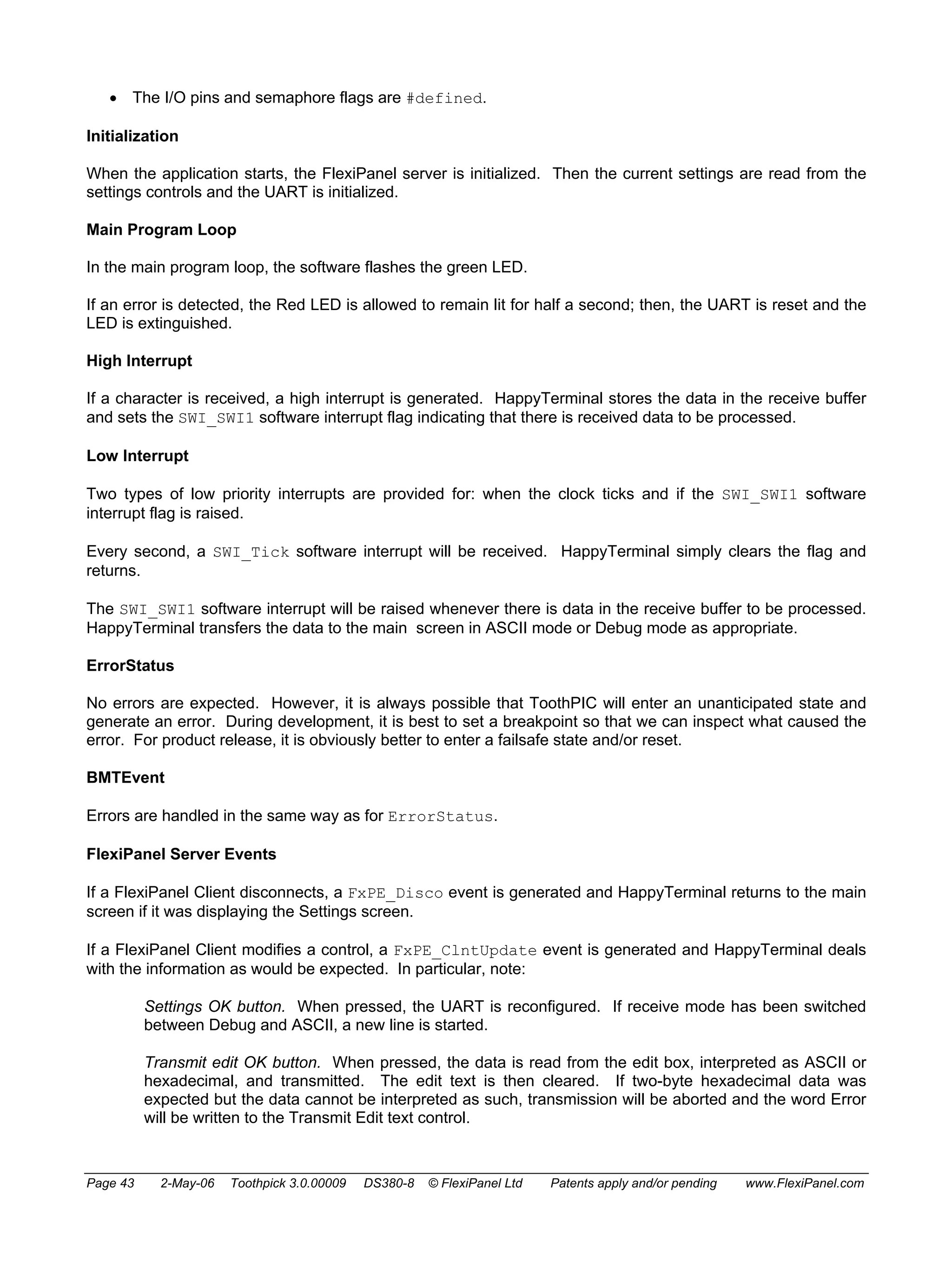 • The I/O pins and semaphore flags are #defined. 
Initialization 
When the application starts, the FlexiPanel server is initialized. Then the current settings are read from the 
settings controls and the UART is initialized. 
Main Program Loop 
In the main program loop, the software flashes the green LED. 
If an error is detected, the Red LED is allowed to remain lit for half a second; then, the UART is reset and the 
LED is extinguished. 
High Interrupt 
If a character is received, a high interrupt is generated. HappyTerminal stores the data in the receive buffer 
and sets the SWI_SWI1 software interrupt flag indicating that there is received data to be processed. 
Low Interrupt 
Two types of low priority interrupts are provided for: when the clock ticks and if the SWI_SWI1 software 
interrupt flag is raised. 
Every second, a SWI_Tick software interrupt will be received. HappyTerminal simply clears the flag and 
returns. 
The SWI_SWI1 software interrupt will be raised whenever there is data in the receive buffer to be processed. 
HappyTerminal transfers the data to the main screen in ASCII mode or Debug mode as appropriate. 
ErrorStatus 
No errors are expected. However, it is always possible that ToothPIC will enter an unanticipated state and 
generate an error. During development, it is best to set a breakpoint so that we can inspect what caused the 
error. For product release, it is obviously better to enter a failsafe state and/or reset. 
BMTEvent 
Errors are handled in the same way as for ErrorStatus. 
FlexiPanel Server Events 
If a FlexiPanel Client disconnects, a FxPE_Disco event is generated and HappyTerminal returns to the main 
screen if it was displaying the Settings screen. 
If a FlexiPanel Client modifies a control, a FxPE_ClntUpdate event is generated and HappyTerminal deals 
with the information as would be expected. In particular, note: 
Settings OK button. When pressed, the UART is reconfigured. If receive mode has been switched 
between Debug and ASCII, a new line is started. 
Transmit edit OK button. When pressed, the data is read from the edit box, interpreted as ASCII or 
hexadecimal, and transmitted. The edit text is then cleared. If two-byte hexadecimal data was 
expected but the data cannot be interpreted as such, transmission will be aborted and the word Error 
will be written to the Transmit Edit text control. 
Page 43 2-May-06 Toothpick 3.0.00009 DS380-8 © FlexiPanel Ltd Patents apply and/or pending www.FlexiPanel.com 
 