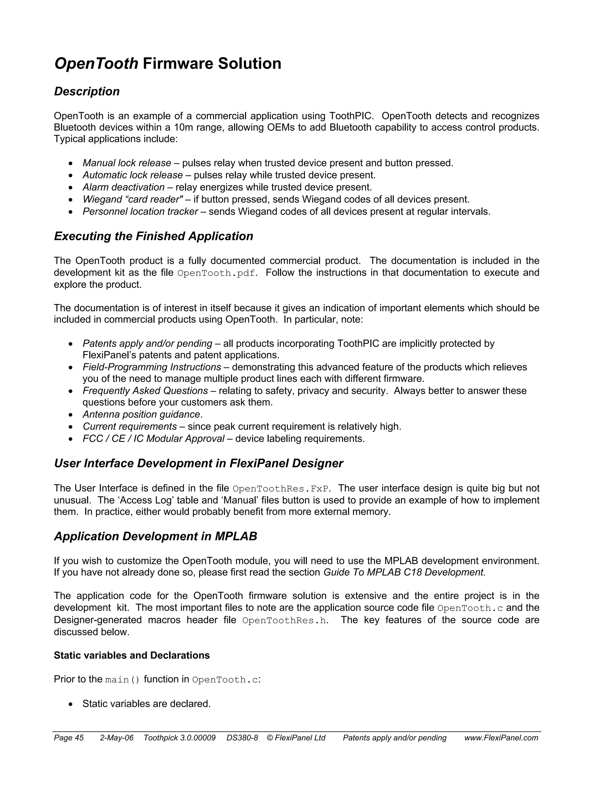 OpenTooth Firmware Solution 
Description 
OpenTooth is an example of a commercial application using ToothPIC. OpenTooth detects and recognizes 
Bluetooth devices within a 10m range, allowing OEMs to add Bluetooth capability to access control products. 
Typical applications include: 
• Manual lock release – pulses relay when trusted device present and button pressed. 
• Automatic lock release – pulses relay while trusted device present. 
• Alarm deactivation – relay energizes while trusted device present. 
• Wiegand “card reader" – if button pressed, sends Wiegand codes of all devices present. 
• Personnel location tracker – sends Wiegand codes of all devices present at regular intervals. 
Executing the Finished Application 
The OpenTooth product is a fully documented commercial product. The documentation is included in the 
development kit as the file OpenTooth.pdf. Follow the instructions in that documentation to execute and 
explore the product. 
The documentation is of interest in itself because it gives an indication of important elements which should be 
included in commercial products using OpenTooth. In particular, note: 
• Patents apply and/or pending – all products incorporating ToothPIC are implicitly protected by 
FlexiPanel’s patents and patent applications. 
• Field-Programming Instructions – demonstrating this advanced feature of the products which relieves 
you of the need to manage multiple product lines each with different firmware. 
• Frequently Asked Questions – relating to safety, privacy and security. Always better to answer these 
questions before your customers ask them. 
• Antenna position guidance. 
• Current requirements – since peak current requirement is relatively high. 
• FCC / CE / IC Modular Approval – device labeling requirements. 
User Interface Development in FlexiPanel Designer 
The User Interface is defined in the file OpenToothRes.FxP. The user interface design is quite big but not 
unusual. The ‘Access Log’ table and ‘Manual’ files button is used to provide an example of how to implement 
them. In practice, either would probably benefit from more external memory. 
Application Development in MPLAB 
If you wish to customize the OpenTooth module, you will need to use the MPLAB development environment. 
If you have not already done so, please first read the section Guide To MPLAB C18 Development. 
The application code for the OpenTooth firmware solution is extensive and the entire project is in the 
development kit. The most important files to note are the application source code file OpenTooth.c and the 
Designer-generated macros header file OpenToothRes.h. The key features of the source code are 
discussed below. 
Static variables and Declarations 
Prior to the main() function in OpenTooth.c: 
• Static variables are declared. 
Page 45 2-May-06 Toothpick 3.0.00009 DS380-8 © FlexiPanel Ltd Patents apply and/or pending www.FlexiPanel.com 
 