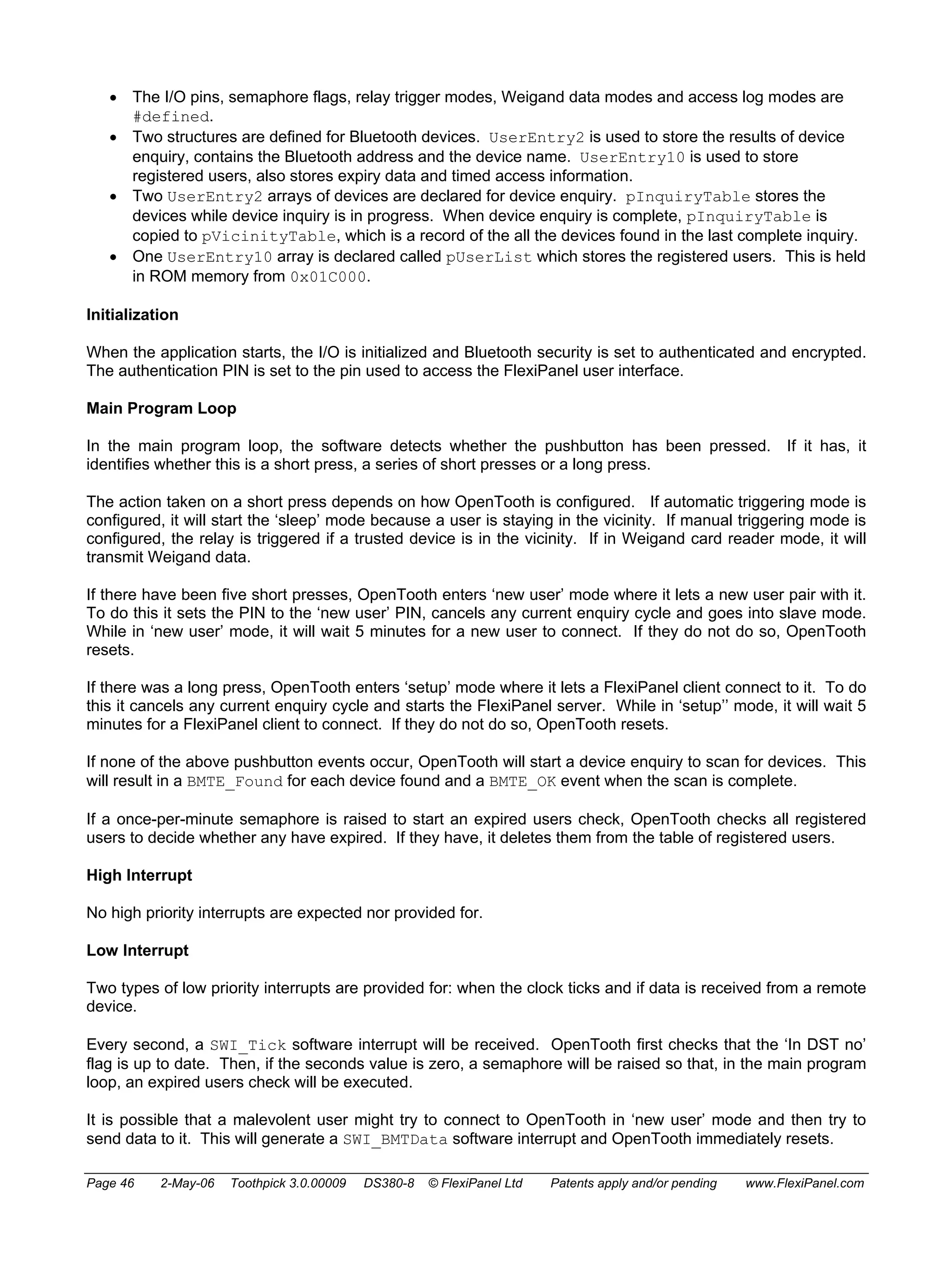 • The I/O pins, semaphore flags, relay trigger modes, Weigand data modes and access log modes are 
#defined. 
• Two structures are defined for Bluetooth devices. UserEntry2 is used to store the results of device 
enquiry, contains the Bluetooth address and the device name. UserEntry10 is used to store 
registered users, also stores expiry data and timed access information. 
• Two UserEntry2 arrays of devices are declared for device enquiry. pInquiryTable stores the 
devices while device inquiry is in progress. When device enquiry is complete, pInquiryTable is 
copied to pVicinityTable, which is a record of the all the devices found in the last complete inquiry. 
• One UserEntry10 array is declared called pUserList which stores the registered users. This is held 
in ROM memory from 0x01C000. 
Initialization 
When the application starts, the I/O is initialized and Bluetooth security is set to authenticated and encrypted. 
The authentication PIN is set to the pin used to access the FlexiPanel user interface. 
Main Program Loop 
In the main program loop, the software detects whether the pushbutton has been pressed. If it has, it 
identifies whether this is a short press, a series of short presses or a long press. 
The action taken on a short press depends on how OpenTooth is configured. If automatic triggering mode is 
configured, it will start the ‘sleep’ mode because a user is staying in the vicinity. If manual triggering mode is 
configured, the relay is triggered if a trusted device is in the vicinity. If in Weigand card reader mode, it will 
transmit Weigand data. 
If there have been five short presses, OpenTooth enters ‘new user’ mode where it lets a new user pair with it. 
To do this it sets the PIN to the ‘new user’ PIN, cancels any current enquiry cycle and goes into slave mode. 
While in ‘new user’ mode, it will wait 5 minutes for a new user to connect. If they do not do so, OpenTooth 
resets. 
If there was a long press, OpenTooth enters ‘setup’ mode where it lets a FlexiPanel client connect to it. To do 
this it cancels any current enquiry cycle and starts the FlexiPanel server. While in ‘setup’’ mode, it will wait 5 
minutes for a FlexiPanel client to connect. If they do not do so, OpenTooth resets. 
If none of the above pushbutton events occur, OpenTooth will start a device enquiry to scan for devices. This 
will result in a BMTE_Found for each device found and a BMTE_OK event when the scan is complete. 
If a once-per-minute semaphore is raised to start an expired users check, OpenTooth checks all registered 
users to decide whether any have expired. If they have, it deletes them from the table of registered users. 
High Interrupt 
No high priority interrupts are expected nor provided for. 
Low Interrupt 
Two types of low priority interrupts are provided for: when the clock ticks and if data is received from a remote 
device. 
Every second, a SWI_Tick software interrupt will be received. OpenTooth first checks that the ‘In DST no’ 
flag is up to date. Then, if the seconds value is zero, a semaphore will be raised so that, in the main program 
loop, an expired users check will be executed. 
It is possible that a malevolent user might try to connect to OpenTooth in ‘new user’ mode and then try to 
send data to it. This will generate a SWI_BMTData software interrupt and OpenTooth immediately resets. 
Page 46 2-May-06 Toothpick 3.0.00009 DS380-8 © FlexiPanel Ltd Patents apply and/or pending www.FlexiPanel.com 
 