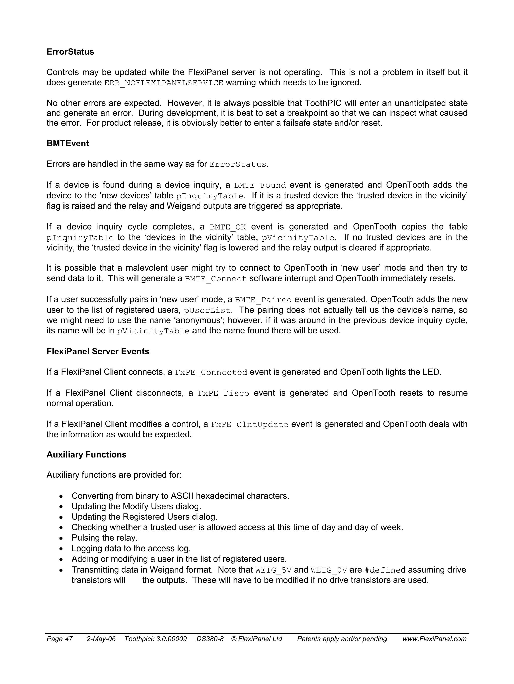 ErrorStatus 
Controls may be updated while the FlexiPanel server is not operating. This is not a problem in itself but it 
does generate ERR_NOFLEXIPANELSERVICE warning which needs to be ignored. 
No other errors are expected. However, it is always possible that ToothPIC will enter an unanticipated state 
and generate an error. During development, it is best to set a breakpoint so that we can inspect what caused 
the error. For product release, it is obviously better to enter a failsafe state and/or reset. 
BMTEvent 
Errors are handled in the same way as for ErrorStatus. 
If a device is found during a device inquiry, a BMTE_Found event is generated and OpenTooth adds the 
device to the ‘new devices’ table pInquiryTable. If it is a trusted device the ‘trusted device in the vicinity’ 
flag is raised and the relay and Weigand outputs are triggered as appropriate. 
If a device inquiry cycle completes, a BMTE_OK event is generated and OpenTooth copies the table 
pInquiryTable to the ‘devices in the vicinity’ table, pVicinityTable. If no trusted devices are in the 
vicinity, the ‘trusted device in the vicinity’ flag is lowered and the relay output is cleared if appropriate. 
It is possible that a malevolent user might try to connect to OpenTooth in ‘new user’ mode and then try to 
send data to it. This will generate a BMTE_Connect software interrupt and OpenTooth immediately resets. 
If a user successfully pairs in ‘new user’ mode, a BMTE_Paired event is generated. OpenTooth adds the new 
user to the list of registered users, pUserList. The pairing does not actually tell us the device’s name, so 
we might need to use the name ‘anonymous’; however, if it was around in the previous device inquiry cycle, 
its name will be in pVicinityTable and the name found there will be used. 
FlexiPanel Server Events 
If a FlexiPanel Client connects, a FxPE_Connected event is generated and OpenTooth lights the LED. 
If a FlexiPanel Client disconnects, a FxPE_Disco event is generated and OpenTooth resets to resume 
normal operation. 
If a FlexiPanel Client modifies a control, a FxPE_ClntUpdate event is generated and OpenTooth deals with 
the information as would be expected. 
Auxiliary Functions 
Auxiliary functions are provided for: 
• Converting from binary to ASCII hexadecimal characters. 
• Updating the Modify Users dialog. 
• Updating the Registered Users dialog. 
• Checking whether a trusted user is allowed access at this time of day and day of week. 
• Pulsing the relay. 
• Logging data to the access log. 
• Adding or modifying a user in the list of registered users. 
• Transmitting data in Weigand format. Note that WEIG_5V and WEIG_0V are #defined assuming drive 
transistors will the outputs. These will have to be modified if no drive transistors are used. 
Page 47 2-May-06 Toothpick 3.0.00009 DS380-8 © FlexiPanel Ltd Patents apply and/or pending www.FlexiPanel.com 
 