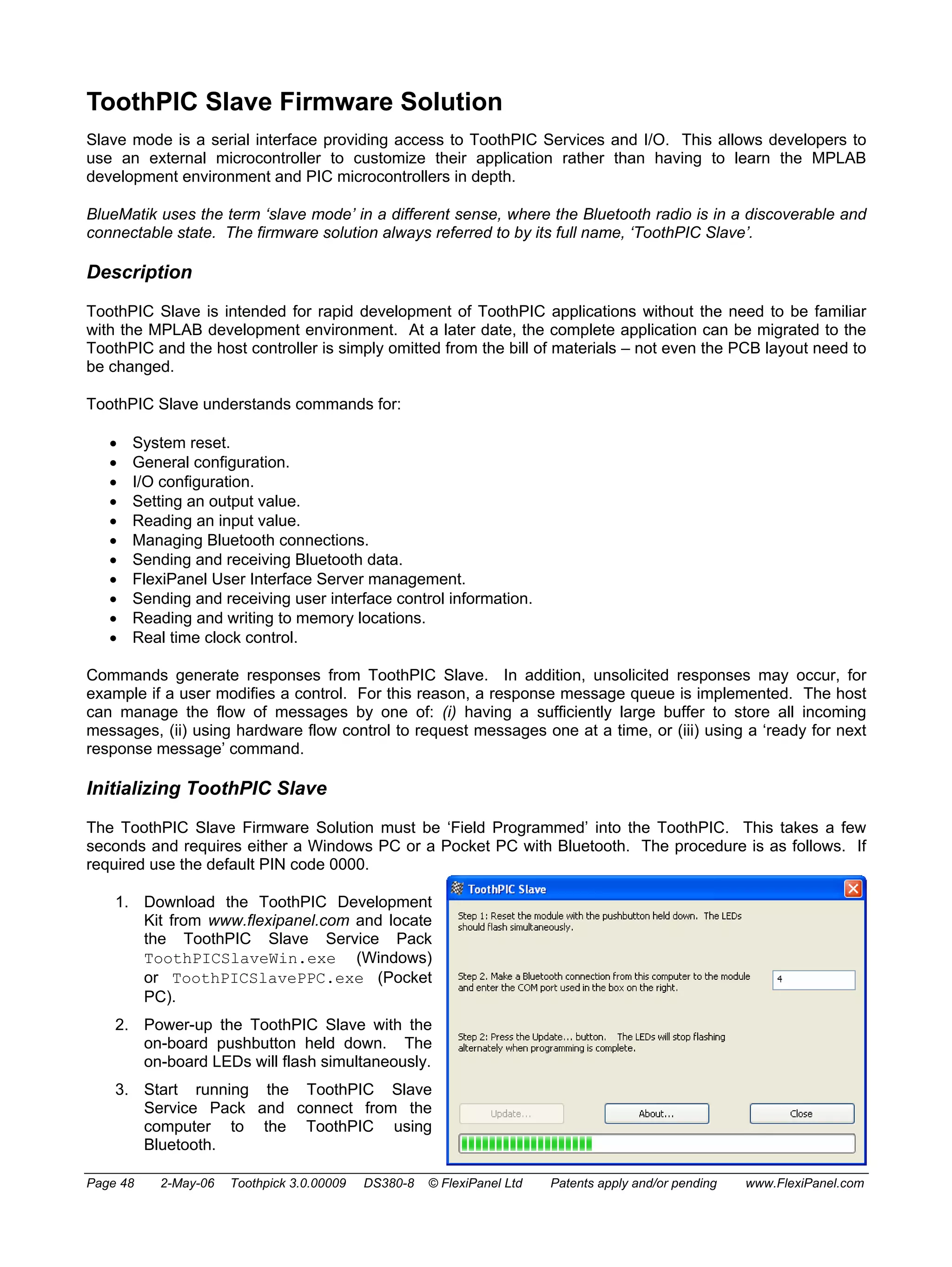 ToothPIC Slave Firmware Solution 
Slave mode is a serial interface providing access to ToothPIC Services and I/O. This allows developers to 
use an external microcontroller to customize their application rather than having to learn the MPLAB 
development environment and PIC microcontrollers in depth. 
BlueMatik uses the term ‘slave mode’ in a different sense, where the Bluetooth radio is in a discoverable and 
connectable state. The firmware solution always referred to by its full name, ‘ToothPIC Slave’. 
Description 
ToothPIC Slave is intended for rapid development of ToothPIC applications without the need to be familiar 
with the MPLAB development environment. At a later date, the complete application can be migrated to the 
ToothPIC and the host controller is simply omitted from the bill of materials – not even the PCB layout need to 
be changed. 
ToothPIC Slave understands commands for: 
• System reset. 
• General configuration. 
• I/O configuration. 
• Setting an output value. 
• Reading an input value. 
• Managing Bluetooth connections. 
• Sending and receiving Bluetooth data. 
• FlexiPanel User Interface Server management. 
• Sending and receiving user interface control information. 
• Reading and writing to memory locations. 
• Real time clock control. 
Commands generate responses from ToothPIC Slave. In addition, unsolicited responses may occur, for 
example if a user modifies a control. For this reason, a response message queue is implemented. The host 
can manage the flow of messages by one of: (i) having a sufficiently large buffer to store all incoming 
messages, (ii) using hardware flow control to request messages one at a time, or (iii) using a ‘ready for next 
response message’ command. 
Initializing ToothPIC Slave 
The ToothPIC Slave Firmware Solution must be ‘Field Programmed’ into the ToothPIC. This takes a few 
seconds and requires either a Windows PC or a Pocket PC with Bluetooth. The procedure is as follows. If 
required use the default PIN code 0000. 
1. Download the ToothPIC Development 
Kit from www.flexipanel.com and locate 
the ToothPIC Slave Service Pack 
ToothPICSlaveWin.exe (Windows) 
or ToothPICSlavePPC.exe (Pocket 
PC). 
2. Power-up the ToothPIC Slave with the 
on-board pushbutton held down. The 
on-board LEDs will flash simultaneously. 
3. Start running the ToothPIC Slave 
Service Pack and connect from the 
computer to the ToothPIC using 
Bluetooth. 
Page 48 2-May-06 Toothpick 3.0.00009 DS380-8 © FlexiPanel Ltd Patents apply and/or pending www.FlexiPanel.com 
 