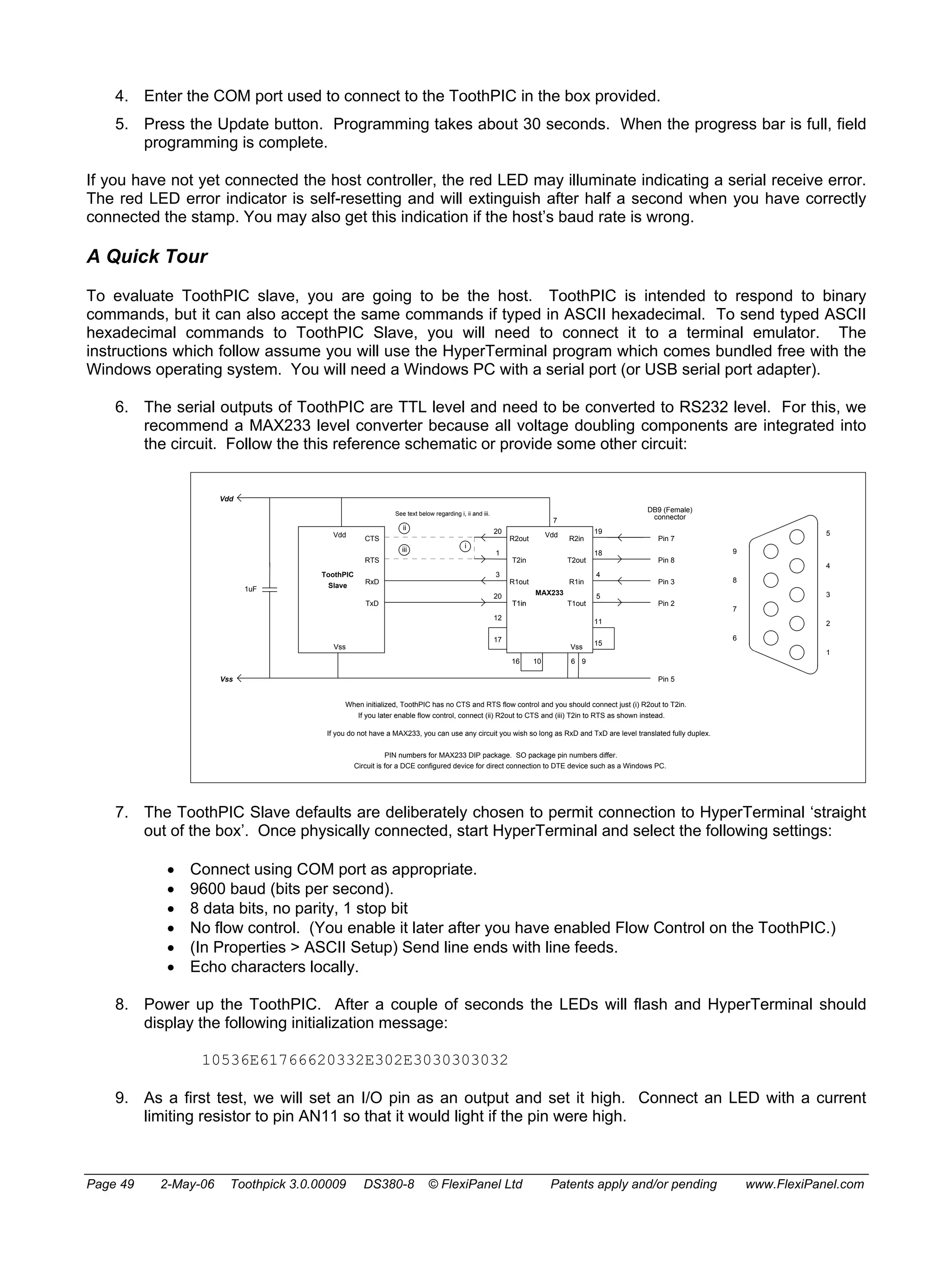 4. Enter the COM port used to connect to the ToothPIC in the box provided. 
5. Press the Update button. Programming takes about 30 seconds. When the progress bar is full, field 
programming is complete. 
If you have not yet connected the host controller, the red LED may illuminate indicating a serial receive error. 
The red LED error indicator is self-resetting and will extinguish after half a second when you have correctly 
connected the stamp. You may also get this indication if the host’s baud rate is wrong. 
A Quick Tour 
To evaluate ToothPIC slave, you are going to be the host. ToothPIC is intended to respond to binary 
commands, but it can also accept the same commands if typed in ASCII hexadecimal. To send typed ASCII 
hexadecimal commands to ToothPIC Slave, you will need to connect it to a terminal emulator. The 
instructions which follow assume you will use the HyperTerminal program which comes bundled free with the 
Windows operating system. You will need a Windows PC with a serial port (or USB serial port adapter). 
6. The serial outputs of ToothPIC are TTL level and need to be converted to RS232 level. For this, we 
recommend a MAX233 level converter because all voltage doubling components are integrated into 
the circuit. Follow the this reference schematic or provide some other circuit: 
Vdd 
ToothPIC 
7 
Vdd 
R2in 
R2out 
T2in T2out 
R1in 
T1out 
Vss 
CTS 
RTS 
RxD 
TxD 
Vdd 
Vss 
Slave 
Vss 
MAX233 
R1out 
T1in 
1uF 
19 
18 
4 
5 
20 
1 
3 
20 
DB9 (Female) 
connector 
12 
17 
11 
15 
16 10 6 9 
See text below regarding i, ii and iii. 
ii 
iii i 
When initialized, ToothPIC has no CTS and RTS flow control and you should connect just (i) R2out to T2in. 
If you later enable flow control, connect (ii) R2out to CTS and (iii) T2in to RTS as shown instead. 
If you do not have a MAX233, you can use any circuit you wish so long as RxD and TxD are level translated fully duplex. 
PIN numbers for MAX233 DIP package. SO package pin numbers differ. 
5 
4 
3 
2 
1 
9 
8 
7 
6 
Pin 7 
Pin 8 
Pin 3 
Pin 2 
Pin 5 
Circuit is for a DCE configured device for direct connection to DTE device such as a Windows PC. 
7. The ToothPIC Slave defaults are deliberately chosen to permit connection to HyperTerminal ‘straight 
out of the box’. Once physically connected, start HyperTerminal and select the following settings: 
• Connect using COM port as appropriate. 
• 9600 baud (bits per second). 
• 8 data bits, no parity, 1 stop bit 
• No flow control. (You enable it later after you have enabled Flow Control on the ToothPIC.) 
• (In Properties > ASCII Setup) Send line ends with line feeds. 
• Echo characters locally. 
8. Power up the ToothPIC. After a couple of seconds the LEDs will flash and HyperTerminal should 
display the following initialization message: 
10536E61766620332E302E3030303032 
9. As a first test, we will set an I/O pin as an output and set it high. Connect an LED with a current 
limiting resistor to pin AN11 so that it would light if the pin were high. 
Page 49 2-May-06 Toothpick 3.0.00009 DS380-8 © FlexiPanel Ltd Patents apply and/or pending www.FlexiPanel.com 
 