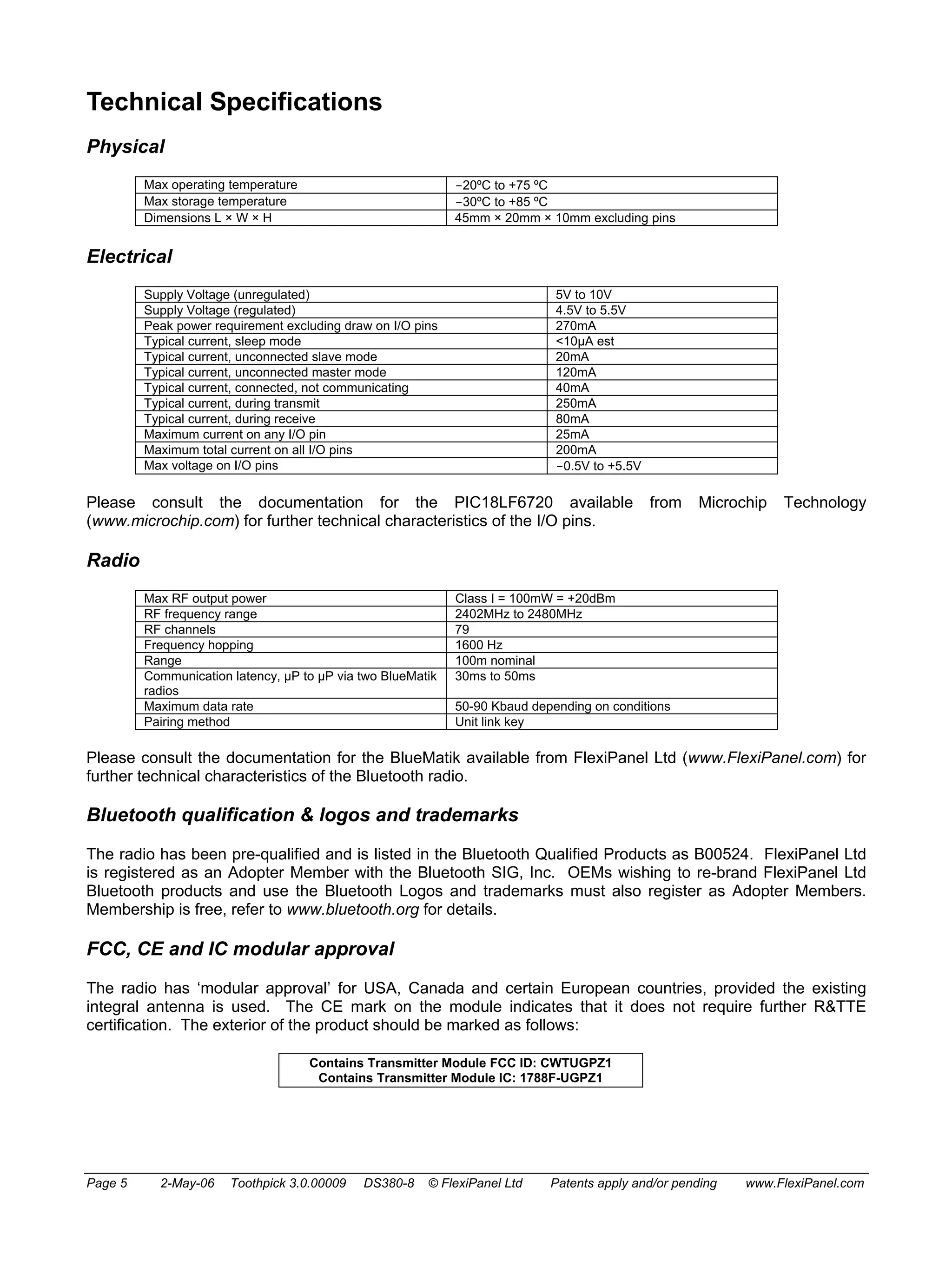 Technical Specifications 
Physical 
Max operating temperature -20ºC to +75 ºC 
Max storage temperature -30ºC to +85 ºC 
Dimensions L × W × H 45mm × 20mm × 10mm excluding pins 
Electrical 
Supply Voltage (unregulated) 5V to 10V 
Supply Voltage (regulated) 4.5V to 5.5V 
Peak power requirement excluding draw on I/O pins 270mA 
Typical current, sleep mode <10μA est 
Typical current, unconnected slave mode 20mA 
Typical current, unconnected master mode 120mA 
Typical current, connected, not communicating 40mA 
Typical current, during transmit 250mA 
Typical current, during receive 80mA 
Maximum current on any I/O pin 25mA 
Maximum total current on all I/O pins 200mA 
Max voltage on I/O pins -0.5V to +5.5V 
Please consult the documentation for the PIC18LF6720 available from Microchip Technology 
(www.microchip.com) for further technical characteristics of the I/O pins. 
Radio 
Max RF output power Class I = 100mW = +20dBm 
RF frequency range 2402MHz to 2480MHz 
RF channels 79 
Frequency hopping 1600 Hz 
Range 100m nominal 
Communication latency, μP to μP via two BlueMatik 
30ms to 50ms 
radios 
Maximum data rate 50-90 Kbaud depending on conditions 
Pairing method Unit link key 
Please consult the documentation for the BlueMatik available from FlexiPanel Ltd (www.FlexiPanel.com) for 
further technical characteristics of the Bluetooth radio. 
Bluetooth qualification & logos and trademarks 
The radio has been pre-qualified and is listed in the Bluetooth Qualified Products as B00524. FlexiPanel Ltd 
is registered as an Adopter Member with the Bluetooth SIG, Inc. OEMs wishing to re-brand FlexiPanel Ltd 
Bluetooth products and use the Bluetooth Logos and trademarks must also register as Adopter Members. 
Membership is free, refer to www.bluetooth.org for details. 
FCC, CE and IC modular approval 
The radio has ‘modular approval’ for USA, Canada and certain European countries, provided the existing 
integral antenna is used. The CE mark on the module indicates that it does not require further R&TTE 
certification. The exterior of the product should be marked as follows: 
Contains Transmitter Module FCC ID: CWTUGPZ1 
Contains Transmitter Module IC: 1788F-UGPZ1 
Page 5 2-May-06 Toothpick 3.0.00009 DS380-8 © FlexiPanel Ltd Patents apply and/or pending www.FlexiPanel.com 
 