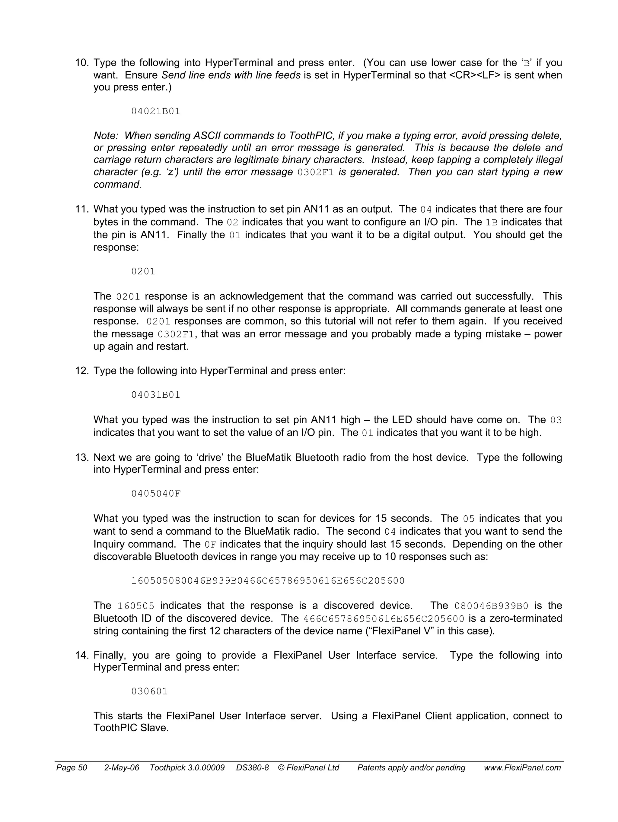 10. Type the following into HyperTerminal and press enter. (You can use lower case for the ‘B’ if you 
want. Ensure Send line ends with line feeds is set in HyperTerminal so that <CR><LF> is sent when 
you press enter.) 
04021B01 
Note: When sending ASCII commands to ToothPIC, if you make a typing error, avoid pressing delete, 
or pressing enter repeatedly until an error message is generated. This is because the delete and 
carriage return characters are legitimate binary characters. Instead, keep tapping a completely illegal 
character (e.g. ‘z’) until the error message 0302F1 is generated. Then you can start typing a new 
command. 
11. What you typed was the instruction to set pin AN11 as an output. The 04 indicates that there are four 
bytes in the command. The 02 indicates that you want to configure an I/O pin. The 1B indicates that 
the pin is AN11. Finally the 01 indicates that you want it to be a digital output. You should get the 
response: 
0201 
The 0201 response is an acknowledgement that the command was carried out successfully. This 
response will always be sent if no other response is appropriate. All commands generate at least one 
response. 0201 responses are common, so this tutorial will not refer to them again. If you received 
the message 0302F1, that was an error message and you probably made a typing mistake – power 
up again and restart. 
12. Type the following into HyperTerminal and press enter: 
04031B01 
What you typed was the instruction to set pin AN11 high – the LED should have come on. The 03 
indicates that you want to set the value of an I/O pin. The 01 indicates that you want it to be high. 
13. Next we are going to ‘drive’ the BlueMatik Bluetooth radio from the host device. Type the following 
into HyperTerminal and press enter: 
0405040F 
What you typed was the instruction to scan for devices for 15 seconds. The 05 indicates that you 
want to send a command to the BlueMatik radio. The second 04 indicates that you want to send the 
Inquiry command. The 0F indicates that the inquiry should last 15 seconds. Depending on the other 
discoverable Bluetooth devices in range you may receive up to 10 responses such as: 
160505080046B939B0466C65786950616E656C205600 
The 160505 indicates that the response is a discovered device. The 080046B939B0 is the 
Bluetooth ID of the discovered device. The 466C65786950616E656C205600 is a zero-terminated 
string containing the first 12 characters of the device name (“FlexiPanel V” in this case). 
14. Finally, you are going to provide a FlexiPanel User Interface service. Type the following into 
HyperTerminal and press enter: 
030601 
This starts the FlexiPanel User Interface server. Using a FlexiPanel Client application, connect to 
ToothPIC Slave. 
Page 50 2-May-06 Toothpick 3.0.00009 DS380-8 © FlexiPanel Ltd Patents apply and/or pending www.FlexiPanel.com 
 