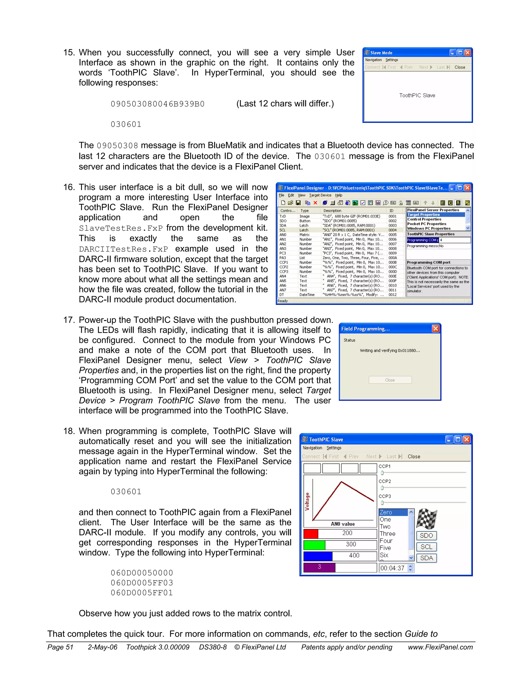 15. When you successfully connect, you will see a very simple User 
Interface as shown in the graphic on the right. It contains only the 
words ‘ToothPIC Slave’. In HyperTerminal, you should see the 
following responses: 
090503080046B939B0 (Last 12 chars will differ.) 
030601 
The 09050308 message is from BlueMatik and indicates that a Bluetooth device has connected. The 
last 12 characters are the Bluetooth ID of the device. The 030601 message is from the FlexiPanel 
server and indicates that the device is a FlexiPanel Client. 
16. This user interface is a bit dull, so we will now 
program a more interesting User Interface into 
ToothPIC Slave. Run the FlexiPanel Designer 
application and open the file 
SlaveTestRes.FxP from the development kit. 
This is exactly the same as the 
DARCIITestRes.FxP example used in the 
DARC-II firmware solution, except that the target 
has been set to ToothPIC Slave. If you want to 
know more about what all the settings mean and 
how the file was created, follow the tutorial in the 
DARC-II module product documentation. 
17. Power-up the ToothPIC Slave with the pushbutton pressed down. 
The LEDs will flash rapidly, indicating that it is allowing itself to 
be configured. Connect to the module from your Windows PC 
and make a note of the COM port that Bluetooth uses. In 
FlexiPanel Designer menu, select View > ToothPIC Slave 
Properties and, in the properties list on the right, find the property 
‘Programming COM Port’ and set the value to the COM port that 
Bluetooth is using. In FlexiPanel Designer menu, select Target 
Device > Program ToothPIC Slave from the menu. The user 
interface will be programmed into the ToothPIC Slave. 
18. When programming is complete, ToothPIC Slave will 
automatically reset and you will see the initialization 
message again in the HyperTerminal window. Set the 
application name and restart the FlexiPanel Service 
again by typing into HyperTerminal the following: 
030601 
and then connect to ToothPIC again from a FlexiPanel 
client. The User Interface will be the same as the 
DARC-II module. If you modify any controls, you will 
get corresponding responses in the HyperTerminal 
window. Type the following into HyperTerminal: 
060D00050000 
060D0005FF03 
060D0005FF01 
Observe how you just added rows to the matrix control. 
That completes the quick tour. For more information on commands, etc, refer to the section Guide to 
Page 51 2-May-06 Toothpick 3.0.00009 DS380-8 © FlexiPanel Ltd Patents apply and/or pending www.FlexiPanel.com 
 