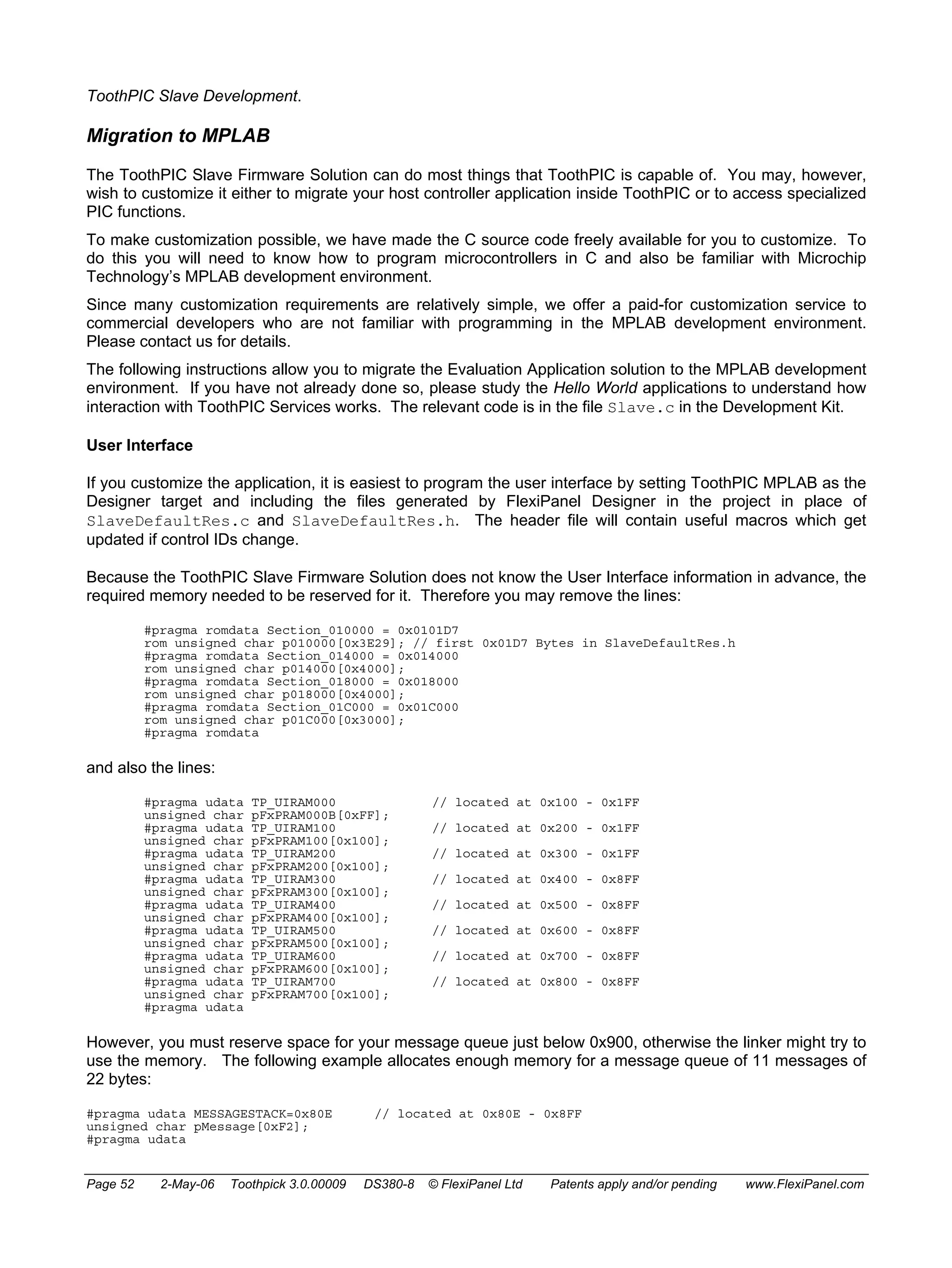 ToothPIC Slave Development. 
Migration to MPLAB 
The ToothPIC Slave Firmware Solution can do most things that ToothPIC is capable of. You may, however, 
wish to customize it either to migrate your host controller application inside ToothPIC or to access specialized 
PIC functions. 
To make customization possible, we have made the C source code freely available for you to customize. To 
do this you will need to know how to program microcontrollers in C and also be familiar with Microchip 
Technology’s MPLAB development environment. 
Since many customization requirements are relatively simple, we offer a paid-for customization service to 
commercial developers who are not familiar with programming in the MPLAB development environment. 
Please contact us for details. 
The following instructions allow you to migrate the Evaluation Application solution to the MPLAB development 
environment. If you have not already done so, please study the Hello World applications to understand how 
interaction with ToothPIC Services works. The relevant code is in the file Slave.c in the Development Kit. 
User Interface 
If you customize the application, it is easiest to program the user interface by setting ToothPIC MPLAB as the 
Designer target and including the files generated by FlexiPanel Designer in the project in place of 
SlaveDefaultRes.c and SlaveDefaultRes.h. The header file will contain useful macros which get 
updated if control IDs change. 
Because the ToothPIC Slave Firmware Solution does not know the User Interface information in advance, the 
required memory needed to be reserved for it. Therefore you may remove the lines: 
#pragma romdata Section_010000 = 0x0101D7 
rom unsigned char p010000[0x3E29]; // first 0x01D7 Bytes in SlaveDefaultRes.h 
#pragma romdata Section_014000 = 0x014000 
rom unsigned char p014000[0x4000]; 
#pragma romdata Section_018000 = 0x018000 
rom unsigned char p018000[0x4000]; 
#pragma romdata Section_01C000 = 0x01C000 
rom unsigned char p01C000[0x3000]; 
#pragma romdata 
and also the lines: 
#pragma udata TP_UIRAM000 // located at 0x100 - 0x1FF 
unsigned char pFxPRAM000B[0xFF]; 
#pragma udata TP_UIRAM100 // located at 0x200 - 0x1FF 
unsigned char pFxPRAM100[0x100]; 
#pragma udata TP_UIRAM200 // located at 0x300 - 0x1FF 
unsigned char pFxPRAM200[0x100]; 
#pragma udata TP_UIRAM300 // located at 0x400 - 0x8FF 
unsigned char pFxPRAM300[0x100]; 
#pragma udata TP_UIRAM400 // located at 0x500 - 0x8FF 
unsigned char pFxPRAM400[0x100]; 
#pragma udata TP_UIRAM500 // located at 0x600 - 0x8FF 
unsigned char pFxPRAM500[0x100]; 
#pragma udata TP_UIRAM600 // located at 0x700 - 0x8FF 
unsigned char pFxPRAM600[0x100]; 
#pragma udata TP_UIRAM700 // located at 0x800 - 0x8FF 
unsigned char pFxPRAM700[0x100]; 
#pragma udata 
However, you must reserve space for your message queue just below 0x900, otherwise the linker might try to 
use the memory. The following example allocates enough memory for a message queue of 11 messages of 
22 bytes: 
#pragma udata MESSAGESTACK=0x80E // located at 0x80E - 0x8FF 
unsigned char pMessage[0xF2]; 
#pragma udata 
Page 52 2-May-06 Toothpick 3.0.00009 DS380-8 © FlexiPanel Ltd Patents apply and/or pending www.FlexiPanel.com 
 