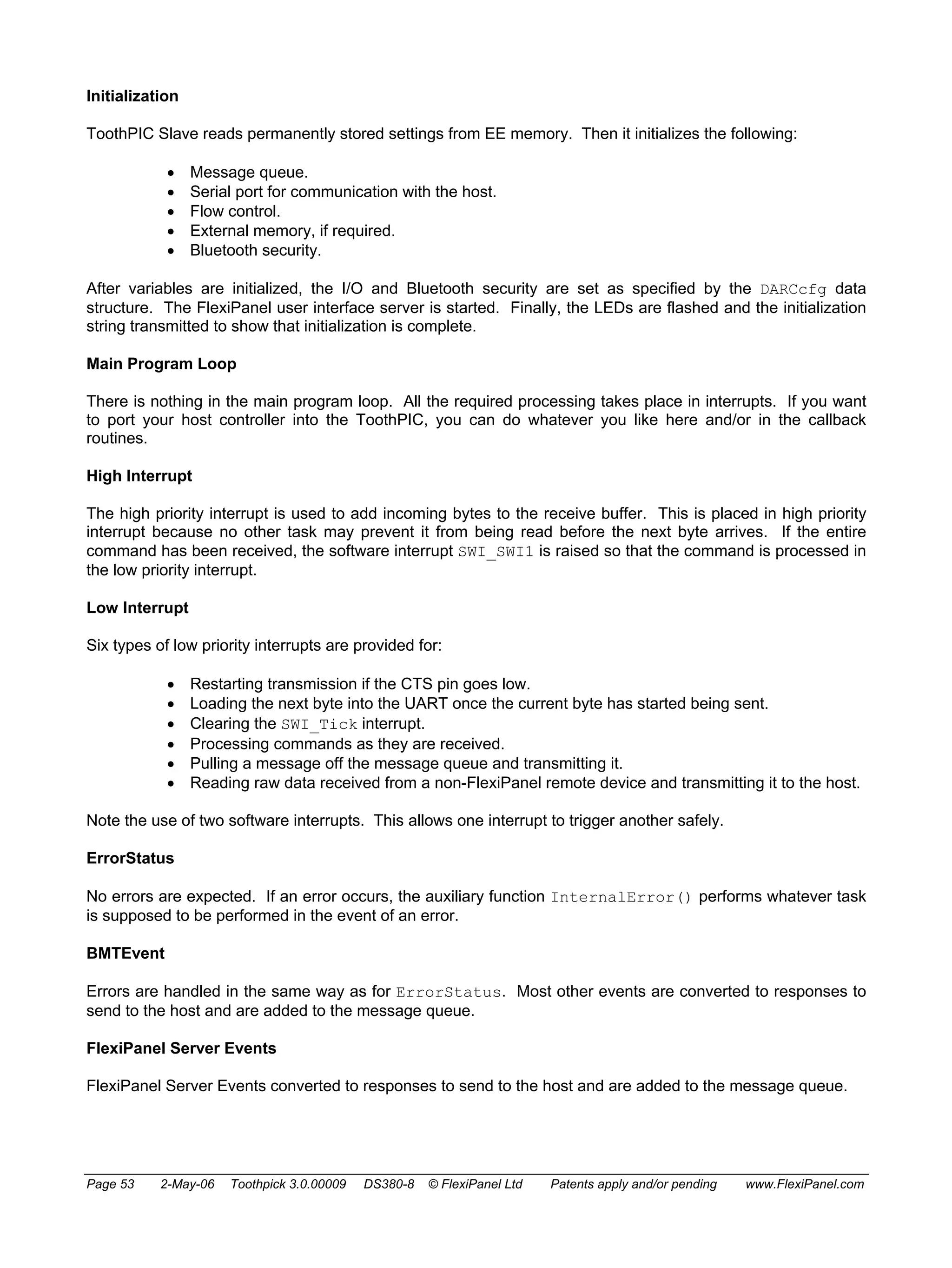 Initialization 
ToothPIC Slave reads permanently stored settings from EE memory. Then it initializes the following: 
• Message queue. 
• Serial port for communication with the host. 
• Flow control. 
• External memory, if required. 
• Bluetooth security. 
After variables are initialized, the I/O and Bluetooth security are set as specified by the DARCcfg data 
structure. The FlexiPanel user interface server is started. Finally, the LEDs are flashed and the initialization 
string transmitted to show that initialization is complete. 
Main Program Loop 
There is nothing in the main program loop. All the required processing takes place in interrupts. If you want 
to port your host controller into the ToothPIC, you can do whatever you like here and/or in the callback 
routines. 
High Interrupt 
The high priority interrupt is used to add incoming bytes to the receive buffer. This is placed in high priority 
interrupt because no other task may prevent it from being read before the next byte arrives. If the entire 
command has been received, the software interrupt SWI_SWI1 is raised so that the command is processed in 
the low priority interrupt. 
Low Interrupt 
Six types of low priority interrupts are provided for: 
• Restarting transmission if the CTS pin goes low. 
• Loading the next byte into the UART once the current byte has started being sent. 
• Clearing the SWI_Tick interrupt. 
• Processing commands as they are received. 
• Pulling a message off the message queue and transmitting it. 
• Reading raw data received from a non-FlexiPanel remote device and transmitting it to the host. 
Note the use of two software interrupts. This allows one interrupt to trigger another safely. 
ErrorStatus 
No errors are expected. If an error occurs, the auxiliary function InternalError() performs whatever task 
is supposed to be performed in the event of an error. 
BMTEvent 
Errors are handled in the same way as for ErrorStatus. Most other events are converted to responses to 
send to the host and are added to the message queue. 
FlexiPanel Server Events 
FlexiPanel Server Events converted to responses to send to the host and are added to the message queue. 
Page 53 2-May-06 Toothpick 3.0.00009 DS380-8 © FlexiPanel Ltd Patents apply and/or pending www.FlexiPanel.com 
 