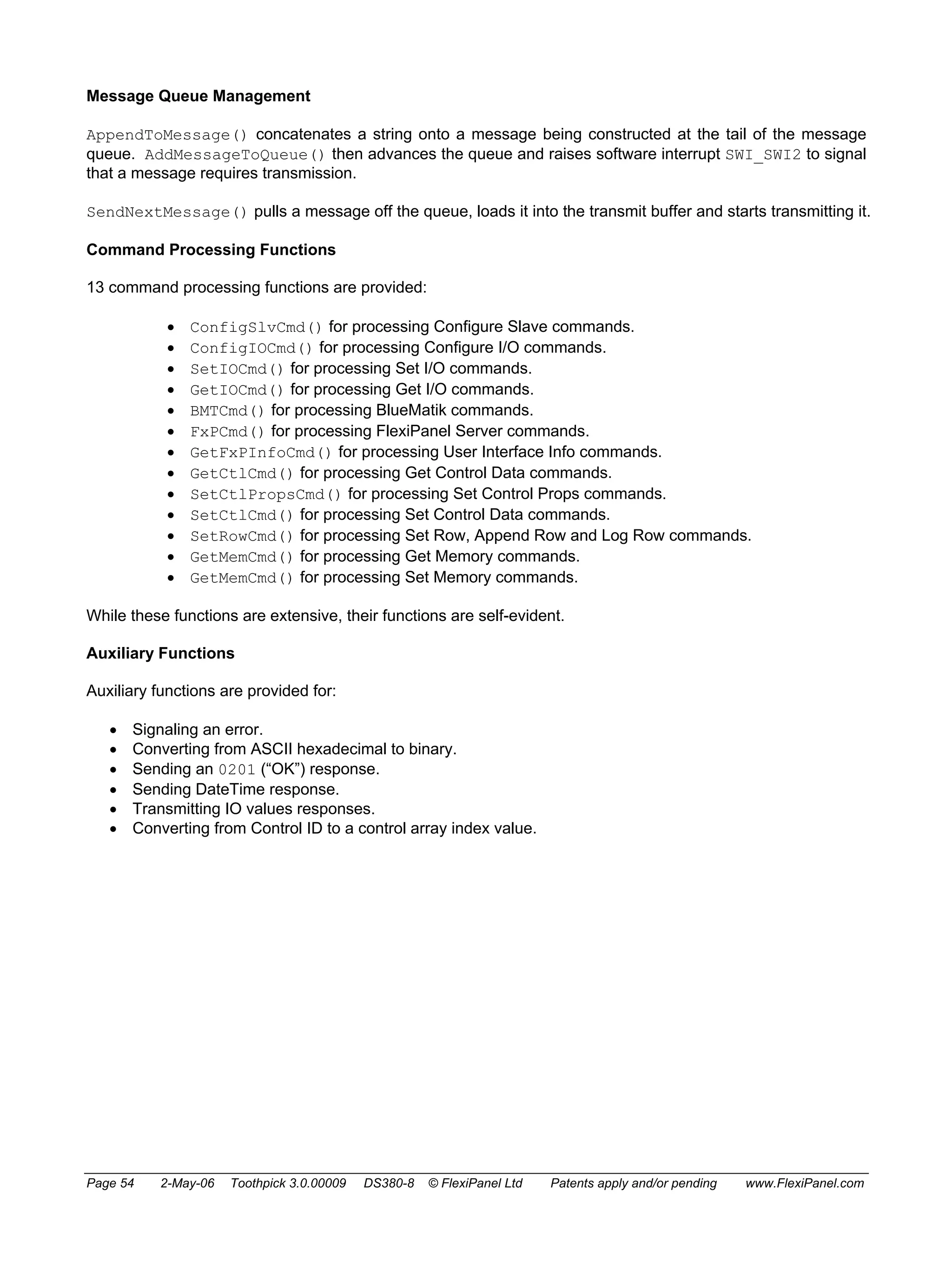Message Queue Management 
AppendToMessage() concatenates a string onto a message being constructed at the tail of the message 
queue. AddMessageToQueue() then advances the queue and raises software interrupt SWI_SWI2 to signal 
that a message requires transmission. 
SendNextMessage() pulls a message off the queue, loads it into the transmit buffer and starts transmitting it. 
Command Processing Functions 
13 command processing functions are provided: 
• ConfigSlvCmd() for processing Configure Slave commands. 
• ConfigIOCmd() for processing Configure I/O commands. 
• SetIOCmd() for processing Set I/O commands. 
• GetIOCmd() for processing Get I/O commands. 
• BMTCmd() for processing BlueMatik commands. 
• FxPCmd() for processing FlexiPanel Server commands. 
• GetFxPInfoCmd() for processing User Interface Info commands. 
• GetCtlCmd() for processing Get Control Data commands. 
• SetCtlPropsCmd() for processing Set Control Props commands. 
• SetCtlCmd() for processing Set Control Data commands. 
• SetRowCmd() for processing Set Row, Append Row and Log Row commands. 
• GetMemCmd() for processing Get Memory commands. 
• GetMemCmd() for processing Set Memory commands. 
While these functions are extensive, their functions are self-evident. 
Auxiliary Functions 
Auxiliary functions are provided for: 
• Signaling an error. 
• Converting from ASCII hexadecimal to binary. 
• Sending an 0201 (“OK”) response. 
• Sending DateTime response. 
• Transmitting IO values responses. 
• Converting from Control ID to a control array index value. 
Page 54 2-May-06 Toothpick 3.0.00009 DS380-8 © FlexiPanel Ltd Patents apply and/or pending www.FlexiPanel.com 
 