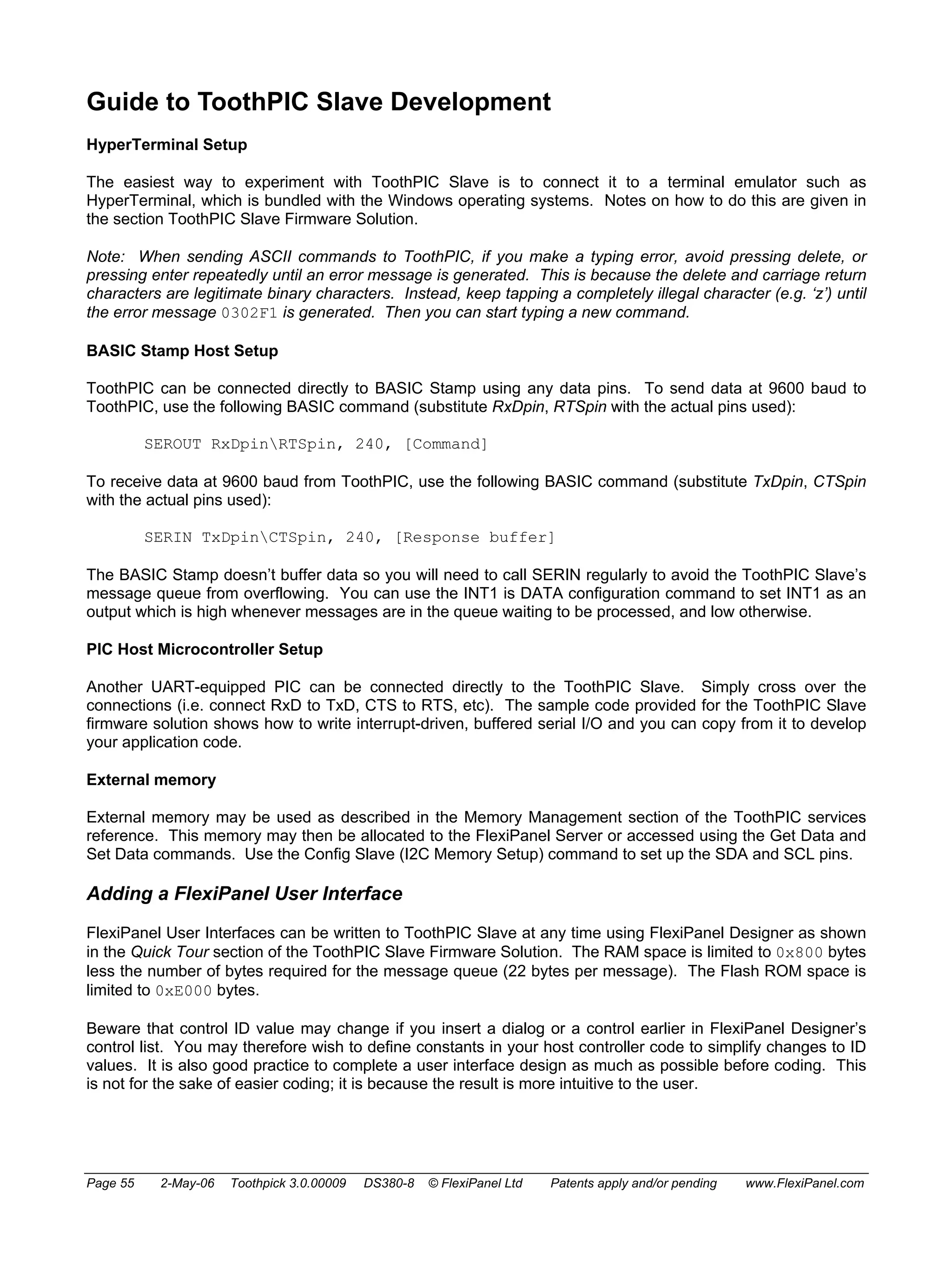 Guide to ToothPIC Slave Development 
HyperTerminal Setup 
The easiest way to experiment with ToothPIC Slave is to connect it to a terminal emulator such as 
HyperTerminal, which is bundled with the Windows operating systems. Notes on how to do this are given in 
the section ToothPIC Slave Firmware Solution. 
Note: When sending ASCII commands to ToothPIC, if you make a typing error, avoid pressing delete, or 
pressing enter repeatedly until an error message is generated. This is because the delete and carriage return 
characters are legitimate binary characters. Instead, keep tapping a completely illegal character (e.g. ‘z’) until 
the error message 0302F1 is generated. Then you can start typing a new command. 
BASIC Stamp Host Setup 
ToothPIC can be connected directly to BASIC Stamp using any data pins. To send data at 9600 baud to 
ToothPIC, use the following BASIC command (substitute RxDpin, RTSpin with the actual pins used): 
SEROUT RxDpinRTSpin, 240, [Command] 
To receive data at 9600 baud from ToothPIC, use the following BASIC command (substitute TxDpin, CTSpin 
with the actual pins used): 
SERIN TxDpinCTSpin, 240, [Response buffer] 
The BASIC Stamp doesn’t buffer data so you will need to call SERIN regularly to avoid the ToothPIC Slave’s 
message queue from overflowing. You can use the INT1 is DATA configuration command to set INT1 as an 
output which is high whenever messages are in the queue waiting to be processed, and low otherwise. 
PIC Host Microcontroller Setup 
Another UART-equipped PIC can be connected directly to the ToothPIC Slave. Simply cross over the 
connections (i.e. connect RxD to TxD, CTS to RTS, etc). The sample code provided for the ToothPIC Slave 
firmware solution shows how to write interrupt-driven, buffered serial I/O and you can copy from it to develop 
your application code. 
External memory 
External memory may be used as described in the Memory Management section of the ToothPIC services 
reference. This memory may then be allocated to the FlexiPanel Server or accessed using the Get Data and 
Set Data commands. Use the Config Slave (I2C Memory Setup) command to set up the SDA and SCL pins. 
Adding a FlexiPanel User Interface 
FlexiPanel User Interfaces can be written to ToothPIC Slave at any time using FlexiPanel Designer as shown 
in the Quick Tour section of the ToothPIC Slave Firmware Solution. The RAM space is limited to 0x800 bytes 
less the number of bytes required for the message queue (22 bytes per message). The Flash ROM space is 
limited to 0xE000 bytes. 
Beware that control ID value may change if you insert a dialog or a control earlier in FlexiPanel Designer’s 
control list. You may therefore wish to define constants in your host controller code to simplify changes to ID 
values. It is also good practice to complete a user interface design as much as possible before coding. This 
is not for the sake of easier coding; it is because the result is more intuitive to the user. 
Page 55 2-May-06 Toothpick 3.0.00009 DS380-8 © FlexiPanel Ltd Patents apply and/or pending www.FlexiPanel.com 
 