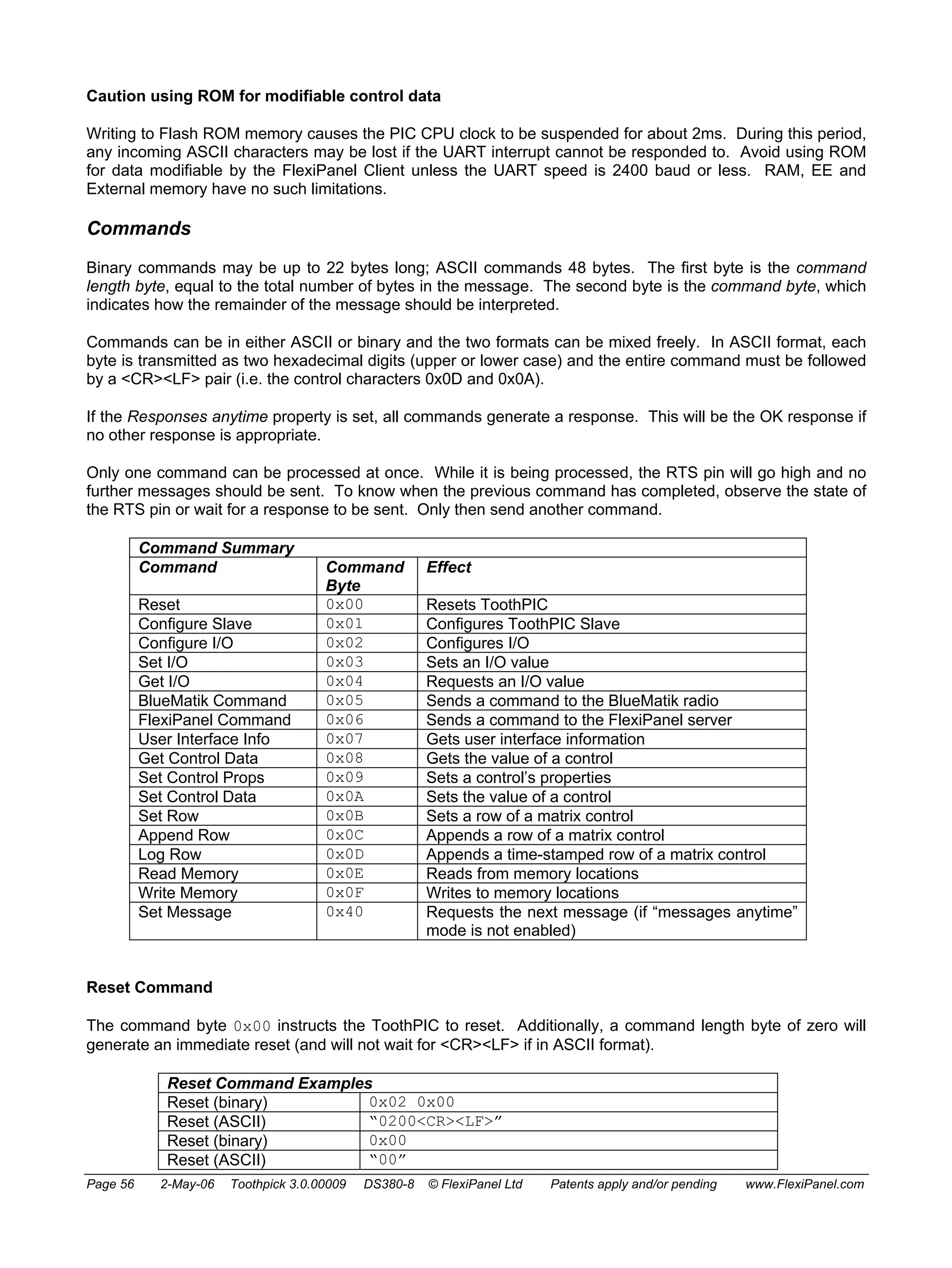Caution using ROM for modifiable control data 
Writing to Flash ROM memory causes the PIC CPU clock to be suspended for about 2ms. During this period, 
any incoming ASCII characters may be lost if the UART interrupt cannot be responded to. Avoid using ROM 
for data modifiable by the FlexiPanel Client unless the UART speed is 2400 baud or less. RAM, EE and 
External memory have no such limitations. 
Commands 
Binary commands may be up to 22 bytes long; ASCII commands 48 bytes. The first byte is the command 
length byte, equal to the total number of bytes in the message. The second byte is the command byte, which 
indicates how the remainder of the message should be interpreted. 
Commands can be in either ASCII or binary and the two formats can be mixed freely. In ASCII format, each 
byte is transmitted as two hexadecimal digits (upper or lower case) and the entire command must be followed 
by a <CR><LF> pair (i.e. the control characters 0x0D and 0x0A). 
If the Responses anytime property is set, all commands generate a response. This will be the OK response if 
no other response is appropriate. 
Only one command can be processed at once. While it is being processed, the RTS pin will go high and no 
further messages should be sent. To know when the previous command has completed, observe the state of 
the RTS pin or wait for a response to be sent. Only then send another command. 
Command Summary 
Command Command 
Byte 
Effect 
Reset 0x00 Resets ToothPIC 
Configure Slave 0x01 Configures ToothPIC Slave 
Configure I/O 0x02 Configures I/O 
Set I/O 0x03 Sets an I/O value 
Get I/O 0x04 Requests an I/O value 
BlueMatik Command 0x05 Sends a command to the BlueMatik radio 
FlexiPanel Command 0x06 Sends a command to the FlexiPanel server 
User Interface Info 0x07 Gets user interface information 
Get Control Data 0x08 Gets the value of a control 
Set Control Props 0x09 Sets a control’s properties 
Set Control Data 0x0A Sets the value of a control 
Set Row 0x0B Sets a row of a matrix control 
Append Row 0x0C Appends a row of a matrix control 
Log Row 0x0D Appends a time-stamped row of a matrix control 
Read Memory 0x0E Reads from memory locations 
Write Memory 0x0F Writes to memory locations 
Set Message 0x40 Requests the next message (if “messages anytime” 
mode is not enabled) 
Reset Command 
The command byte 0x00 instructs the ToothPIC to reset. Additionally, a command length byte of zero will 
generate an immediate reset (and will not wait for <CR><LF> if in ASCII format). 
Reset Command Examples 
Reset (binary) 0x02 0x00 
Reset (ASCII) “0200<CR><LF>” 
Reset (binary) 0x00 
Reset (ASCII) “00” 
Page 56 2-May-06 Toothpick 3.0.00009 DS380-8 © FlexiPanel Ltd Patents apply and/or pending www.FlexiPanel.com 
 