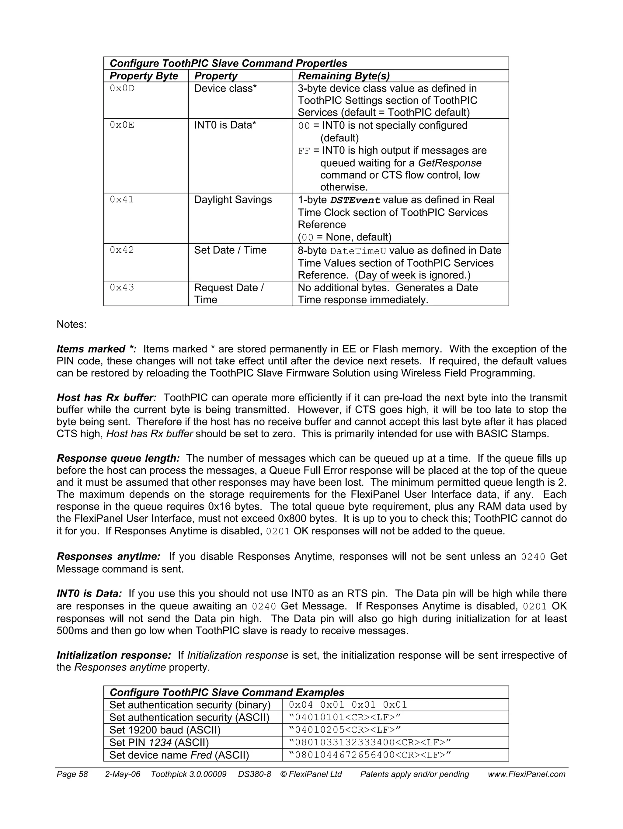 Configure ToothPIC Slave Command Properties 
Property Byte Property Remaining Byte(s) 
0x0D Device class* 3-byte device class value as defined in 
ToothPIC Settings section of ToothPIC 
Services (default = ToothPIC default) 
0x0E INT0 is Data* 00 = INT0 is not specially configured 
(default) 
FF = INT0 is high output if messages are 
queued waiting for a GetResponse 
command or CTS flow control, low 
otherwise. 
0x41 Daylight Savings 1-byte DSTEvent value as defined in Real 
Time Clock section of ToothPIC Services 
Reference 
(00 = None, default) 
0x42 Set Date / Time 8-byte DateTimeU value as defined in Date 
Time Values section of ToothPIC Services 
Reference. (Day of week is ignored.) 
0x43 Request Date / 
Time 
No additional bytes. Generates a Date 
Time response immediately. 
Notes: 
Items marked *: Items marked * are stored permanently in EE or Flash memory. With the exception of the 
PIN code, these changes will not take effect until after the device next resets. If required, the default values 
can be restored by reloading the ToothPIC Slave Firmware Solution using Wireless Field Programming. 
Host has Rx buffer: ToothPIC can operate more efficiently if it can pre-load the next byte into the transmit 
buffer while the current byte is being transmitted. However, if CTS goes high, it will be too late to stop the 
byte being sent. Therefore if the host has no receive buffer and cannot accept this last byte after it has placed 
CTS high, Host has Rx buffer should be set to zero. This is primarily intended for use with BASIC Stamps. 
Response queue length: The number of messages which can be queued up at a time. If the queue fills up 
before the host can process the messages, a Queue Full Error response will be placed at the top of the queue 
and it must be assumed that other responses may have been lost. The minimum permitted queue length is 2. 
The maximum depends on the storage requirements for the FlexiPanel User Interface data, if any. Each 
response in the queue requires 0x16 bytes. The total queue byte requirement, plus any RAM data used by 
the FlexiPanel User Interface, must not exceed 0x800 bytes. It is up to you to check this; ToothPIC cannot do 
it for you. If Responses Anytime is disabled, 0201 OK responses will not be added to the queue. 
Responses anytime: If you disable Responses Anytime, responses will not be sent unless an 0240 Get 
Message command is sent. 
INT0 is Data: If you use this you should not use INT0 as an RTS pin. The Data pin will be high while there 
are responses in the queue awaiting an 0240 Get Message. If Responses Anytime is disabled, 0201 OK 
responses will not send the Data pin high. The Data pin will also go high during initialization for at least 
500ms and then go low when ToothPIC slave is ready to receive messages. 
Initialization response: If Initialization response is set, the initialization response will be sent irrespective of 
the Responses anytime property. 
Configure ToothPIC Slave Command Examples 
Set authentication security (binary) 0x04 0x01 0x01 0x01 
Set authentication security (ASCII) “04010101<CR><LF>” 
Set 19200 baud (ASCII) “04010205<CR><LF>” 
Set PIN 1234 (ASCII) “0801033132333400<CR><LF>” 
Set device name Fred (ASCII) “0801044672656400<CR><LF>” 
Page 58 2-May-06 Toothpick 3.0.00009 DS380-8 © FlexiPanel Ltd Patents apply and/or pending www.FlexiPanel.com 
 