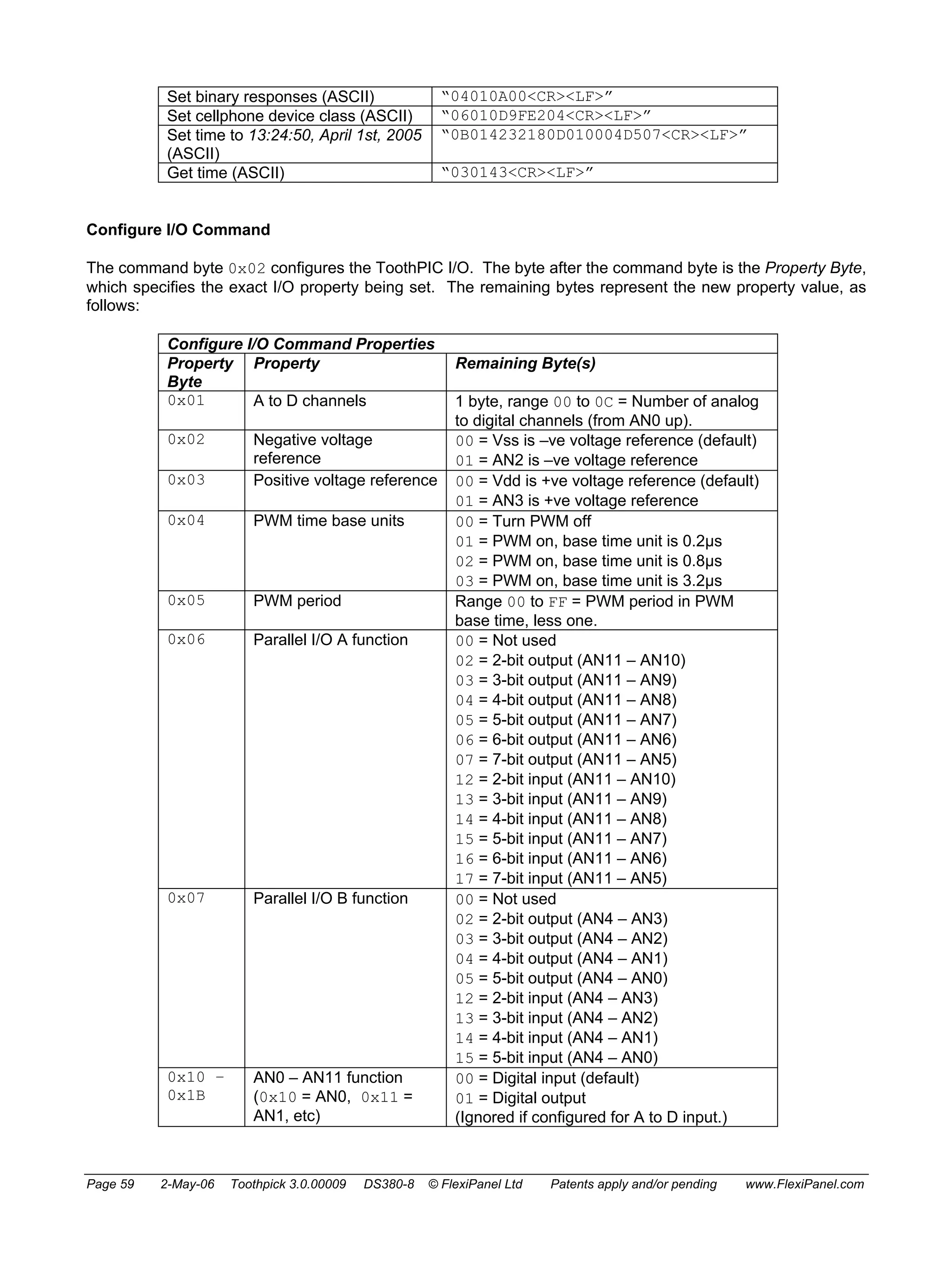 Set binary responses (ASCII) “04010A00<CR><LF>” 
Set cellphone device class (ASCII) “06010D9FE204<CR><LF>” 
Set time to 13:24:50, April 1st, 2005 
(ASCII) 
“0B014232180D010004D507<CR><LF>” 
Get time (ASCII) “030143<CR><LF>” 
Configure I/O Command 
The command byte 0x02 configures the ToothPIC I/O. The byte after the command byte is the Property Byte, 
which specifies the exact I/O property being set. The remaining bytes represent the new property value, as 
follows: 
Configure I/O Command Properties 
Property 
Byte 
Property Remaining Byte(s) 
0x01 A to D channels 1 byte, range 00 to 0C = Number of analog 
to digital channels (from AN0 up). 
0x02 Negative voltage 
reference 
00 = Vss is –ve voltage reference (default) 
01 = AN2 is –ve voltage reference 
0x03 Positive voltage reference 00 = Vdd is +ve voltage reference (default) 
01 = AN3 is +ve voltage reference 
0x04 PWM time base units 00 = Turn PWM off 
01 = PWM on, base time unit is 0.2μs 
02 = PWM on, base time unit is 0.8μs 
03 = PWM on, base time unit is 3.2μs 
0x05 PWM period Range 00 to FF = PWM period in PWM 
base time, less one. 
0x06 Parallel I/O A function 00 = Not used 
02 = 2-bit output (AN11 – AN10) 
03 = 3-bit output (AN11 – AN9) 
04 = 4-bit output (AN11 – AN8) 
05 = 5-bit output (AN11 – AN7) 
06 = 6-bit output (AN11 – AN6) 
07 = 7-bit output (AN11 – AN5) 
12 = 2-bit input (AN11 – AN10) 
13 = 3-bit input (AN11 – AN9) 
14 = 4-bit input (AN11 – AN8) 
15 = 5-bit input (AN11 – AN7) 
16 = 6-bit input (AN11 – AN6) 
17 = 7-bit input (AN11 – AN5) 
0x07 Parallel I/O B function 00 = Not used 
02 = 2-bit output (AN4 – AN3) 
03 = 3-bit output (AN4 – AN2) 
04 = 4-bit output (AN4 – AN1) 
05 = 5-bit output (AN4 – AN0) 
12 = 2-bit input (AN4 – AN3) 
13 = 3-bit input (AN4 – AN2) 
14 = 4-bit input (AN4 – AN1) 
15 = 5-bit input (AN4 – AN0) 
0x10 – 
0x1B 
AN0 – AN11 function 
(0x10 = AN0, 0x11 = 
AN1, etc) 
00 = Digital input (default) 
01 = Digital output 
(Ignored if configured for A to D input.) 
Page 59 2-May-06 Toothpick 3.0.00009 DS380-8 © FlexiPanel Ltd Patents apply and/or pending www.FlexiPanel.com 
 