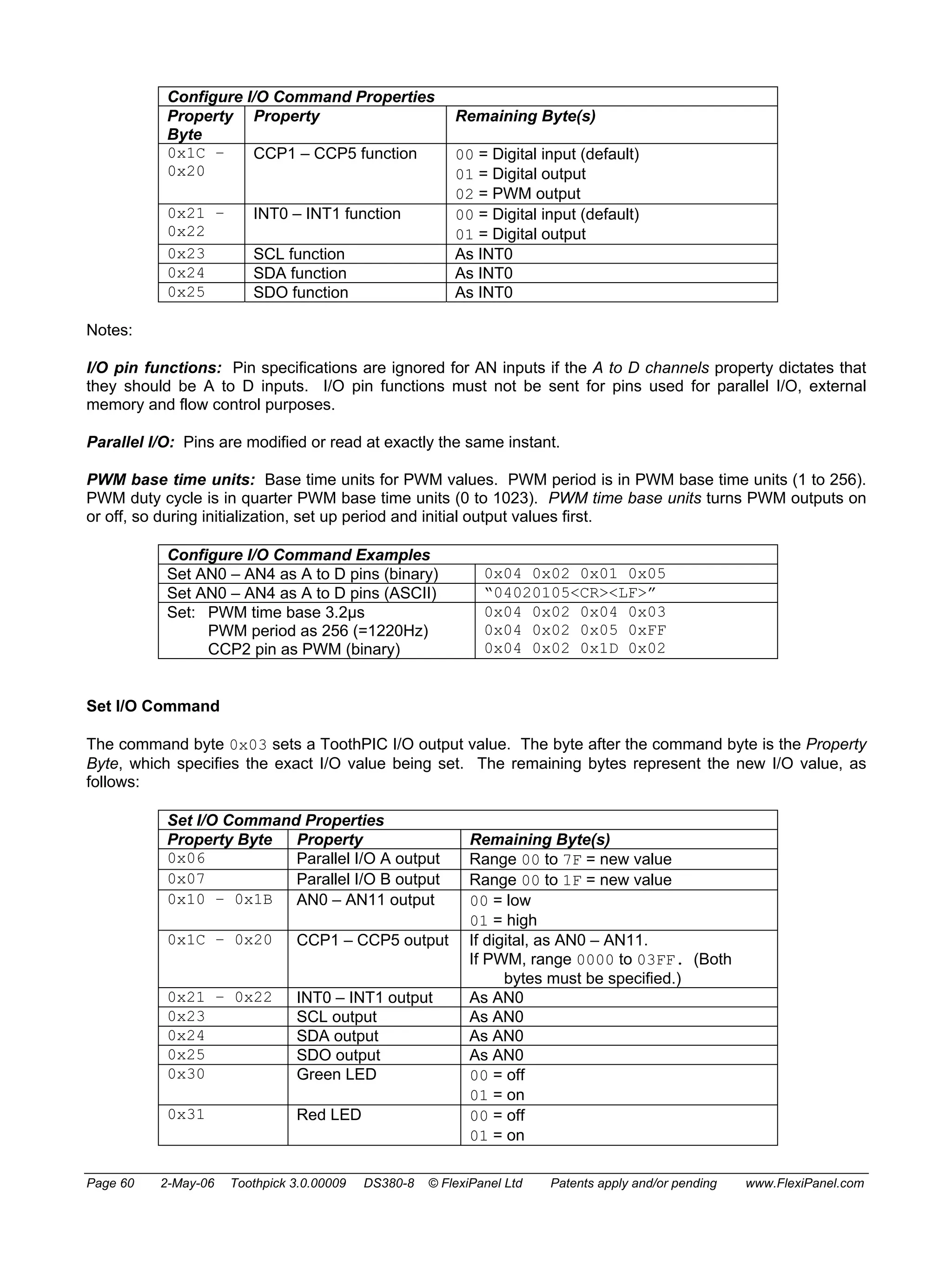 Configure I/O Command Properties 
Property 
Byte 
Property Remaining Byte(s) 
0x1C – 
0x20 
CCP1 – CCP5 function 00 = Digital input (default) 
01 = Digital output 
02 = PWM output 
0x21 – 
0x22 
INT0 – INT1 function 00 = Digital input (default) 
01 = Digital output 
0x23 SCL function As INT0 
0x24 SDA function As INT0 
0x25 SDO function As INT0 
Notes: 
I/O pin functions: Pin specifications are ignored for AN inputs if the A to D channels property dictates that 
they should be A to D inputs. I/O pin functions must not be sent for pins used for parallel I/O, external 
memory and flow control purposes. 
Parallel I/O: Pins are modified or read at exactly the same instant. 
PWM base time units: Base time units for PWM values. PWM period is in PWM base time units (1 to 256). 
PWM duty cycle is in quarter PWM base time units (0 to 1023). PWM time base units turns PWM outputs on 
or off, so during initialization, set up period and initial output values first. 
Configure I/O Command Examples 
Set AN0 – AN4 as A to D pins (binary) 0x04 0x02 0x01 0x05 
Set AN0 – AN4 as A to D pins (ASCII) “04020105<CR><LF>” 
Set: PWM time base 3.2μs 
PWM period as 256 (=1220Hz) 
CCP2 pin as PWM (binary) 
0x04 0x02 0x04 0x03 
0x04 0x02 0x05 0xFF 
0x04 0x02 0x1D 0x02 
Set I/O Command 
The command byte 0x03 sets a ToothPIC I/O output value. The byte after the command byte is the Property 
Byte, which specifies the exact I/O value being set. The remaining bytes represent the new I/O value, as 
follows: 
Set I/O Command Properties 
Property Byte Property Remaining Byte(s) 
0x06 Parallel I/O A output Range 00 to 7F = new value 
0x07 Parallel I/O B output Range 00 to 1F = new value 
0x10 – 0x1B AN0 – AN11 output 00 = low 
01 = high 
0x1C – 0x20 CCP1 – CCP5 output If digital, as AN0 – AN11. 
If PWM, range 0000 to 03FF. (Both 
bytes must be specified.) 
0x21 – 0x22 INT0 – INT1 output As AN0 
0x23 SCL output As AN0 
0x24 SDA output As AN0 
0x25 SDO output As AN0 
0x30 Green LED 00 = off 
01 = on 
0x31 Red LED 00 = off 
01 = on 
Page 60 2-May-06 Toothpick 3.0.00009 DS380-8 © FlexiPanel Ltd Patents apply and/or pending www.FlexiPanel.com 
 
