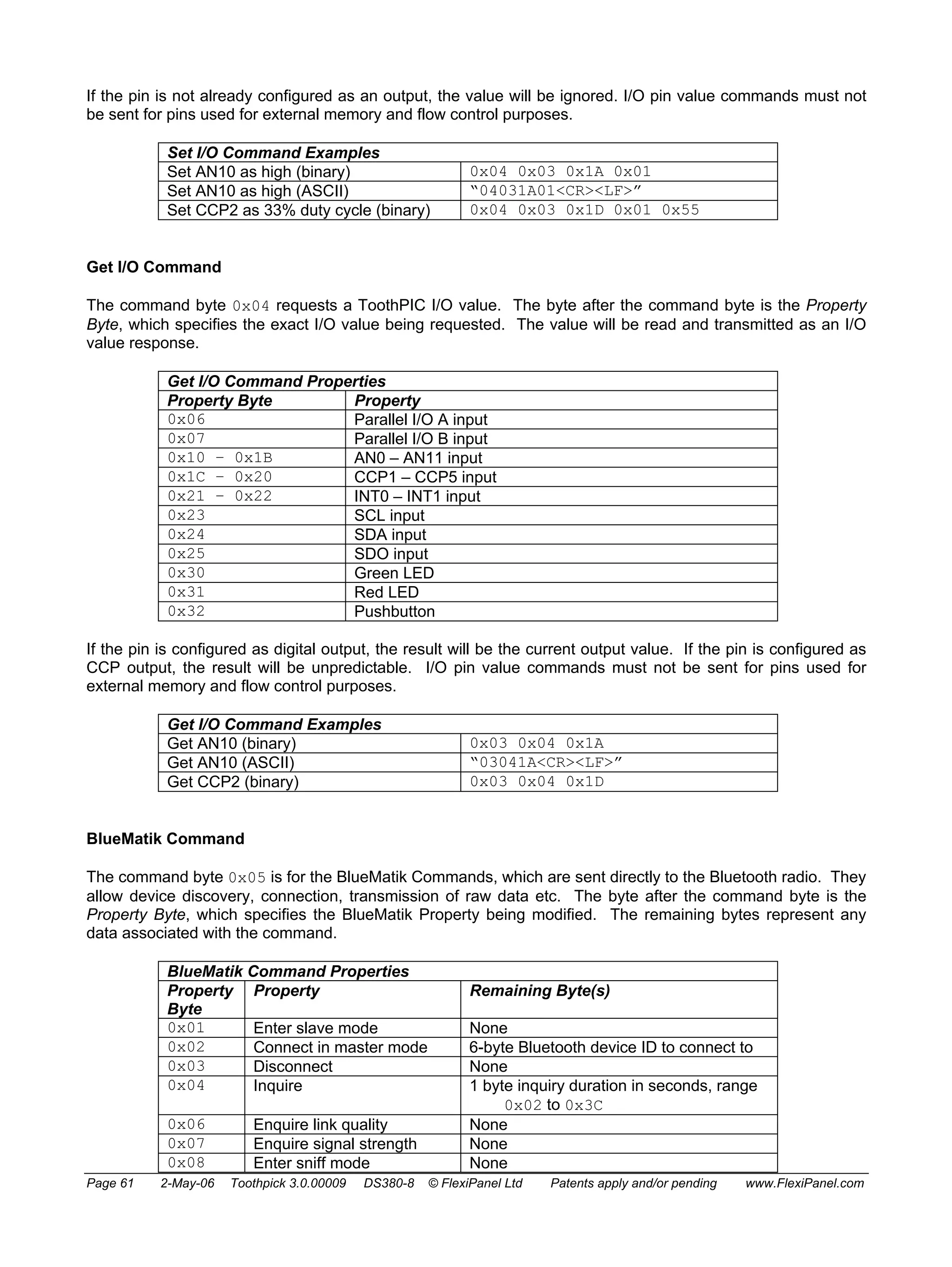 If the pin is not already configured as an output, the value will be ignored. I/O pin value commands must not 
be sent for pins used for external memory and flow control purposes. 
Set I/O Command Examples 
Set AN10 as high (binary) 0x04 0x03 0x1A 0x01 
Set AN10 as high (ASCII) “04031A01<CR><LF>” 
Set CCP2 as 33% duty cycle (binary) 0x04 0x03 0x1D 0x01 0x55 
Get I/O Command 
The command byte 0x04 requests a ToothPIC I/O value. The byte after the command byte is the Property 
Byte, which specifies the exact I/O value being requested. The value will be read and transmitted as an I/O 
value response. 
Get I/O Command Properties 
Property Byte Property 
0x06 Parallel I/O A input 
0x07 Parallel I/O B input 
0x10 – 0x1B AN0 – AN11 input 
0x1C – 0x20 CCP1 – CCP5 input 
0x21 – 0x22 INT0 – INT1 input 
0x23 SCL input 
0x24 SDA input 
0x25 SDO input 
0x30 Green LED 
0x31 Red LED 
0x32 Pushbutton 
If the pin is configured as digital output, the result will be the current output value. If the pin is configured as 
CCP output, the result will be unpredictable. I/O pin value commands must not be sent for pins used for 
external memory and flow control purposes. 
Get I/O Command Examples 
Get AN10 (binary) 0x03 0x04 0x1A 
Get AN10 (ASCII) “03041A<CR><LF>” 
Get CCP2 (binary) 0x03 0x04 0x1D 
BlueMatik Command 
The command byte 0x05 is for the BlueMatik Commands, which are sent directly to the Bluetooth radio. They 
allow device discovery, connection, transmission of raw data etc. The byte after the command byte is the 
Property Byte, which specifies the BlueMatik Property being modified. The remaining bytes represent any 
data associated with the command. 
BlueMatik Command Properties 
Property 
Byte 
Property Remaining Byte(s) 
0x01 Enter slave mode None 
0x02 Connect in master mode 6-byte Bluetooth device ID to connect to 
0x03 Disconnect None 
0x04 Inquire 1 byte inquiry duration in seconds, range 
0x02 to 0x3C 
0x06 Enquire link quality None 
0x07 Enquire signal strength None 
0x08 Enter sniff mode None 
Page 61 2-May-06 Toothpick 3.0.00009 DS380-8 © FlexiPanel Ltd Patents apply and/or pending www.FlexiPanel.com 
 