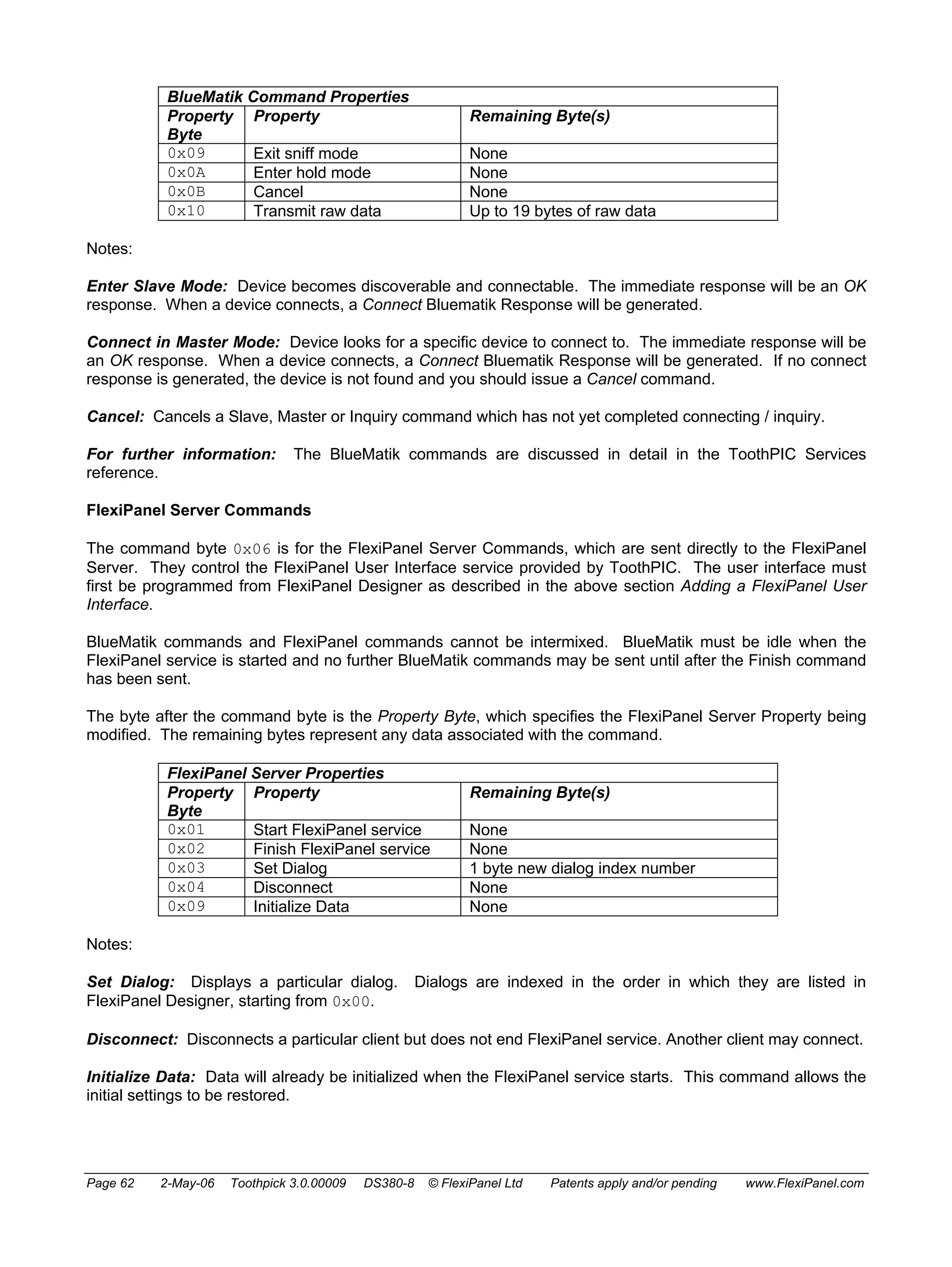 BlueMatik Command Properties 
Property 
Byte 
Property Remaining Byte(s) 
0x09 Exit sniff mode None 
0x0A Enter hold mode None 
0x0B Cancel None 
0x10 Transmit raw data Up to 19 bytes of raw data 
Notes: 
Enter Slave Mode: Device becomes discoverable and connectable. The immediate response will be an OK 
response. When a device connects, a Connect Bluematik Response will be generated. 
Connect in Master Mode: Device looks for a specific device to connect to. The immediate response will be 
an OK response. When a device connects, a Connect Bluematik Response will be generated. If no connect 
response is generated, the device is not found and you should issue a Cancel command. 
Cancel: Cancels a Slave, Master or Inquiry command which has not yet completed connecting / inquiry. 
For further information: The BlueMatik commands are discussed in detail in the ToothPIC Services 
reference. 
FlexiPanel Server Commands 
The command byte 0x06 is for the FlexiPanel Server Commands, which are sent directly to the FlexiPanel 
Server. They control the FlexiPanel User Interface service provided by ToothPIC. The user interface must 
first be programmed from FlexiPanel Designer as described in the above section Adding a FlexiPanel User 
Interface. 
BlueMatik commands and FlexiPanel commands cannot be intermixed. BlueMatik must be idle when the 
FlexiPanel service is started and no further BlueMatik commands may be sent until after the Finish command 
has been sent. 
The byte after the command byte is the Property Byte, which specifies the FlexiPanel Server Property being 
modified. The remaining bytes represent any data associated with the command. 
FlexiPanel Server Properties 
Property 
Byte 
Property Remaining Byte(s) 
0x01 Start FlexiPanel service None 
0x02 Finish FlexiPanel service None 
0x03 Set Dialog 1 byte new dialog index number 
0x04 Disconnect None 
0x09 Initialize Data None 
Notes: 
Set Dialog: Displays a particular dialog. Dialogs are indexed in the order in which they are listed in 
FlexiPanel Designer, starting from 0x00. 
Disconnect: Disconnects a particular client but does not end FlexiPanel service. Another client may connect. 
Initialize Data: Data will already be initialized when the FlexiPanel service starts. This command allows the 
initial settings to be restored. 
Page 62 2-May-06 Toothpick 3.0.00009 DS380-8 © FlexiPanel Ltd Patents apply and/or pending www.FlexiPanel.com 
 