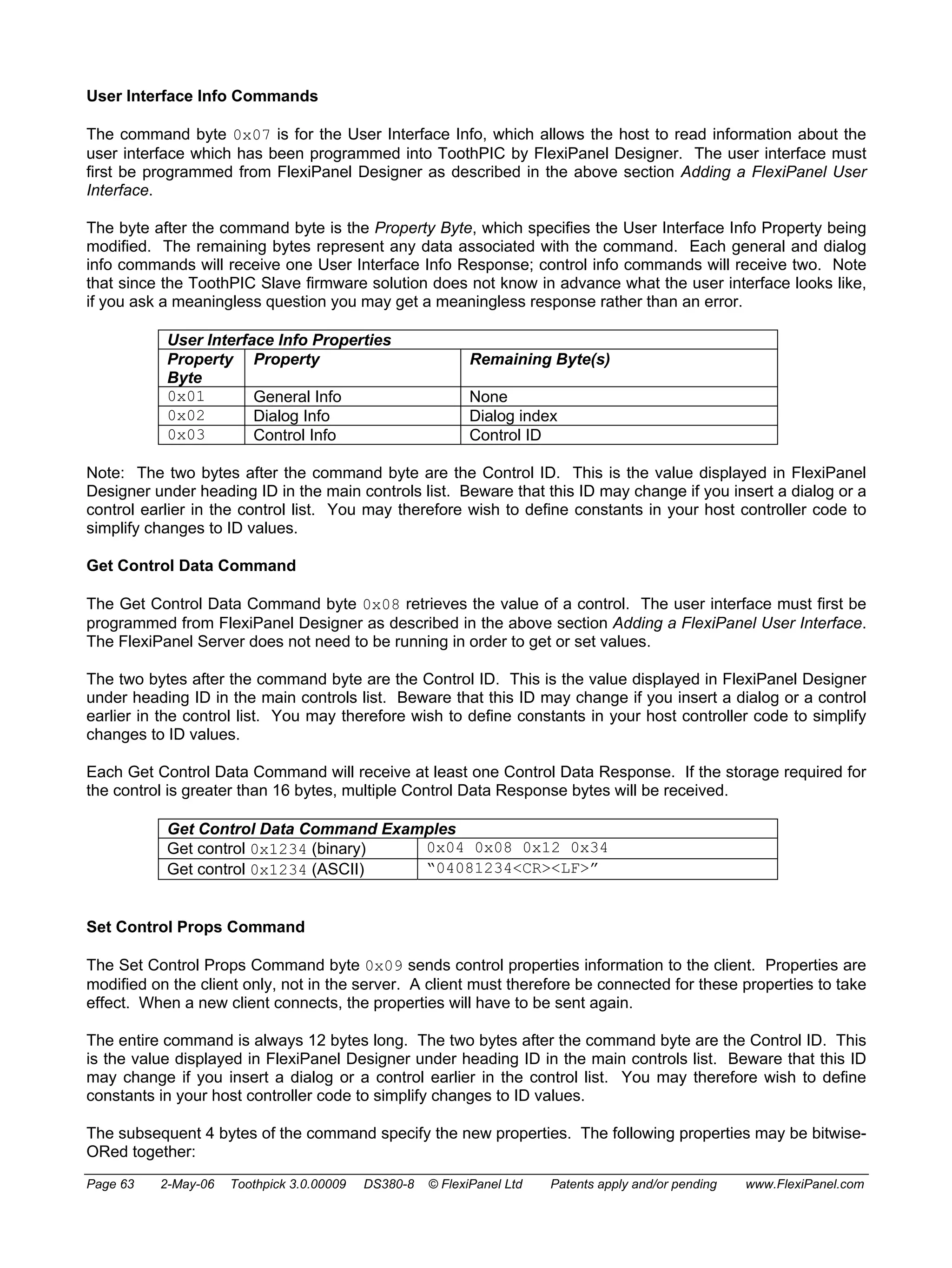 User Interface Info Commands 
The command byte 0x07 is for the User Interface Info, which allows the host to read information about the 
user interface which has been programmed into ToothPIC by FlexiPanel Designer. The user interface must 
first be programmed from FlexiPanel Designer as described in the above section Adding a FlexiPanel User 
Interface. 
The byte after the command byte is the Property Byte, which specifies the User Interface Info Property being 
modified. The remaining bytes represent any data associated with the command. Each general and dialog 
info commands will receive one User Interface Info Response; control info commands will receive two. Note 
that since the ToothPIC Slave firmware solution does not know in advance what the user interface looks like, 
if you ask a meaningless question you may get a meaningless response rather than an error. 
User Interface Info Properties 
Property 
Byte 
Property Remaining Byte(s) 
0x01 General Info None 
0x02 Dialog Info Dialog index 
0x03 Control Info Control ID 
Note: The two bytes after the command byte are the Control ID. This is the value displayed in FlexiPanel 
Designer under heading ID in the main controls list. Beware that this ID may change if you insert a dialog or a 
control earlier in the control list. You may therefore wish to define constants in your host controller code to 
simplify changes to ID values. 
Get Control Data Command 
The Get Control Data Command byte 0x08 retrieves the value of a control. The user interface must first be 
programmed from FlexiPanel Designer as described in the above section Adding a FlexiPanel User Interface. 
The FlexiPanel Server does not need to be running in order to get or set values. 
The two bytes after the command byte are the Control ID. This is the value displayed in FlexiPanel Designer 
under heading ID in the main controls list. Beware that this ID may change if you insert a dialog or a control 
earlier in the control list. You may therefore wish to define constants in your host controller code to simplify 
changes to ID values. 
Each Get Control Data Command will receive at least one Control Data Response. If the storage required for 
the control is greater than 16 bytes, multiple Control Data Response bytes will be received. 
Get Control Data Command Examples 
Get control 0x1234 (binary) 0x04 0x08 0x12 0x34 
Get control 0x1234 (ASCII) “04081234<CR><LF>” 
Set Control Props Command 
The Set Control Props Command byte 0x09 sends control properties information to the client. Properties are 
modified on the client only, not in the server. A client must therefore be connected for these properties to take 
effect. When a new client connects, the properties will have to be sent again. 
The entire command is always 12 bytes long. The two bytes after the command byte are the Control ID. This 
is the value displayed in FlexiPanel Designer under heading ID in the main controls list. Beware that this ID 
may change if you insert a dialog or a control earlier in the control list. You may therefore wish to define 
constants in your host controller code to simplify changes to ID values. 
The subsequent 4 bytes of the command specify the new properties. The following properties may be bitwise- 
ORed together: 
Page 63 2-May-06 Toothpick 3.0.00009 DS380-8 © FlexiPanel Ltd Patents apply and/or pending www.FlexiPanel.com 
 