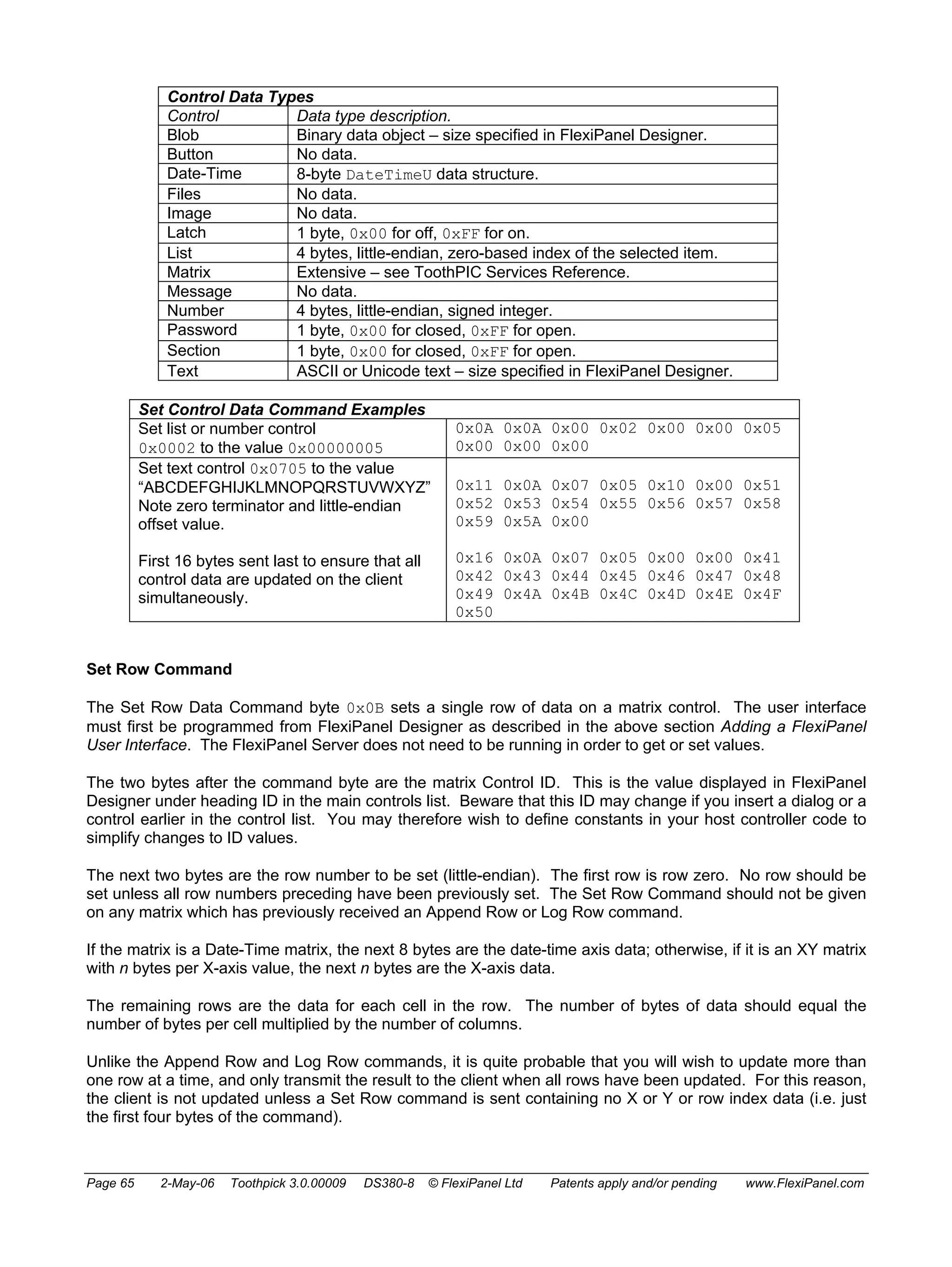 Control Data Types 
Control Data type description. 
Blob Binary data object – size specified in FlexiPanel Designer. 
Button No data. 
Date-Time 8-byte DateTimeU data structure. 
Files No data. 
Image No data. 
Latch 1 byte, 0x00 for off, 0xFF for on. 
List 4 bytes, little-endian, zero-based index of the selected item. 
Matrix Extensive – see ToothPIC Services Reference. 
Message No data. 
Number 4 bytes, little-endian, signed integer. 
Password 1 byte, 0x00 for closed, 0xFF for open. 
Section 1 byte, 0x00 for closed, 0xFF for open. 
Text ASCII or Unicode text – size specified in FlexiPanel Designer. 
Set Control Data Command Examples 
Set list or number control 
0x0002 to the value 0x00000005 
0x0A 0x0A 0x00 0x02 0x00 0x00 0x05 
0x00 0x00 0x00 
Set text control 0x0705 to the value 
“ABCDEFGHIJKLMNOPQRSTUVWXYZ” 
Note zero terminator and little-endian 
offset value. 
First 16 bytes sent last to ensure that all 
control data are updated on the client 
simultaneously. 
0x11 0x0A 0x07 0x05 0x10 0x00 0x51 
0x52 0x53 0x54 0x55 0x56 0x57 0x58 
0x59 0x5A 0x00 
0x16 0x0A 0x07 0x05 0x00 0x00 0x41 
0x42 0x43 0x44 0x45 0x46 0x47 0x48 
0x49 0x4A 0x4B 0x4C 0x4D 0x4E 0x4F 
0x50 
Set Row Command 
The Set Row Data Command byte 0x0B sets a single row of data on a matrix control. The user interface 
must first be programmed from FlexiPanel Designer as described in the above section Adding a FlexiPanel 
User Interface. The FlexiPanel Server does not need to be running in order to get or set values. 
The two bytes after the command byte are the matrix Control ID. This is the value displayed in FlexiPanel 
Designer under heading ID in the main controls list. Beware that this ID may change if you insert a dialog or a 
control earlier in the control list. You may therefore wish to define constants in your host controller code to 
simplify changes to ID values. 
The next two bytes are the row number to be set (little-endian). The first row is row zero. No row should be 
set unless all row numbers preceding have been previously set. The Set Row Command should not be given 
on any matrix which has previously received an Append Row or Log Row command. 
If the matrix is a Date-Time matrix, the next 8 bytes are the date-time axis data; otherwise, if it is an XY matrix 
with n bytes per X-axis value, the next n bytes are the X-axis data. 
The remaining rows are the data for each cell in the row. The number of bytes of data should equal the 
number of bytes per cell multiplied by the number of columns. 
Unlike the Append Row and Log Row commands, it is quite probable that you will wish to update more than 
one row at a time, and only transmit the result to the client when all rows have been updated. For this reason, 
the client is not updated unless a Set Row command is sent containing no X or Y or row index data (i.e. just 
the first four bytes of the command). 
Page 65 2-May-06 Toothpick 3.0.00009 DS380-8 © FlexiPanel Ltd Patents apply and/or pending www.FlexiPanel.com 
 