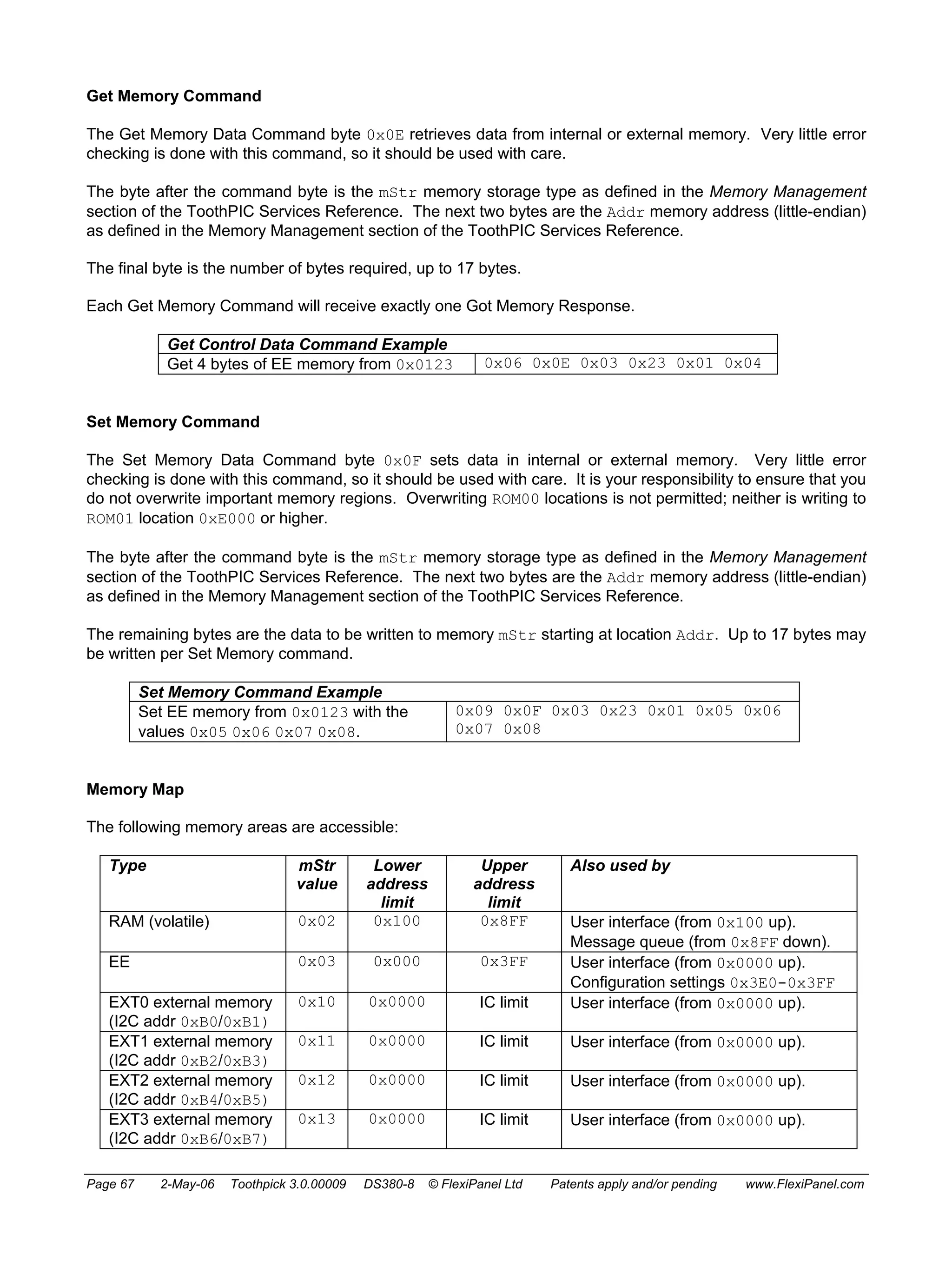 Get Memory Command 
The Get Memory Data Command byte 0x0E retrieves data from internal or external memory. Very little error 
checking is done with this command, so it should be used with care. 
The byte after the command byte is the mStr memory storage type as defined in the Memory Management 
section of the ToothPIC Services Reference. The next two bytes are the Addr memory address (little-endian) 
as defined in the Memory Management section of the ToothPIC Services Reference. 
The final byte is the number of bytes required, up to 17 bytes. 
Each Get Memory Command will receive exactly one Got Memory Response. 
Get Control Data Command Example 
Get 4 bytes of EE memory from 0x0123 0x06 0x0E 0x03 0x23 0x01 0x04 
Set Memory Command 
The Set Memory Data Command byte 0x0F sets data in internal or external memory. Very little error 
checking is done with this command, so it should be used with care. It is your responsibility to ensure that you 
do not overwrite important memory regions. Overwriting ROM00 locations is not permitted; neither is writing to 
ROM01 location 0xE000 or higher. 
The byte after the command byte is the mStr memory storage type as defined in the Memory Management 
section of the ToothPIC Services Reference. The next two bytes are the Addr memory address (little-endian) 
as defined in the Memory Management section of the ToothPIC Services Reference. 
The remaining bytes are the data to be written to memory mStr starting at location Addr. Up to 17 bytes may 
be written per Set Memory command. 
Set Memory Command Example 
Set EE memory from 0x0123 with the 
values 0x05 0x06 0x07 0x08. 
0x09 0x0F 0x03 0x23 0x01 0x05 0x06 
0x07 0x08 
Memory Map 
The following memory areas are accessible: 
Type mStr 
value 
Lower 
address 
limit 
Upper 
address 
limit 
Also used by 
RAM (volatile) 0x02 0x100 0x8FF User interface (from 0x100 up). 
Message queue (from 0x8FF down). 
EE 0x03 0x000 0x3FF User interface (from 0x0000 up). 
Configuration settings 0x3E0-0x3FF 
EXT0 external memory 
(I2C addr 0xB0/0xB1) 
0x10 0x0000 IC limit User interface (from 0x0000 up). 
EXT1 external memory 
(I2C addr 0xB2/0xB3) 
0x11 0x0000 IC limit User interface (from 0x0000 up). 
EXT2 external memory 
(I2C addr 0xB4/0xB5) 
0x12 0x0000 IC limit User interface (from 0x0000 up). 
EXT3 external memory 
(I2C addr 0xB6/0xB7) 
0x13 0x0000 IC limit User interface (from 0x0000 up). 
Page 67 2-May-06 Toothpick 3.0.00009 DS380-8 © FlexiPanel Ltd Patents apply and/or pending www.FlexiPanel.com 
 