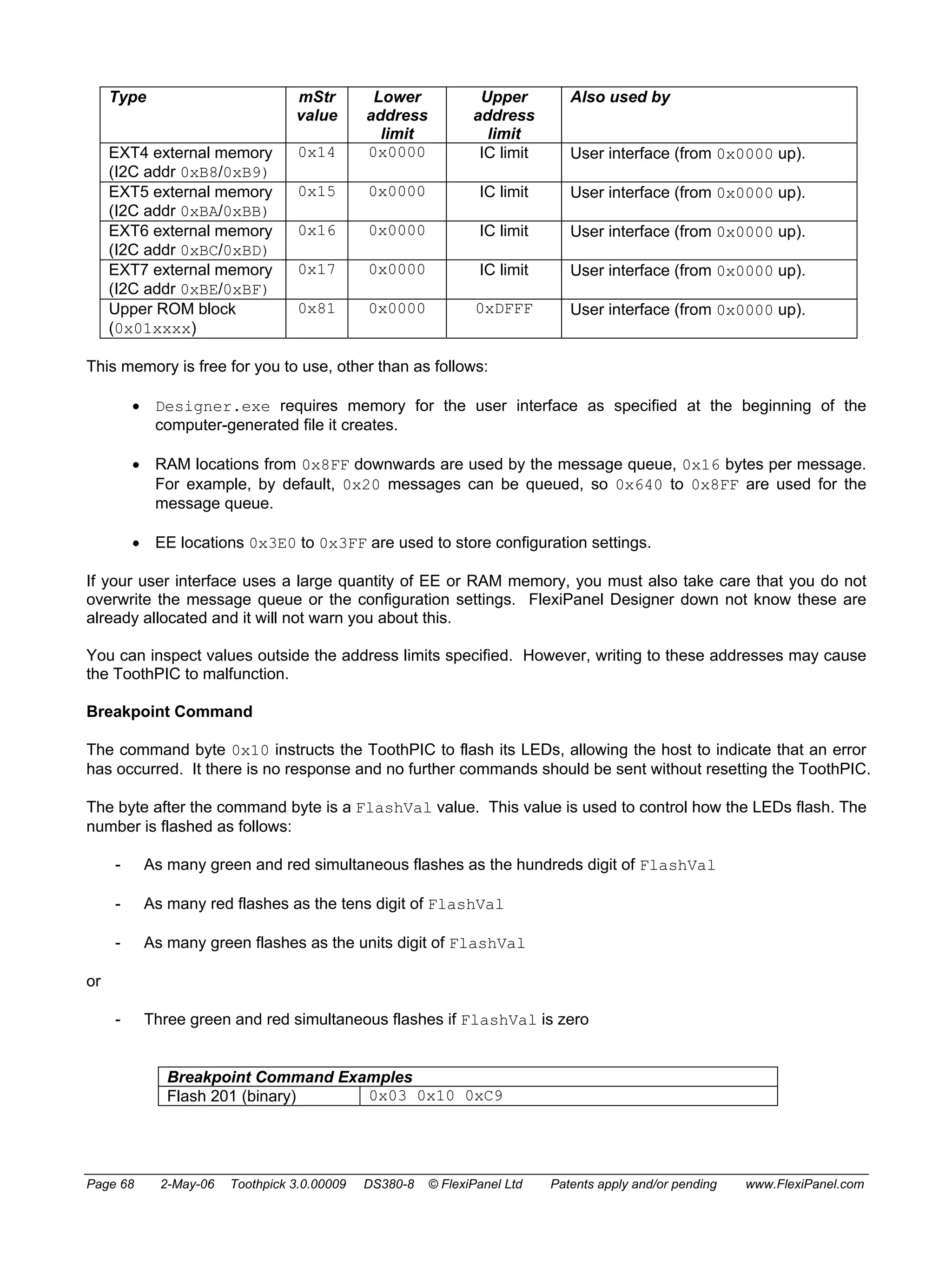 Type mStr 
value 
Lower 
address 
limit 
Upper 
address 
limit 
Also used by 
EXT4 external memory 
(I2C addr 0xB8/0xB9) 
0x14 0x0000 IC limit User interface (from 0x0000 up). 
EXT5 external memory 
(I2C addr 0xBA/0xBB) 
0x15 0x0000 IC limit User interface (from 0x0000 up). 
EXT6 external memory 
(I2C addr 0xBC/0xBD) 
0x16 0x0000 IC limit User interface (from 0x0000 up). 
EXT7 external memory 
(I2C addr 0xBE/0xBF) 
0x17 0x0000 IC limit User interface (from 0x0000 up). 
Upper ROM block 
(0x01xxxx) 
0x81 0x0000 0xDFFF User interface (from 0x0000 up). 
This memory is free for you to use, other than as follows: 
• Designer.exe requires memory for the user interface as specified at the beginning of the 
computer-generated file it creates. 
• RAM locations from 0x8FF downwards are used by the message queue, 0x16 bytes per message. 
For example, by default, 0x20 messages can be queued, so 0x640 to 0x8FF are used for the 
message queue. 
• EE locations 0x3E0 to 0x3FF are used to store configuration settings. 
If your user interface uses a large quantity of EE or RAM memory, you must also take care that you do not 
overwrite the message queue or the configuration settings. FlexiPanel Designer down not know these are 
already allocated and it will not warn you about this. 
You can inspect values outside the address limits specified. However, writing to these addresses may cause 
the ToothPIC to malfunction. 
Breakpoint Command 
The command byte 0x10 instructs the ToothPIC to flash its LEDs, allowing the host to indicate that an error 
has occurred. It there is no response and no further commands should be sent without resetting the ToothPIC. 
The byte after the command byte is a FlashVal value. This value is used to control how the LEDs flash. The 
number is flashed as follows: 
- As many green and red simultaneous flashes as the hundreds digit of FlashVal 
- As many red flashes as the tens digit of FlashVal 
- As many green flashes as the units digit of FlashVal 
or 
- Three green and red simultaneous flashes if FlashVal is zero 
Breakpoint Command Examples 
Flash 201 (binary) 0x03 0x10 0xC9 
Page 68 2-May-06 Toothpick 3.0.00009 DS380-8 © FlexiPanel Ltd Patents apply and/or pending www.FlexiPanel.com 
 