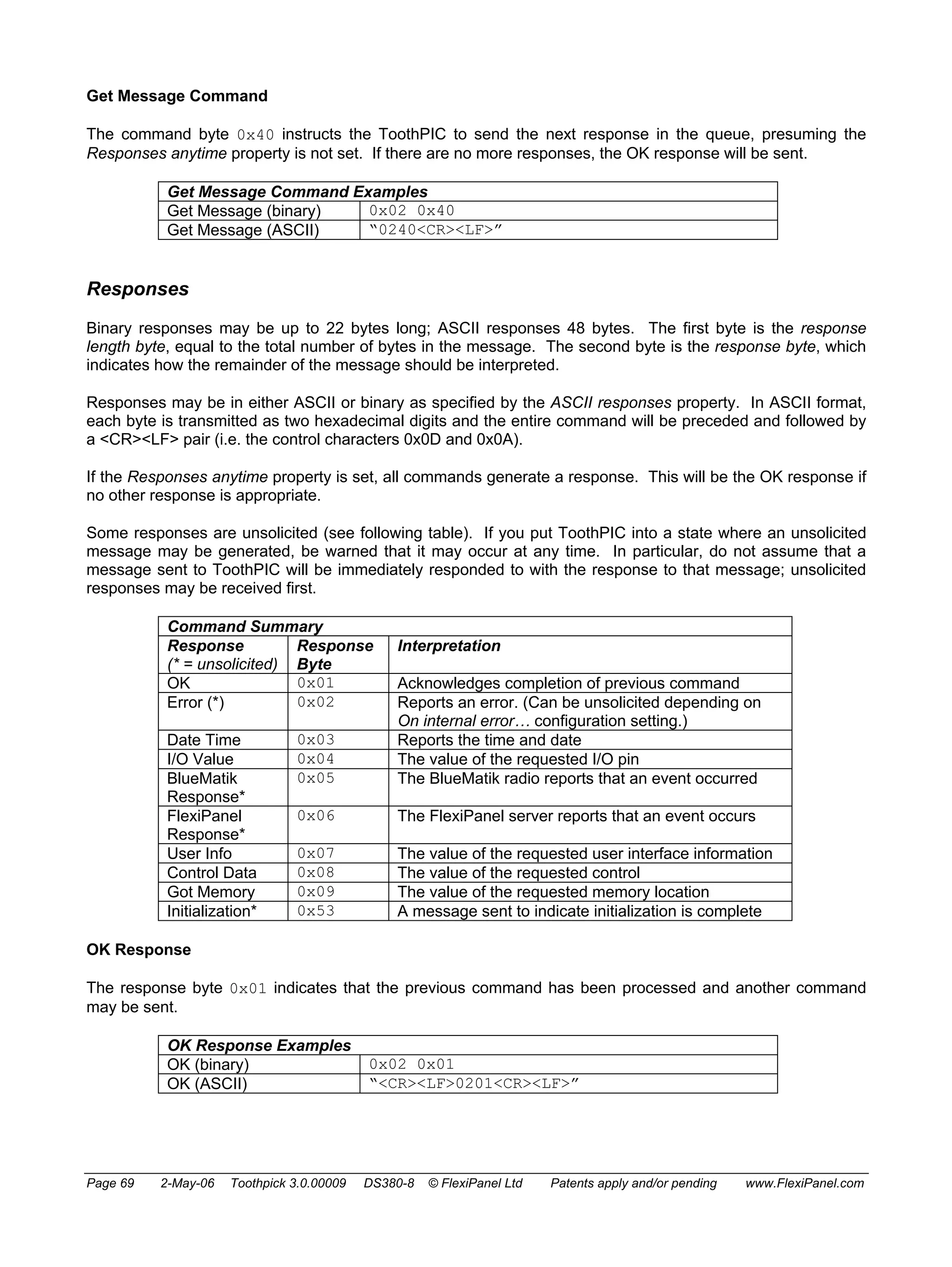 Get Message Command 
The command byte 0x40 instructs the ToothPIC to send the next response in the queue, presuming the 
Responses anytime property is not set. If there are no more responses, the OK response will be sent. 
Get Message Command Examples 
Get Message (binary) 0x02 0x40 
Get Message (ASCII) “0240<CR><LF>” 
Responses 
Binary responses may be up to 22 bytes long; ASCII responses 48 bytes. The first byte is the response 
length byte, equal to the total number of bytes in the message. The second byte is the response byte, which 
indicates how the remainder of the message should be interpreted. 
Responses may be in either ASCII or binary as specified by the ASCII responses property. In ASCII format, 
each byte is transmitted as two hexadecimal digits and the entire command will be preceded and followed by 
a <CR><LF> pair (i.e. the control characters 0x0D and 0x0A). 
If the Responses anytime property is set, all commands generate a response. This will be the OK response if 
no other response is appropriate. 
Some responses are unsolicited (see following table). If you put ToothPIC into a state where an unsolicited 
message may be generated, be warned that it may occur at any time. In particular, do not assume that a 
message sent to ToothPIC will be immediately responded to with the response to that message; unsolicited 
responses may be received first. 
Command Summary 
Response 
(* = unsolicited) 
Response 
Byte 
Interpretation 
OK 0x01 Acknowledges completion of previous command 
Error (*) 0x02 Reports an error. (Can be unsolicited depending on 
On internal error… configuration setting.) 
Date Time 0x03 Reports the time and date 
I/O Value 0x04 The value of the requested I/O pin 
BlueMatik 
Response* 
0x05 The BlueMatik radio reports that an event occurred 
FlexiPanel 
Response* 
0x06 The FlexiPanel server reports that an event occurs 
User Info 0x07 The value of the requested user interface information 
Control Data 0x08 The value of the requested control 
Got Memory 0x09 The value of the requested memory location 
Initialization* 0x53 A message sent to indicate initialization is complete 
OK Response 
The response byte 0x01 indicates that the previous command has been processed and another command 
may be sent. 
OK Response Examples 
OK (binary) 0x02 0x01 
OK (ASCII) “<CR><LF>0201<CR><LF>” 
Page 69 2-May-06 Toothpick 3.0.00009 DS380-8 © FlexiPanel Ltd Patents apply and/or pending www.FlexiPanel.com 
 