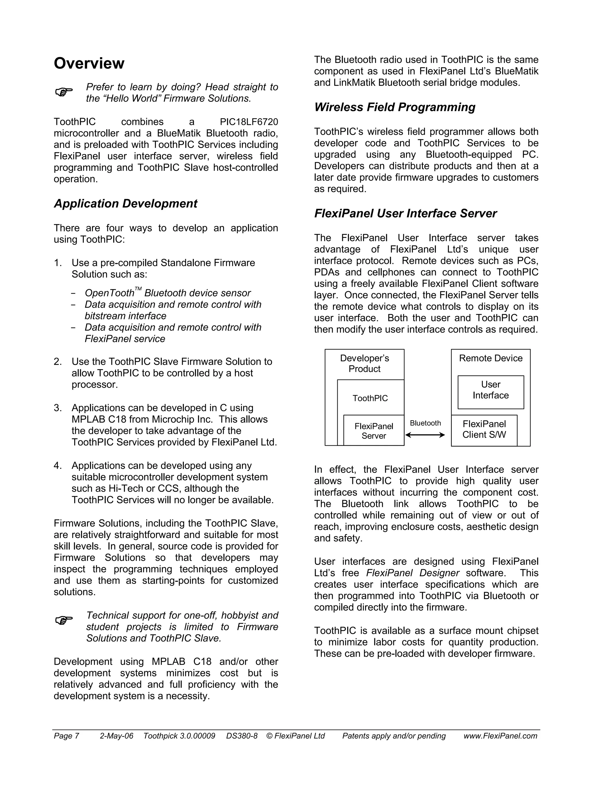 Overview 
) Prefer to learn by doing? Head straight to 
the “Hello World” Firmware Solutions. 
ToothPIC combines a PIC18LF6720 
microcontroller and a BlueMatik Bluetooth radio, 
and is preloaded with ToothPIC Services including 
FlexiPanel user interface server, wireless field 
programming and ToothPIC Slave host-controlled 
operation. 
Application Development 
There are four ways to develop an application 
using ToothPIC: 
1. Use a pre-compiled Standalone Firmware 
Solution such as: 
- OpenToothTM Bluetooth device sensor 
- Data acquisition and remote control with 
bitstream interface 
- Data acquisition and remote control with 
FlexiPanel service 
2. Use the ToothPIC Slave Firmware Solution to 
allow ToothPIC to be controlled by a host 
processor. 
3. Applications can be developed in C using 
MPLAB C18 from Microchip Inc. This allows 
the developer to take advantage of the 
ToothPIC Services provided by FlexiPanel Ltd. 
4. Applications can be developed using any 
suitable microcontroller development system 
such as Hi-Tech or CCS, although the 
ToothPIC Services will no longer be available. 
Firmware Solutions, including the ToothPIC Slave, 
are relatively straightforward and suitable for most 
skill levels. In general, source code is provided for 
Firmware Solutions so that developers may 
inspect the programming techniques employed 
and use them as starting-points for customized 
solutions. 
) Technical support for one-off, hobbyist and 
student projects is limited to Firmware 
Solutions and ToothPIC Slave. 
Development using MPLAB C18 and/or other 
development systems minimizes cost but is 
relatively advanced and full proficiency with the 
development system is a necessity. 
The Bluetooth radio used in ToothPIC is the same 
component as used in FlexiPanel Ltd’s BlueMatik 
and LinkMatik Bluetooth serial bridge modules. 
Wireless Field Programming 
ToothPIC’s wireless field programmer allows both 
developer code and ToothPIC Services to be 
upgraded using any Bluetooth-equipped PC. 
Developers can distribute products and then at a 
later date provide firmware upgrades to customers 
as required. 
FlexiPanel User Interface Server 
The FlexiPanel User Interface server takes 
advantage of FlexiPanel Ltd’s unique user 
interface protocol. Remote devices such as PCs, 
PDAs and cellphones can connect to ToothPIC 
using a freely available FlexiPanel Client software 
layer. Once connected, the FlexiPanel Server tells 
the remote device what controls to display on its 
user interface. Both the user and ToothPIC can 
then modify the user interface controls as required. 
Developer’s 
Product 
ToothPIC 
Remote Device 
User 
Interface 
FlexiPanel 
Client S/W 
FlexiPanel Bluetooth 
Server 
In effect, the FlexiPanel User Interface server 
allows ToothPIC to provide high quality user 
interfaces without incurring the component cost. 
The Bluetooth link allows ToothPIC to be 
controlled while remaining out of view or out of 
reach, improving enclosure costs, aesthetic design 
and safety. 
User interfaces are designed using FlexiPanel 
Ltd’s free FlexiPanel Designer software. This 
creates user interface specifications which are 
then programmed into ToothPIC via Bluetooth or 
compiled directly into the firmware. 
ToothPIC is available as a surface mount chipset 
to minimize labor costs for quantity production. 
These can be pre-loaded with developer firmware. 
Page 7 2-May-06 Toothpick 3.0.00009 DS380-8 © FlexiPanel Ltd Patents apply and/or pending www.FlexiPanel.com 
 