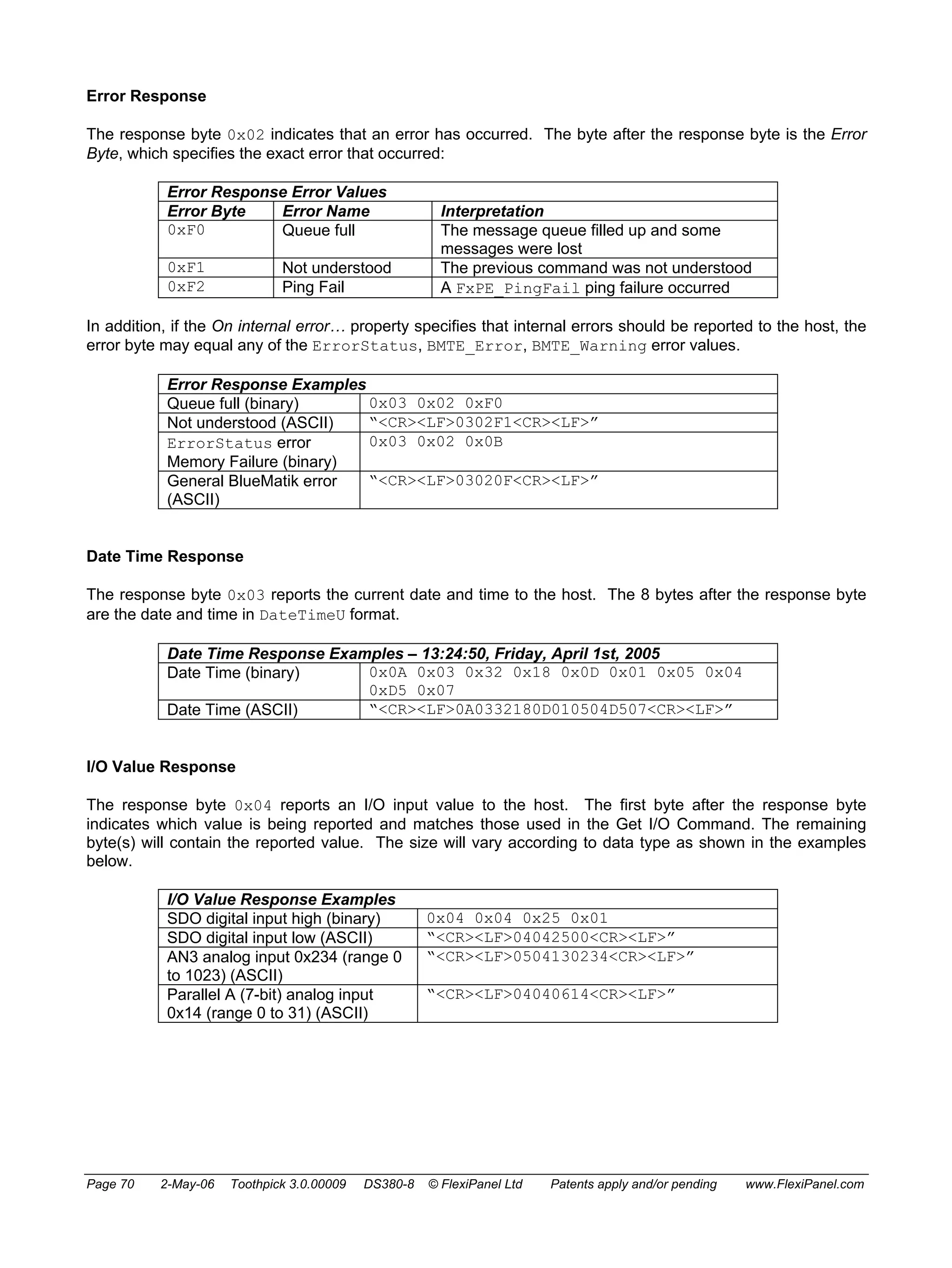 Error Response 
The response byte 0x02 indicates that an error has occurred. The byte after the response byte is the Error 
Byte, which specifies the exact error that occurred: 
Error Response Error Values 
Error Byte Error Name Interpretation 
0xF0 Queue full The message queue filled up and some 
messages were lost 
0xF1 Not understood The previous command was not understood 
0xF2 Ping Fail A FxPE_PingFail ping failure occurred 
In addition, if the On internal error… property specifies that internal errors should be reported to the host, the 
error byte may equal any of the ErrorStatus, BMTE_Error, BMTE_Warning error values. 
Error Response Examples 
Queue full (binary) 0x03 0x02 0xF0 
Not understood (ASCII) “<CR><LF>0302F1<CR><LF>” 
ErrorStatus error 
0x03 0x02 0x0B 
Memory Failure (binary) 
General BlueMatik error 
(ASCII) 
“<CR><LF>03020F<CR><LF>” 
Date Time Response 
The response byte 0x03 reports the current date and time to the host. The 8 bytes after the response byte 
are the date and time in DateTimeU format. 
Date Time Response Examples – 13:24:50, Friday, April 1st, 2005 
Date Time (binary) 0x0A 0x03 0x32 0x18 0x0D 0x01 0x05 0x04 
0xD5 0x07 
Date Time (ASCII) “<CR><LF>0A0332180D010504D507<CR><LF>” 
I/O Value Response 
The response byte 0x04 reports an I/O input value to the host. The first byte after the response byte 
indicates which value is being reported and matches those used in the Get I/O Command. The remaining 
byte(s) will contain the reported value. The size will vary according to data type as shown in the examples 
below. 
I/O Value Response Examples 
SDO digital input high (binary) 0x04 0x04 0x25 0x01 
SDO digital input low (ASCII) “<CR><LF>04042500<CR><LF>” 
AN3 analog input 0x234 (range 0 
to 1023) (ASCII) 
“<CR><LF>0504130234<CR><LF>” 
Parallel A (7-bit) analog input 
0x14 (range 0 to 31) (ASCII) 
“<CR><LF>04040614<CR><LF>” 
Page 70 2-May-06 Toothpick 3.0.00009 DS380-8 © FlexiPanel Ltd Patents apply and/or pending www.FlexiPanel.com 
 