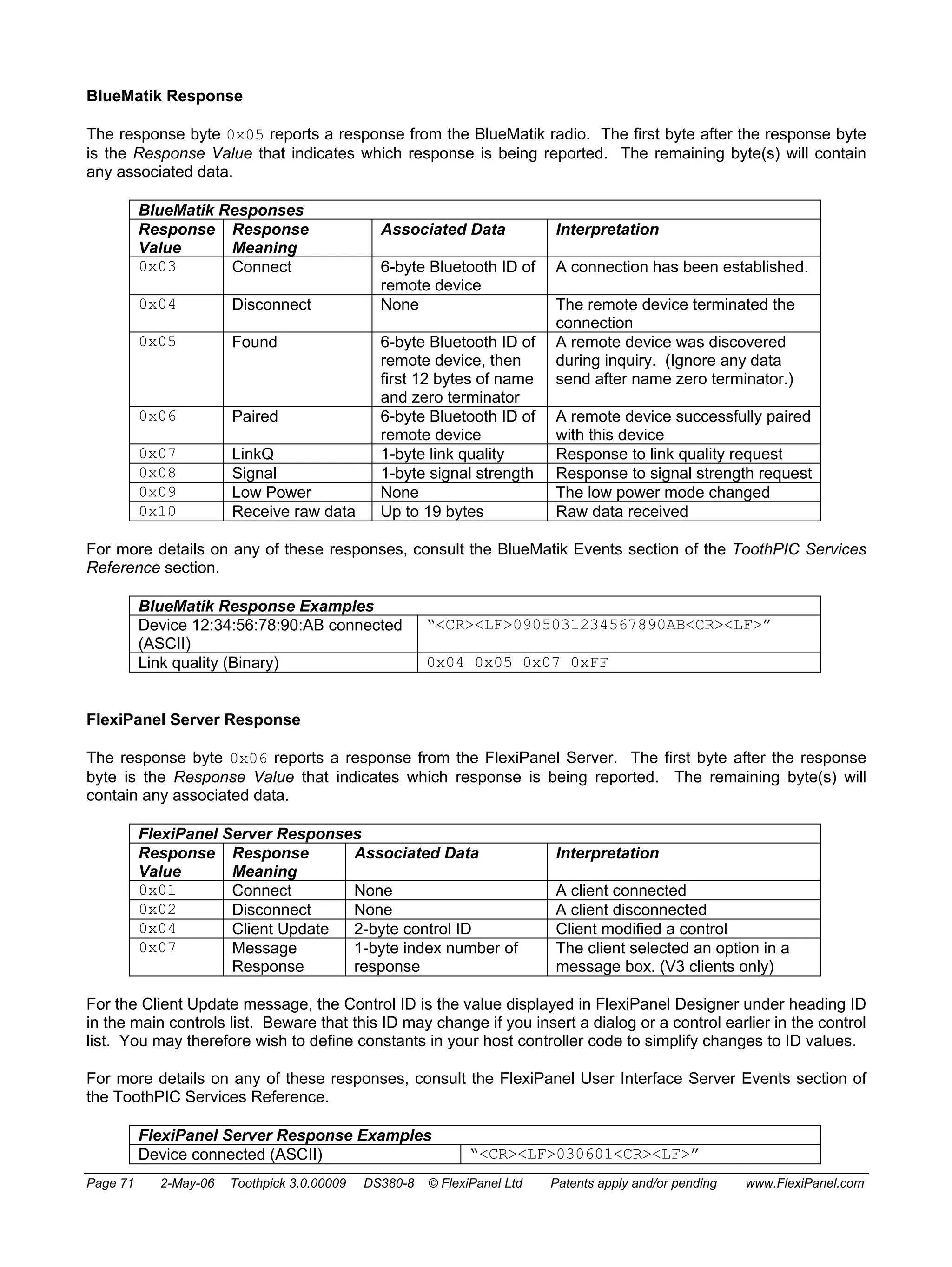 BlueMatik Response 
The response byte 0x05 reports a response from the BlueMatik radio. The first byte after the response byte 
is the Response Value that indicates which response is being reported. The remaining byte(s) will contain 
any associated data. 
BlueMatik Responses 
Response 
Value 
Response 
Meaning 
Associated Data Interpretation 
0x03 Connect 6-byte Bluetooth ID of 
remote device 
A connection has been established. 
0x04 Disconnect None The remote device terminated the 
connection 
0x05 Found 6-byte Bluetooth ID of 
remote device, then 
first 12 bytes of name 
and zero terminator 
A remote device was discovered 
during inquiry. (Ignore any data 
send after name zero terminator.) 
0x06 Paired 6-byte Bluetooth ID of 
remote device 
A remote device successfully paired 
with this device 
0x07 LinkQ 1-byte link quality Response to link quality request 
0x08 Signal 1-byte signal strength Response to signal strength request 
0x09 Low Power None The low power mode changed 
0x10 Receive raw data Up to 19 bytes Raw data received 
For more details on any of these responses, consult the BlueMatik Events section of the ToothPIC Services 
Reference section. 
BlueMatik Response Examples 
Device 12:34:56:78:90:AB connected 
(ASCII) 
“<CR><LF>0905031234567890AB<CR><LF>” 
Link quality (Binary) 0x04 0x05 0x07 0xFF 
FlexiPanel Server Response 
The response byte 0x06 reports a response from the FlexiPanel Server. The first byte after the response 
byte is the Response Value that indicates which response is being reported. The remaining byte(s) will 
contain any associated data. 
FlexiPanel Server Responses 
Response 
Response 
Value 
Meaning 
Associated Data Interpretation 
0x01 Connect None A client connected 
0x02 Disconnect None A client disconnected 
0x04 Client Update 2-byte control ID Client modified a control 
0x07 Message 
Response 
1-byte index number of 
response 
The client selected an option in a 
message box. (V3 clients only) 
For the Client Update message, the Control ID is the value displayed in FlexiPanel Designer under heading ID 
in the main controls list. Beware that this ID may change if you insert a dialog or a control earlier in the control 
list. You may therefore wish to define constants in your host controller code to simplify changes to ID values. 
For more details on any of these responses, consult the FlexiPanel User Interface Server Events section of 
the ToothPIC Services Reference. 
FlexiPanel Server Response Examples 
Device connected (ASCII) “<CR><LF>030601<CR><LF>” 
Page 71 2-May-06 Toothpick 3.0.00009 DS380-8 © FlexiPanel Ltd Patents apply and/or pending www.FlexiPanel.com 
 