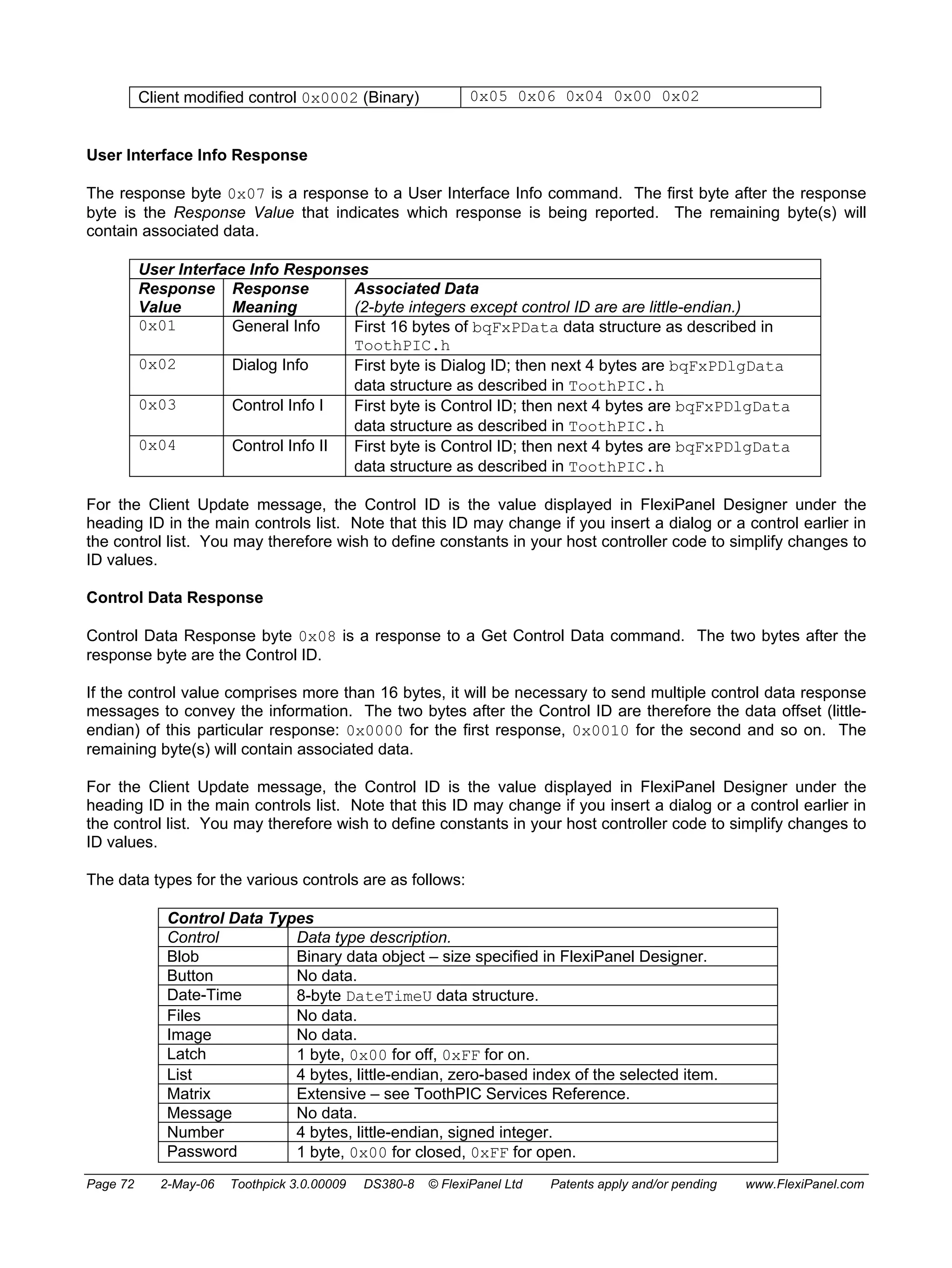 Client modified control 0x0002 (Binary) 0x05 0x06 0x04 0x00 0x02 
User Interface Info Response 
The response byte 0x07 is a response to a User Interface Info command. The first byte after the response 
byte is the Response Value that indicates which response is being reported. The remaining byte(s) will 
contain associated data. 
User Interface Info Responses 
Response 
Response 
Value 
Meaning 
Associated Data 
(2-byte integers except control ID are are little-endian.) 
0x01 General Info First 16 bytes of bqFxPData data structure as described in 
ToothPIC.h 
0x02 Dialog Info First byte is Dialog ID; then next 4 bytes are bqFxPDlgData 
data structure as described in ToothPIC.h 
0x03 Control Info I First byte is Control ID; then next 4 bytes are bqFxPDlgData 
data structure as described in ToothPIC.h 
0x04 Control Info II First byte is Control ID; then next 4 bytes are bqFxPDlgData 
data structure as described in ToothPIC.h 
For the Client Update message, the Control ID is the value displayed in FlexiPanel Designer under the 
heading ID in the main controls list. Note that this ID may change if you insert a dialog or a control earlier in 
the control list. You may therefore wish to define constants in your host controller code to simplify changes to 
ID values. 
Control Data Response 
Control Data Response byte 0x08 is a response to a Get Control Data command. The two bytes after the 
response byte are the Control ID. 
If the control value comprises more than 16 bytes, it will be necessary to send multiple control data response 
messages to convey the information. The two bytes after the Control ID are therefore the data offset (little-endian) 
of this particular response: 0x0000 for the first response, 0x0010 for the second and so on. The 
remaining byte(s) will contain associated data. 
For the Client Update message, the Control ID is the value displayed in FlexiPanel Designer under the 
heading ID in the main controls list. Note that this ID may change if you insert a dialog or a control earlier in 
the control list. You may therefore wish to define constants in your host controller code to simplify changes to 
ID values. 
The data types for the various controls are as follows: 
Control Data Types 
Control Data type description. 
Blob Binary data object – size specified in FlexiPanel Designer. 
Button No data. 
Date-Time 8-byte DateTimeU data structure. 
Files No data. 
Image No data. 
Latch 1 byte, 0x00 for off, 0xFF for on. 
List 4 bytes, little-endian, zero-based index of the selected item. 
Matrix Extensive – see ToothPIC Services Reference. 
Message No data. 
Number 4 bytes, little-endian, signed integer. 
Password 1 byte, 0x00 for closed, 0xFF for open. 
Page 72 2-May-06 Toothpick 3.0.00009 DS380-8 © FlexiPanel Ltd Patents apply and/or pending www.FlexiPanel.com 
 