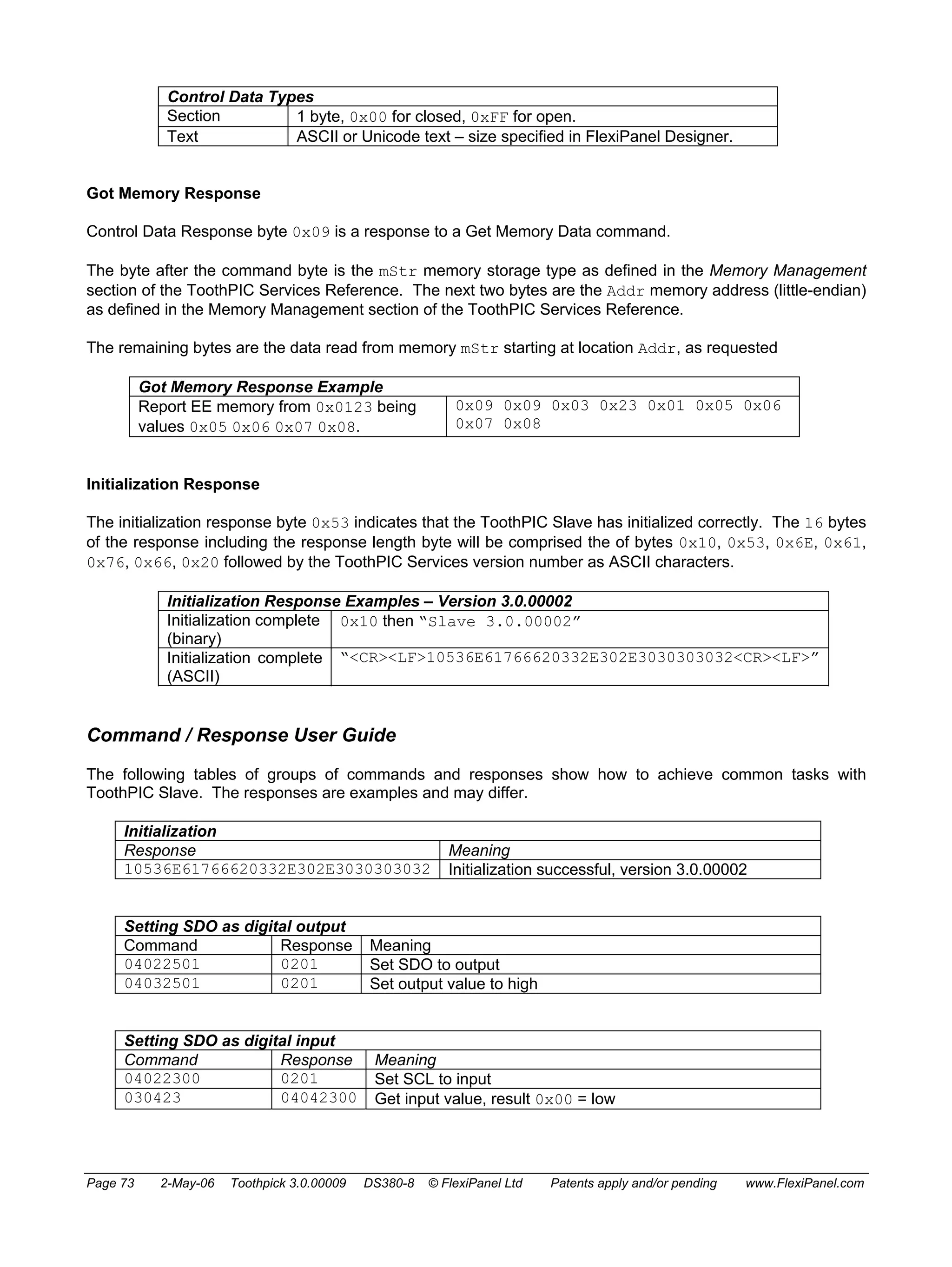 Control Data Types 
Section 1 byte, 0x00 for closed, 0xFF for open. 
Text ASCII or Unicode text – size specified in FlexiPanel Designer. 
Got Memory Response 
Control Data Response byte 0x09 is a response to a Get Memory Data command. 
The byte after the command byte is the mStr memory storage type as defined in the Memory Management 
section of the ToothPIC Services Reference. The next two bytes are the Addr memory address (little-endian) 
as defined in the Memory Management section of the ToothPIC Services Reference. 
The remaining bytes are the data read from memory mStr starting at location Addr, as requested 
Got Memory Response Example 
Report EE memory from 0x0123 being 
values 0x05 0x06 0x07 0x08. 
0x09 0x09 0x03 0x23 0x01 0x05 0x06 
0x07 0x08 
Initialization Response 
The initialization response byte 0x53 indicates that the ToothPIC Slave has initialized correctly. The 16 bytes 
of the response including the response length byte will be comprised the of bytes 0x10, 0x53, 0x6E, 0x61, 
0x76, 0x66, 0x20 followed by the ToothPIC Services version number as ASCII characters. 
Initialization Response Examples – Version 3.0.00002 
Initialization complete 
(binary) 
0x10 then “Slave 3.0.00002” 
Initialization complete 
(ASCII) 
“<CR><LF>10536E61766620332E302E3030303032<CR><LF>” 
Command / Response User Guide 
The following tables of groups of commands and responses show how to achieve common tasks with 
ToothPIC Slave. The responses are examples and may differ. 
Initialization 
Response Meaning 
10536E61766620332E302E3030303032 Initialization successful, version 3.0.00002 
Setting SDO as digital output 
Command Response Meaning 
04022501 0201 Set SDO to output 
04032501 0201 Set output value to high 
Setting SDO as digital input 
Command Response Meaning 
04022300 0201 Set SCL to input 
030423 04042300 Get input value, result 0x00 = low 
Page 73 2-May-06 Toothpick 3.0.00009 DS380-8 © FlexiPanel Ltd Patents apply and/or pending www.FlexiPanel.com 
 