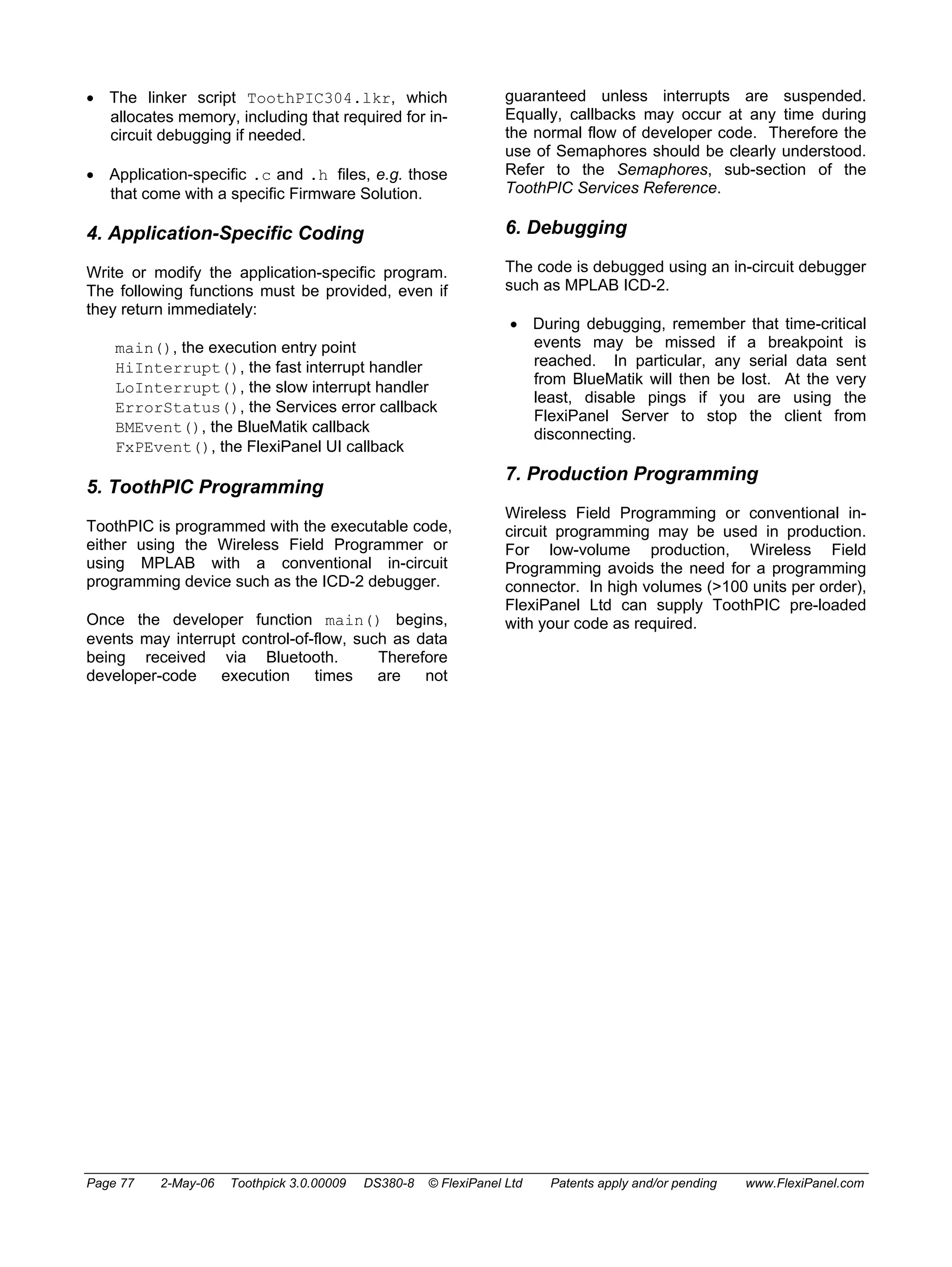• The linker script ToothPIC304.lkr, which 
allocates memory, including that required for in-circuit 
debugging if needed. 
• Application-specific .c and .h files, e.g. those 
that come with a specific Firmware Solution. 
4. Application-Specific Coding 
Write or modify the application-specific program. 
The following functions must be provided, even if 
they return immediately: 
main(), the execution entry point 
HiInterrupt(), the fast interrupt handler 
LoInterrupt(), the slow interrupt handler 
ErrorStatus(), the Services error callback 
BMEvent(), the BlueMatik callback 
FxPEvent(), the FlexiPanel UI callback 
5. ToothPIC Programming 
ToothPIC is programmed with the executable code, 
either using the Wireless Field Programmer or 
using MPLAB with a conventional in-circuit 
programming device such as the ICD-2 debugger. 
Once the developer function main() begins, 
events may interrupt control-of-flow, such as data 
being received via Bluetooth. Therefore 
developer-code execution times are not 
guaranteed unless interrupts are suspended. 
Equally, callbacks may occur at any time during 
the normal flow of developer code. Therefore the 
use of Semaphores should be clearly understood. 
Refer to the Semaphores, sub-section of the 
ToothPIC Services Reference. 
6. Debugging 
The code is debugged using an in-circuit debugger 
such as MPLAB ICD-2. 
• During debugging, remember that time-critical 
events may be missed if a breakpoint is 
reached. In particular, any serial data sent 
from BlueMatik will then be lost. At the very 
least, disable pings if you are using the 
FlexiPanel Server to stop the client from 
disconnecting. 
7. Production Programming 
Wireless Field Programming or conventional in-circuit 
programming may be used in production. 
For low-volume production, Wireless Field 
Programming avoids the need for a programming 
connector. In high volumes (>100 units per order), 
FlexiPanel Ltd can supply ToothPIC pre-loaded 
with your code as required. 
Page 77 2-May-06 Toothpick 3.0.00009 DS380-8 © FlexiPanel Ltd Patents apply and/or pending www.FlexiPanel.com 
 