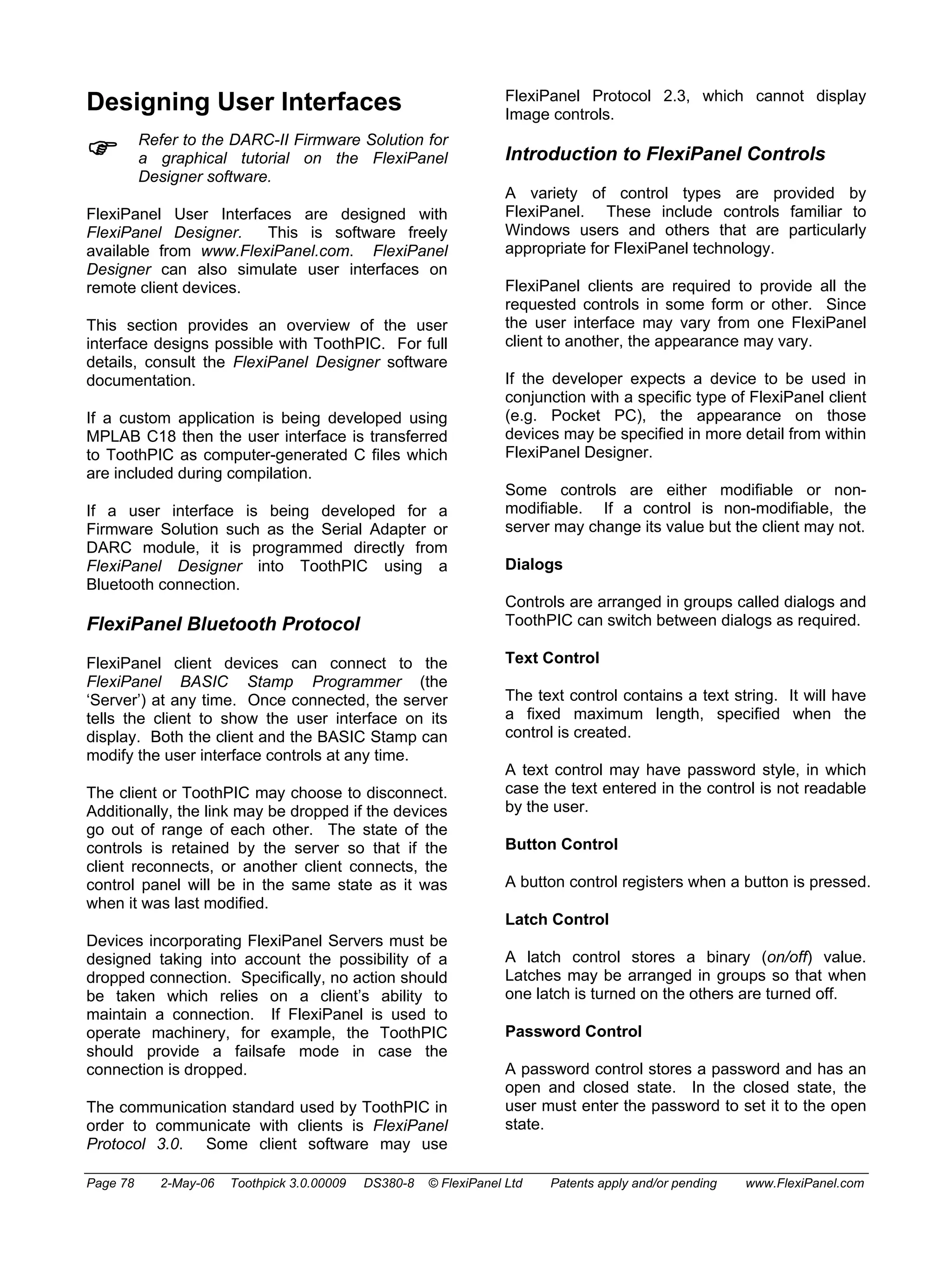 Designing User Interfaces 
) Refer to the DARC-II Firmware Solution for 
a graphical tutorial on the FlexiPanel 
Designer software. 
FlexiPanel User Interfaces are designed with 
FlexiPanel Designer. This is software freely 
available from www.FlexiPanel.com. FlexiPanel 
Designer can also simulate user interfaces on 
remote client devices. 
This section provides an overview of the user 
interface designs possible with ToothPIC. For full 
details, consult the FlexiPanel Designer software 
documentation. 
If a custom application is being developed using 
MPLAB C18 then the user interface is transferred 
to ToothPIC as computer-generated C files which 
are included during compilation. 
If a user interface is being developed for a 
Firmware Solution such as the Serial Adapter or 
DARC module, it is programmed directly from 
FlexiPanel Designer into ToothPIC using a 
Bluetooth connection. 
FlexiPanel Bluetooth Protocol 
FlexiPanel client devices can connect to the 
FlexiPanel BASIC Stamp Programmer (the 
‘Server’) at any time. Once connected, the server 
tells the client to show the user interface on its 
display. Both the client and the BASIC Stamp can 
modify the user interface controls at any time. 
The client or ToothPIC may choose to disconnect. 
Additionally, the link may be dropped if the devices 
go out of range of each other. The state of the 
controls is retained by the server so that if the 
client reconnects, or another client connects, the 
control panel will be in the same state as it was 
when it was last modified. 
Devices incorporating FlexiPanel Servers must be 
designed taking into account the possibility of a 
dropped connection. Specifically, no action should 
be taken which relies on a client’s ability to 
maintain a connection. If FlexiPanel is used to 
operate machinery, for example, the ToothPIC 
should provide a failsafe mode in case the 
connection is dropped. 
The communication standard used by ToothPIC in 
order to communicate with clients is FlexiPanel 
Protocol 3.0. Some client software may use 
FlexiPanel Protocol 2.3, which cannot display 
Image controls. 
Introduction to FlexiPanel Controls 
A variety of control types are provided by 
FlexiPanel. These include controls familiar to 
Windows users and others that are particularly 
appropriate for FlexiPanel technology. 
FlexiPanel clients are required to provide all the 
requested controls in some form or other. Since 
the user interface may vary from one FlexiPanel 
client to another, the appearance may vary. 
If the developer expects a device to be used in 
conjunction with a specific type of FlexiPanel client 
(e.g. Pocket PC), the appearance on those 
devices may be specified in more detail from within 
FlexiPanel Designer. 
Some controls are either modifiable or non-modifiable. 
If a control is non-modifiable, the 
server may change its value but the client may not. 
Dialogs 
Controls are arranged in groups called dialogs and 
ToothPIC can switch between dialogs as required. 
Text Control 
The text control contains a text string. It will have 
a fixed maximum length, specified when the 
control is created. 
A text control may have password style, in which 
case the text entered in the control is not readable 
by the user. 
Button Control 
A button control registers when a button is pressed. 
Latch Control 
A latch control stores a binary (on/off) value. 
Latches may be arranged in groups so that when 
one latch is turned on the others are turned off. 
Password Control 
A password control stores a password and has an 
open and closed state. In the closed state, the 
user must enter the password to set it to the open 
state. 
Page 78 2-May-06 Toothpick 3.0.00009 DS380-8 © FlexiPanel Ltd Patents apply and/or pending www.FlexiPanel.com 
 