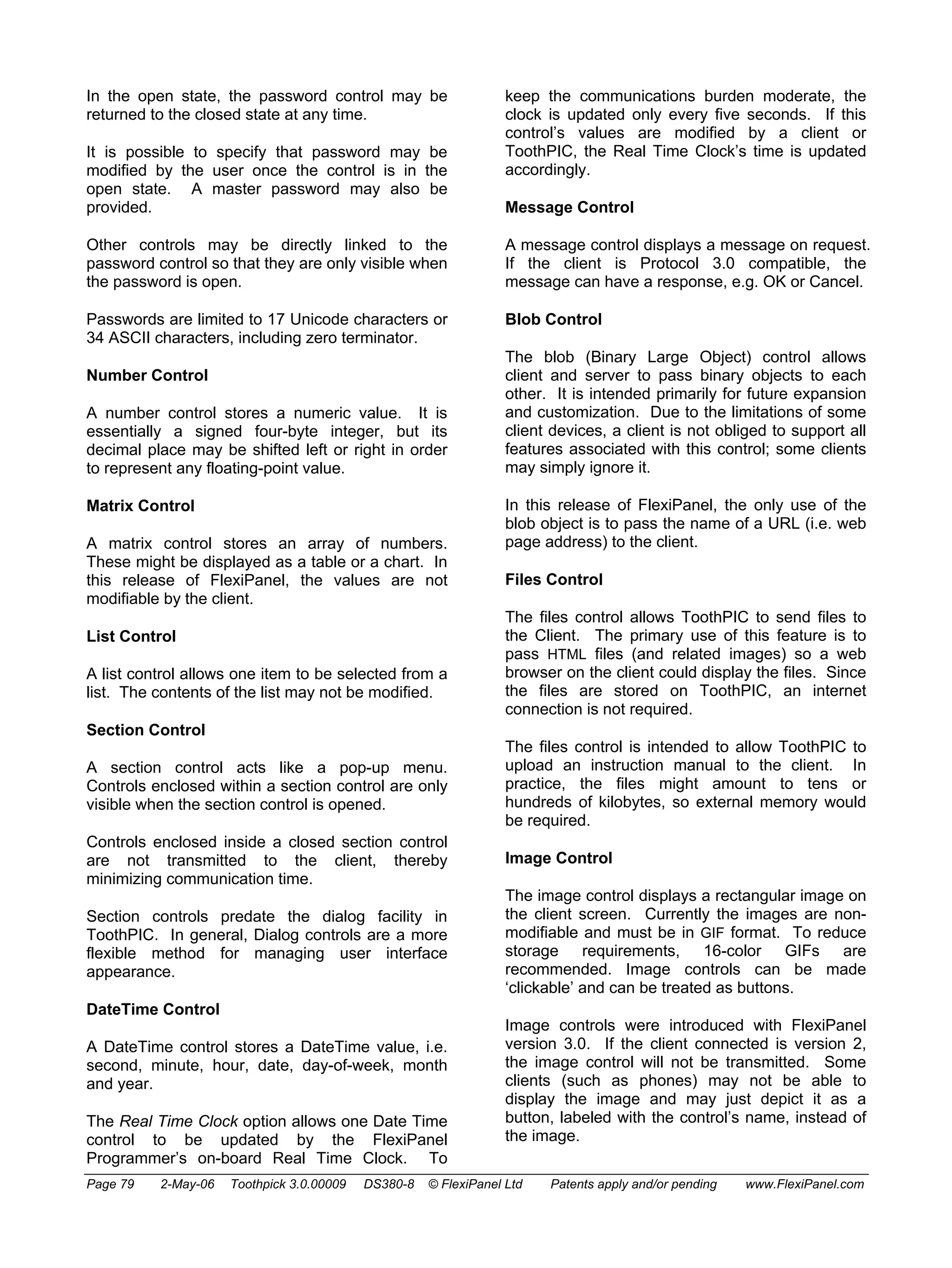 In the open state, the password control may be 
returned to the closed state at any time. 
It is possible to specify that password may be 
modified by the user once the control is in the 
open state. A master password may also be 
provided. 
Other controls may be directly linked to the 
password control so that they are only visible when 
the password is open. 
Passwords are limited to 17 Unicode characters or 
34 ASCII characters, including zero terminator. 
Number Control 
A number control stores a numeric value. It is 
essentially a signed four-byte integer, but its 
decimal place may be shifted left or right in order 
to represent any floating-point value. 
Matrix Control 
A matrix control stores an array of numbers. 
These might be displayed as a table or a chart. In 
this release of FlexiPanel, the values are not 
modifiable by the client. 
List Control 
A list control allows one item to be selected from a 
list. The contents of the list may not be modified. 
Section Control 
A section control acts like a pop-up menu. 
Controls enclosed within a section control are only 
visible when the section control is opened. 
Controls enclosed inside a closed section control 
are not transmitted to the client, thereby 
minimizing communication time. 
Section controls predate the dialog facility in 
ToothPIC. In general, Dialog controls are a more 
flexible method for managing user interface 
appearance. 
DateTime Control 
A DateTime control stores a DateTime value, i.e. 
second, minute, hour, date, day-of-week, month 
and year. 
The Real Time Clock option allows one Date Time 
control to be updated by the FlexiPanel 
Programmer’s on-board Real Time Clock. To 
keep the communications burden moderate, the 
clock is updated only every five seconds. If this 
control’s values are modified by a client or 
ToothPIC, the Real Time Clock’s time is updated 
accordingly. 
Message Control 
A message control displays a message on request. 
If the client is Protocol 3.0 compatible, the 
message can have a response, e.g. OK or Cancel. 
Blob Control 
The blob (Binary Large Object) control allows 
client and server to pass binary objects to each 
other. It is intended primarily for future expansion 
and customization. Due to the limitations of some 
client devices, a client is not obliged to support all 
features associated with this control; some clients 
may simply ignore it. 
In this release of FlexiPanel, the only use of the 
blob object is to pass the name of a URL (i.e. web 
page address) to the client. 
Files Control 
The files control allows ToothPIC to send files to 
the Client. The primary use of this feature is to 
pass HTML files (and related images) so a web 
browser on the client could display the files. Since 
the files are stored on ToothPIC, an internet 
connection is not required. 
The files control is intended to allow ToothPIC to 
upload an instruction manual to the client. In 
practice, the files might amount to tens or 
hundreds of kilobytes, so external memory would 
be required. 
Image Control 
The image control displays a rectangular image on 
the client screen. Currently the images are non-modifiable 
and must be in GIF format. To reduce 
storage requirements, 16-color GIFs are 
recommended. Image controls can be made 
‘clickable’ and can be treated as buttons. 
Image controls were introduced with FlexiPanel 
version 3.0. If the client connected is version 2, 
the image control will not be transmitted. Some 
clients (such as phones) may not be able to 
display the image and may just depict it as a 
button, labeled with the control’s name, instead of 
the image. 
Page 79 2-May-06 Toothpick 3.0.00009 DS380-8 © FlexiPanel Ltd Patents apply and/or pending www.FlexiPanel.com 
 