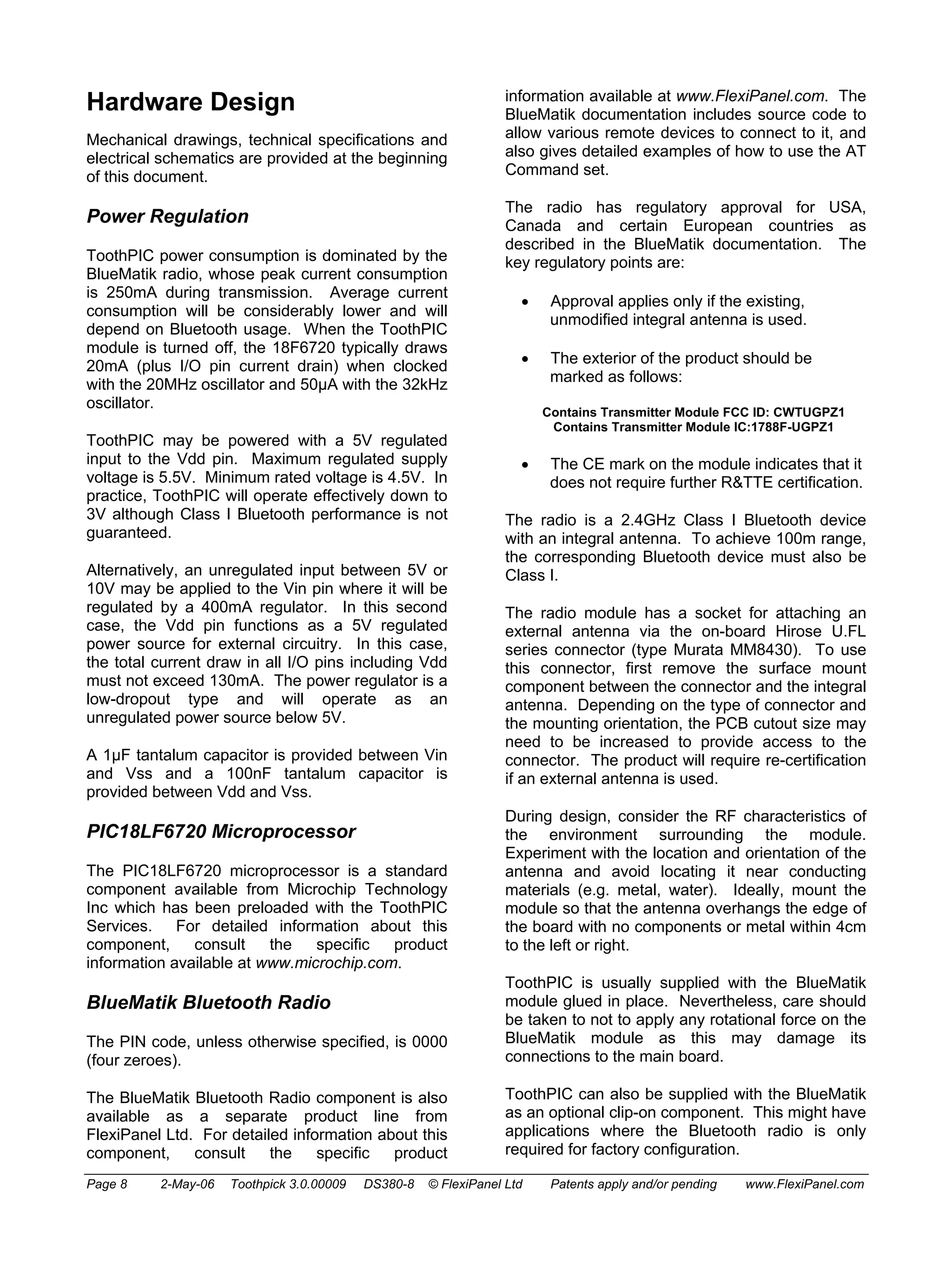 Hardware Design 
Mechanical drawings, technical specifications and 
electrical schematics are provided at the beginning 
of this document. 
Power Regulation 
ToothPIC power consumption is dominated by the 
BlueMatik radio, whose peak current consumption 
is 250mA during transmission. Average current 
consumption will be considerably lower and will 
depend on Bluetooth usage. When the ToothPIC 
module is turned off, the 18F6720 typically draws 
20mA (plus I/O pin current drain) when clocked 
with the 20MHz oscillator and 50μA with the 32kHz 
oscillator. 
ToothPIC may be powered with a 5V regulated 
input to the Vdd pin. Maximum regulated supply 
voltage is 5.5V. Minimum rated voltage is 4.5V. In 
practice, ToothPIC will operate effectively down to 
3V although Class I Bluetooth performance is not 
guaranteed. 
Alternatively, an unregulated input between 5V or 
10V may be applied to the Vin pin where it will be 
regulated by a 400mA regulator. In this second 
case, the Vdd pin functions as a 5V regulated 
power source for external circuitry. In this case, 
the total current draw in all I/O pins including Vdd 
must not exceed 130mA. The power regulator is a 
low-dropout type and will operate as an 
unregulated power source below 5V. 
A 1μF tantalum capacitor is provided between Vin 
and Vss and a 100nF tantalum capacitor is 
provided between Vdd and Vss. 
PIC18LF6720 Microprocessor 
The PIC18LF6720 microprocessor is a standard 
component available from Microchip Technology 
Inc which has been preloaded with the ToothPIC 
Services. For detailed information about this 
component, consult the specific product 
information available at www.microchip.com. 
BlueMatik Bluetooth Radio 
The PIN code, unless otherwise specified, is 0000 
(four zeroes). 
The BlueMatik Bluetooth Radio component is also 
available as a separate product line from 
FlexiPanel Ltd. For detailed information about this 
component, consult the specific product 
information available at www.FlexiPanel.com. The 
BlueMatik documentation includes source code to 
allow various remote devices to connect to it, and 
also gives detailed examples of how to use the AT 
Command set. 
The radio has regulatory approval for USA, 
Canada and certain European countries as 
described in the BlueMatik documentation. The 
key regulatory points are: 
• Approval applies only if the existing, 
unmodified integral antenna is used. 
• The exterior of the product should be 
marked as follows: 
Contains Transmitter Module FCC ID: CWTUGPZ1 
Contains Transmitter Module IC:1788F-UGPZ1 
• The CE mark on the module indicates that it 
does not require further R&TTE certification. 
The radio is a 2.4GHz Class I Bluetooth device 
with an integral antenna. To achieve 100m range, 
the corresponding Bluetooth device must also be 
Class I. 
The radio module has a socket for attaching an 
external antenna via the on-board Hirose U.FL 
series connector (type Murata MM8430). To use 
this connector, first remove the surface mount 
component between the connector and the integral 
antenna. Depending on the type of connector and 
the mounting orientation, the PCB cutout size may 
need to be increased to provide access to the 
connector. The product will require re-certification 
if an external antenna is used. 
During design, consider the RF characteristics of 
the environment surrounding the module. 
Experiment with the location and orientation of the 
antenna and avoid locating it near conducting 
materials (e.g. metal, water). Ideally, mount the 
module so that the antenna overhangs the edge of 
the board with no components or metal within 4cm 
to the left or right. 
ToothPIC is usually supplied with the BlueMatik 
module glued in place. Nevertheless, care should 
be taken to not to apply any rotational force on the 
BlueMatik module as this may damage its 
connections to the main board. 
ToothPIC can also be supplied with the BlueMatik 
as an optional clip-on component. This might have 
applications where the Bluetooth radio is only 
required for factory configuration. 
Page 8 2-May-06 Toothpick 3.0.00009 DS380-8 © FlexiPanel Ltd Patents apply and/or pending www.FlexiPanel.com 
 