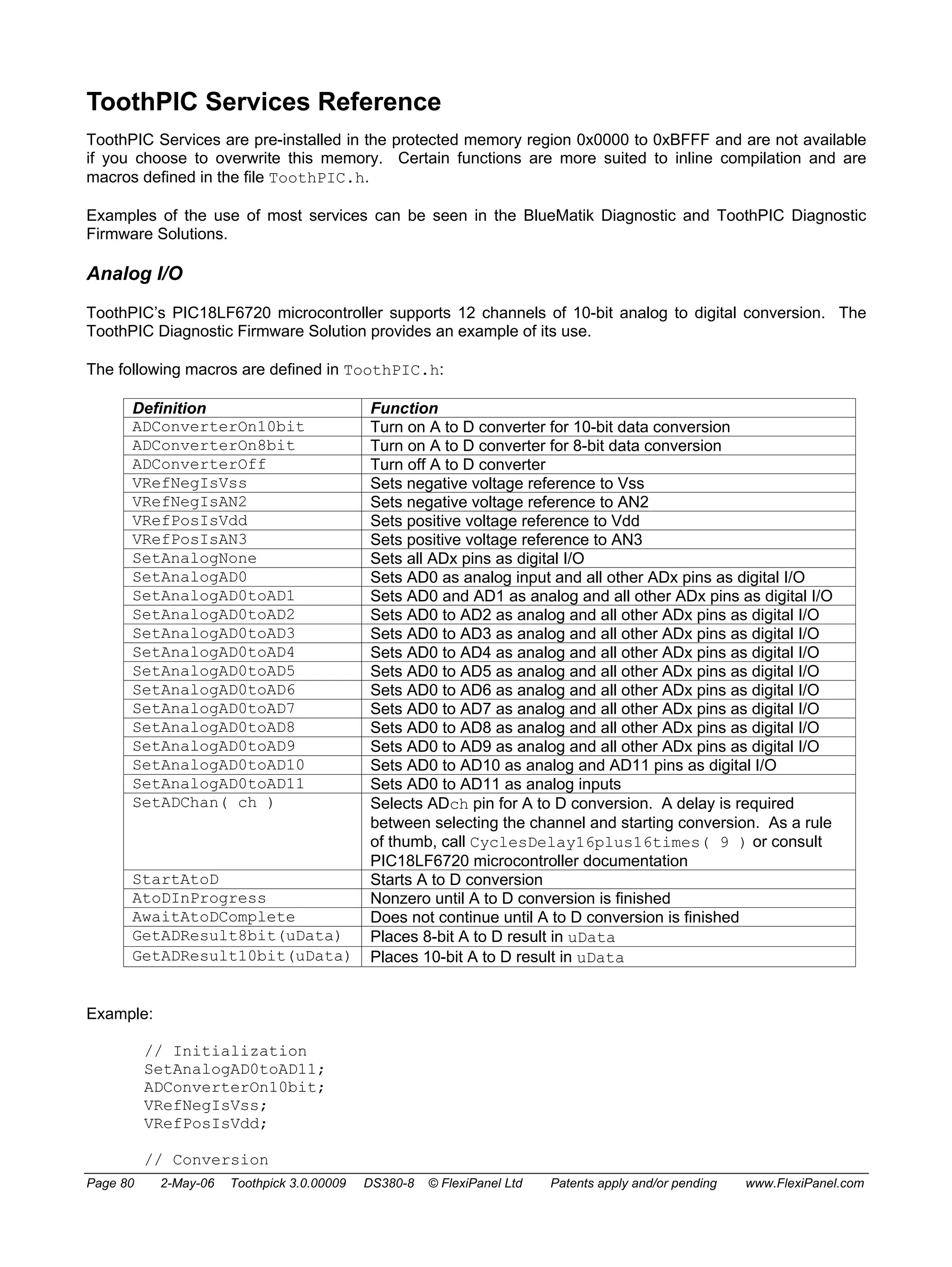 ToothPIC Services Reference 
ToothPIC Services are pre-installed in the protected memory region 0x0000 to 0xBFFF and are not available 
if you choose to overwrite this memory. Certain functions are more suited to inline compilation and are 
macros defined in the file ToothPIC.h. 
Examples of the use of most services can be seen in the BlueMatik Diagnostic and ToothPIC Diagnostic 
Firmware Solutions. 
Analog I/O 
ToothPIC’s PIC18LF6720 microcontroller supports 12 channels of 10-bit analog to digital conversion. The 
ToothPIC Diagnostic Firmware Solution provides an example of its use. 
The following macros are defined in ToothPIC.h: 
Definition Function 
ADConverterOn10bit Turn on A to D converter for 10-bit data conversion 
ADConverterOn8bit Turn on A to D converter for 8-bit data conversion 
ADConverterOff Turn off A to D converter 
VRefNegIsVss Sets negative voltage reference to Vss 
VRefNegIsAN2 Sets negative voltage reference to AN2 
VRefPosIsVdd Sets positive voltage reference to Vdd 
VRefPosIsAN3 Sets positive voltage reference to AN3 
SetAnalogNone Sets all ADx pins as digital I/O 
SetAnalogAD0 Sets AD0 as analog input and all other ADx pins as digital I/O 
SetAnalogAD0toAD1 Sets AD0 and AD1 as analog and all other ADx pins as digital I/O 
SetAnalogAD0toAD2 Sets AD0 to AD2 as analog and all other ADx pins as digital I/O 
SetAnalogAD0toAD3 Sets AD0 to AD3 as analog and all other ADx pins as digital I/O 
SetAnalogAD0toAD4 Sets AD0 to AD4 as analog and all other ADx pins as digital I/O 
SetAnalogAD0toAD5 Sets AD0 to AD5 as analog and all other ADx pins as digital I/O 
SetAnalogAD0toAD6 Sets AD0 to AD6 as analog and all other ADx pins as digital I/O 
SetAnalogAD0toAD7 Sets AD0 to AD7 as analog and all other ADx pins as digital I/O 
SetAnalogAD0toAD8 Sets AD0 to AD8 as analog and all other ADx pins as digital I/O 
SetAnalogAD0toAD9 Sets AD0 to AD9 as analog and all other ADx pins as digital I/O 
SetAnalogAD0toAD10 Sets AD0 to AD10 as analog and AD11 pins as digital I/O 
SetAnalogAD0toAD11 Sets AD0 to AD11 as analog inputs 
SetADChan( ch ) Selects ADch pin for A to D conversion. A delay is required 
between selecting the channel and starting conversion. As a rule 
of thumb, call CyclesDelay16plus16times( 9 ) or consult 
PIC18LF6720 microcontroller documentation 
StartAtoD Starts A to D conversion 
AtoDInProgress Nonzero until A to D conversion is finished 
AwaitAtoDComplete Does not continue until A to D conversion is finished 
GetADResult8bit(uData) Places 8-bit A to D result in uData 
GetADResult10bit(uData) Places 10-bit A to D result in uData 
Example: 
// Initialization 
SetAnalogAD0toAD11; 
ADConverterOn10bit; 
VRefNegIsVss; 
VRefPosIsVdd; 
// Conversion 
Page 80 2-May-06 Toothpick 3.0.00009 DS380-8 © FlexiPanel Ltd Patents apply and/or pending www.FlexiPanel.com 
 