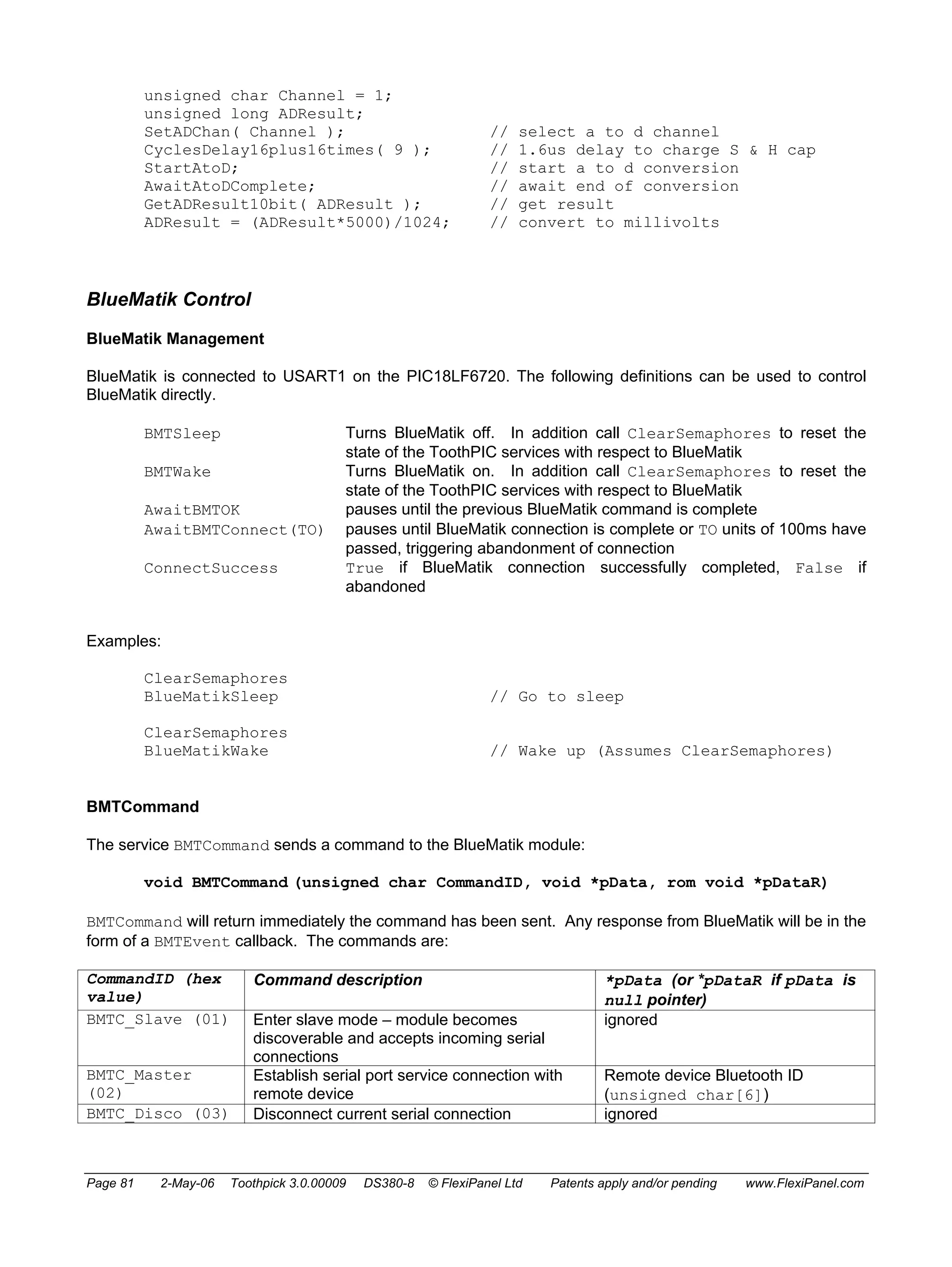unsigned char Channel = 1; 
unsigned long ADResult; 
SetADChan( Channel ); // select a to d channel 
CyclesDelay16plus16times( 9 ); // 1.6us delay to charge S & H cap 
StartAtoD; // start a to d conversion 
AwaitAtoDComplete; // await end of conversion 
GetADResult10bit( ADResult ); // get result 
ADResult = (ADResult*5000)/1024; // convert to millivolts 
BlueMatik Control 
BlueMatik Management 
BlueMatik is connected to USART1 on the PIC18LF6720. The following definitions can be used to control 
BlueMatik directly. 
BMTSleep Turns BlueMatik off. In addition call ClearSemaphores to reset the 
state of the ToothPIC services with respect to BlueMatik 
BMTWake Turns BlueMatik on. In addition call ClearSemaphores to reset the 
state of the ToothPIC services with respect to BlueMatik 
AwaitBMTOK pauses until the previous BlueMatik command is complete 
AwaitBMTConnect(TO) pauses until BlueMatik connection is complete or TO units of 100ms have 
passed, triggering abandonment of connection 
ConnectSuccess True if BlueMatik connection successfully completed, False if 
abandoned 
Examples: 
ClearSemaphores 
BlueMatikSleep // Go to sleep 
ClearSemaphores 
BlueMatikWake // Wake up (Assumes ClearSemaphores) 
BMTCommand 
The service BMTCommand sends a command to the BlueMatik module: 
void BMTCommand (unsigned char CommandID, void *pData, rom void *pDataR) 
BMTCommand will return immediately the command has been sent. Any response from BlueMatik will be in the 
form of a BMTEvent callback. The commands are: 
CommandID (hex 
Command description *pData (or *pDataR if pData is 
value) 
null pointer) 
BMTC_Slave (01) Enter slave mode – module becomes 
discoverable and accepts incoming serial 
connections 
ignored 
BMTC_Master 
(02) 
Establish serial port service connection with 
remote device 
Remote device Bluetooth ID 
(unsigned char[6]) 
BMTC_Disco (03) Disconnect current serial connection ignored 
Page 81 2-May-06 Toothpick 3.0.00009 DS380-8 © FlexiPanel Ltd Patents apply and/or pending www.FlexiPanel.com 
 