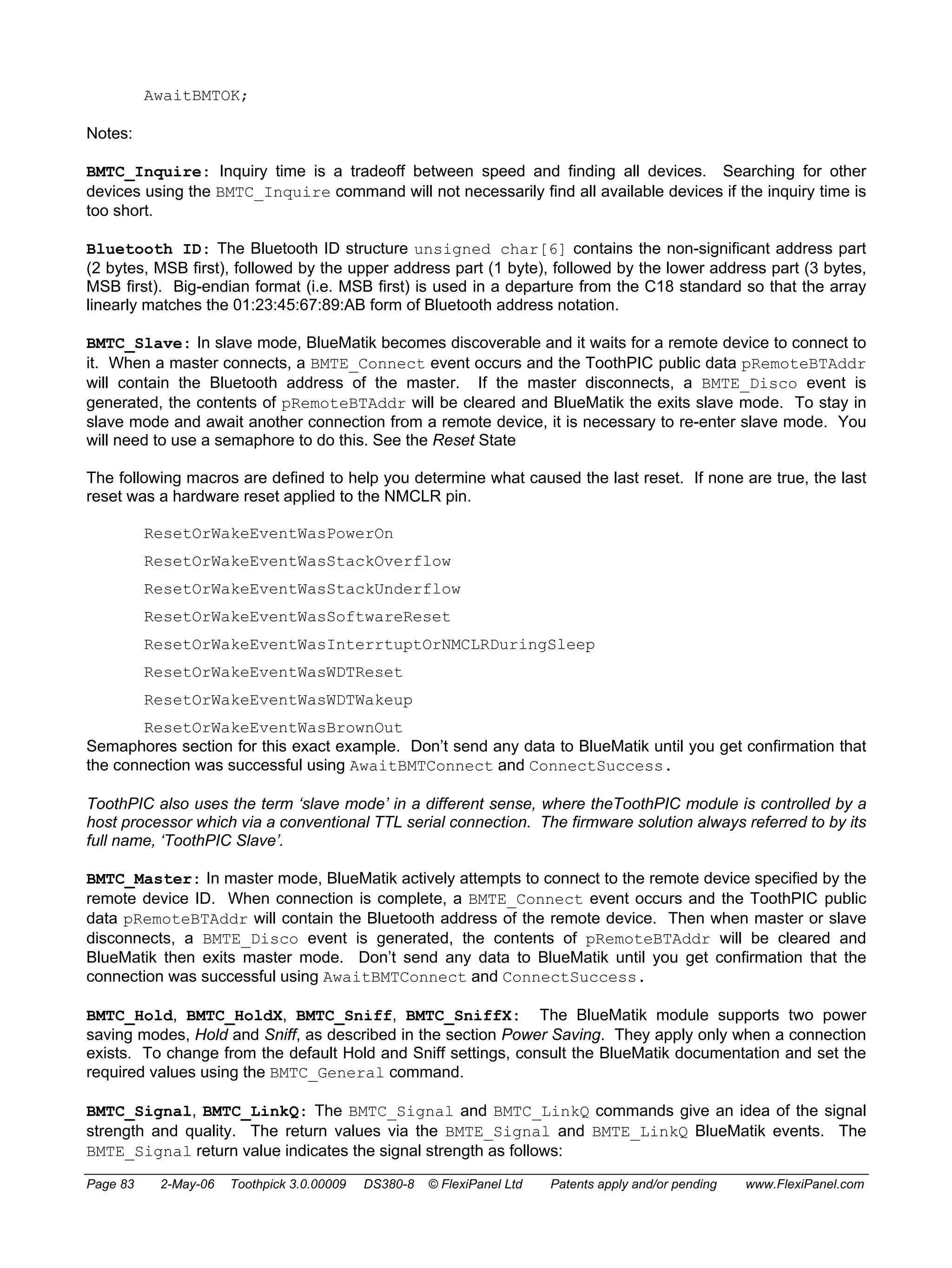 AwaitBMTOK; 
Notes: 
BMTC_Inquire: Inquiry time is a tradeoff between speed and finding all devices. Searching for other 
devices using the BMTC_Inquire command will not necessarily find all available devices if the inquiry time is 
too short. 
Bluetooth ID: The Bluetooth ID structure unsigned char[6] contains the non-significant address part 
(2 bytes, MSB first), followed by the upper address part (1 byte), followed by the lower address part (3 bytes, 
MSB first). Big-endian format (i.e. MSB first) is used in a departure from the C18 standard so that the array 
linearly matches the 01:23:45:67:89:AB form of Bluetooth address notation. 
BMTC_Slave: In slave mode, BlueMatik becomes discoverable and it waits for a remote device to connect to 
it. When a master connects, a BMTE_Connect event occurs and the ToothPIC public data pRemoteBTAddr 
will contain the Bluetooth address of the master. If the master disconnects, a BMTE_Disco event is 
generated, the contents of pRemoteBTAddr will be cleared and BlueMatik the exits slave mode. To stay in 
slave mode and await another connection from a remote device, it is necessary to re-enter slave mode. You 
will need to use a semaphore to do this. See the Reset State 
The following macros are defined to help you determine what caused the last reset. If none are true, the last 
reset was a hardware reset applied to the NMCLR pin. 
ResetOrWakeEventWasPowerOn 
ResetOrWakeEventWasStackOverflow 
ResetOrWakeEventWasStackUnderflow 
ResetOrWakeEventWasSoftwareReset 
ResetOrWakeEventWasInterrtuptOrNMCLRDuringSleep 
ResetOrWakeEventWasWDTReset 
ResetOrWakeEventWasWDTWakeup 
ResetOrWakeEventWasBrownOut 
Semaphores section for this exact example. Don’t send any data to BlueMatik until you get confirmation that 
the connection was successful using AwaitBMTConnect and ConnectSuccess. 
ToothPIC also uses the term ‘slave mode’ in a different sense, where theToothPIC module is controlled by a 
host processor which via a conventional TTL serial connection. The firmware solution always referred to by its 
full name, ‘ToothPIC Slave’. 
BMTC_Master: In master mode, BlueMatik actively attempts to connect to the remote device specified by the 
remote device ID. When connection is complete, a BMTE_Connect event occurs and the ToothPIC public 
data pRemoteBTAddr will contain the Bluetooth address of the remote device. Then when master or slave 
disconnects, a BMTE_Disco event is generated, the contents of pRemoteBTAddr will be cleared and 
BlueMatik then exits master mode. Don’t send any data to BlueMatik until you get confirmation that the 
connection was successful using AwaitBMTConnect and ConnectSuccess. 
BMTC_Hold, BMTC_HoldX, BMTC_Sniff, BMTC_SniffX: The BlueMatik module supports two power 
saving modes, Hold and Sniff, as described in the section Power Saving. They apply only when a connection 
exists. To change from the default Hold and Sniff settings, consult the BlueMatik documentation and set the 
required values using the BMTC_General command. 
BMTC_Signal, BMTC_LinkQ: The BMTC_Signal and BMTC_LinkQ commands give an idea of the signal 
strength and quality. The return values via the BMTE_Signal and BMTE_LinkQ BlueMatik events. The 
BMTE_Signal return value indicates the signal strength as follows: 
Page 83 2-May-06 Toothpick 3.0.00009 DS380-8 © FlexiPanel Ltd Patents apply and/or pending www.FlexiPanel.com 
 