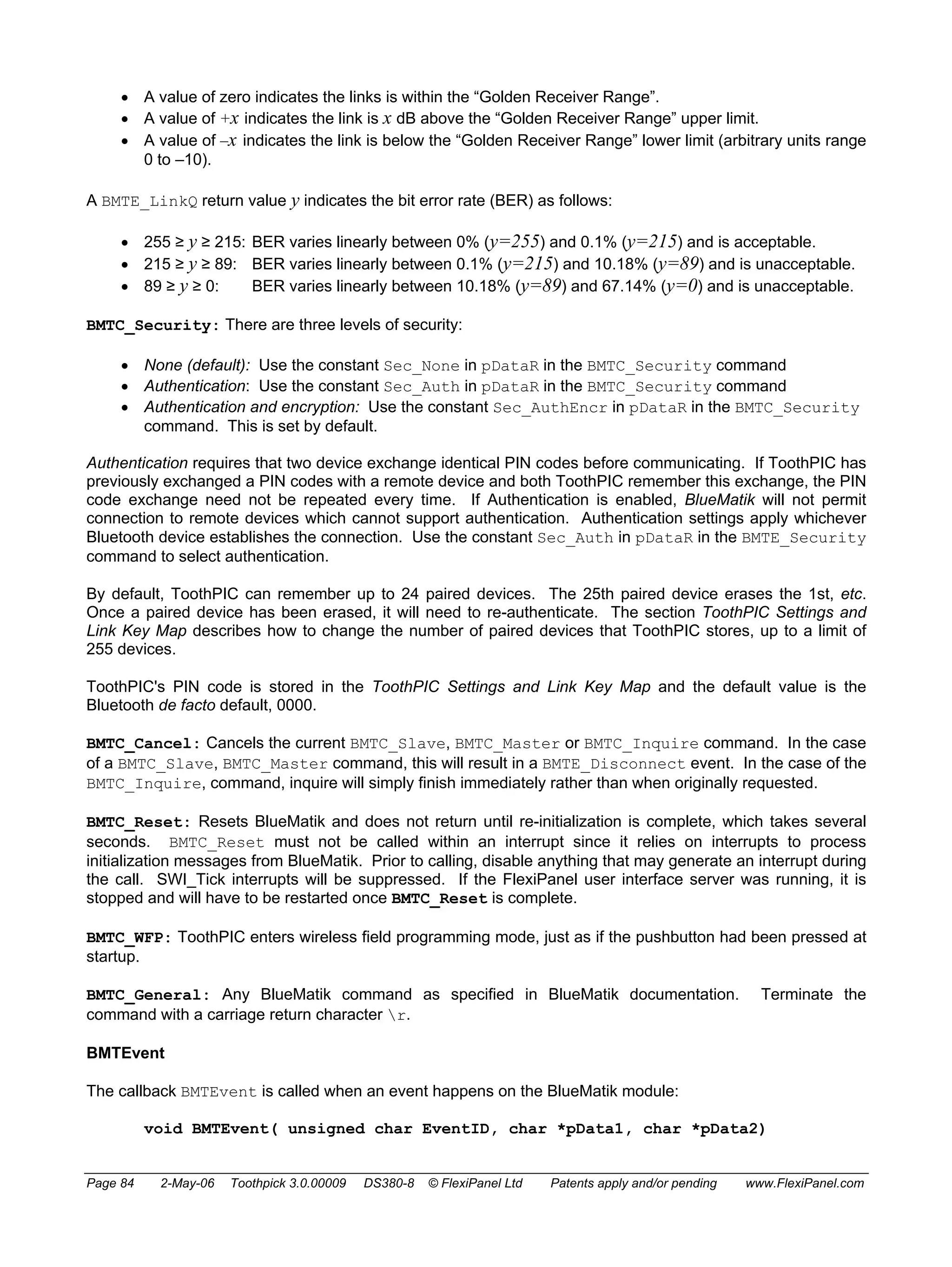 • A value of zero indicates the links is within the “Golden Receiver Range”. 
• A value of +x indicates the link is x dB above the “Golden Receiver Range” upper limit. 
• A value of –x indicates the link is below the “Golden Receiver Range” lower limit (arbitrary units range 
0 to –10). 
A BMTE_LinkQ return value y indicates the bit error rate (BER) as follows: 
• 255 ≥ y ≥ 215: BER varies linearly between 0% (y=255) and 0.1% (y=215) and is acceptable. 
• 215 ≥ y ≥ 89: BER varies linearly between 0.1% (y=215) and 10.18% (y=89) and is unacceptable. 
• 89 ≥ y ≥ 0: BER varies linearly between 10.18% (y=89) and 67.14% (y=0) and is unacceptable. 
BMTC_Security: There are three levels of security: 
• None (default): Use the constant Sec_None in pDataR in the BMTC_Security command 
• Authentication: Use the constant Sec_Auth in pDataR in the BMTC_Security command 
• Authentication and encryption: Use the constant Sec_AuthEncr in pDataR in the BMTC_Security 
command. This is set by default. 
Authentication requires that two device exchange identical PIN codes before communicating. If ToothPIC has 
previously exchanged a PIN codes with a remote device and both ToothPIC remember this exchange, the PIN 
code exchange need not be repeated every time. If Authentication is enabled, BlueMatik will not permit 
connection to remote devices which cannot support authentication. Authentication settings apply whichever 
Bluetooth device establishes the connection. Use the constant Sec_Auth in pDataR in the BMTE_Security 
command to select authentication. 
By default, ToothPIC can remember up to 24 paired devices. The 25th paired device erases the 1st, etc. 
Once a paired device has been erased, it will need to re-authenticate. The section ToothPIC Settings and 
Link Key Map describes how to change the number of paired devices that ToothPIC stores, up to a limit of 
255 devices. 
ToothPIC's PIN code is stored in the ToothPIC Settings and Link Key Map and the default value is the 
Bluetooth de facto default, 0000. 
BMTC_Cancel: Cancels the current BMTC_Slave, BMTC_Master or BMTC_Inquire command. In the case 
of a BMTC_Slave, BMTC_Master command, this will result in a BMTE_Disconnect event. In the case of the 
BMTC_Inquire, command, inquire will simply finish immediately rather than when originally requested. 
BMTC_Reset: Resets BlueMatik and does not return until re-initialization is complete, which takes several 
seconds. BMTC_Reset must not be called within an interrupt since it relies on interrupts to process 
initialization messages from BlueMatik. Prior to calling, disable anything that may generate an interrupt during 
the call. SWI_Tick interrupts will be suppressed. If the FlexiPanel user interface server was running, it is 
stopped and will have to be restarted once BMTC_Reset is complete. 
BMTC_WFP: ToothPIC enters wireless field programming mode, just as if the pushbutton had been pressed at 
startup. 
BMTC_General: Any BlueMatik command as specified in BlueMatik documentation. Terminate the 
command with a carriage return character r. 
BMTEvent 
The callback BMTEvent is called when an event happens on the BlueMatik module: 
void BMTEvent( unsigned char EventID, char *pData1, char *pData2) 
Page 84 2-May-06 Toothpick 3.0.00009 DS380-8 © FlexiPanel Ltd Patents apply and/or pending www.FlexiPanel.com 
 