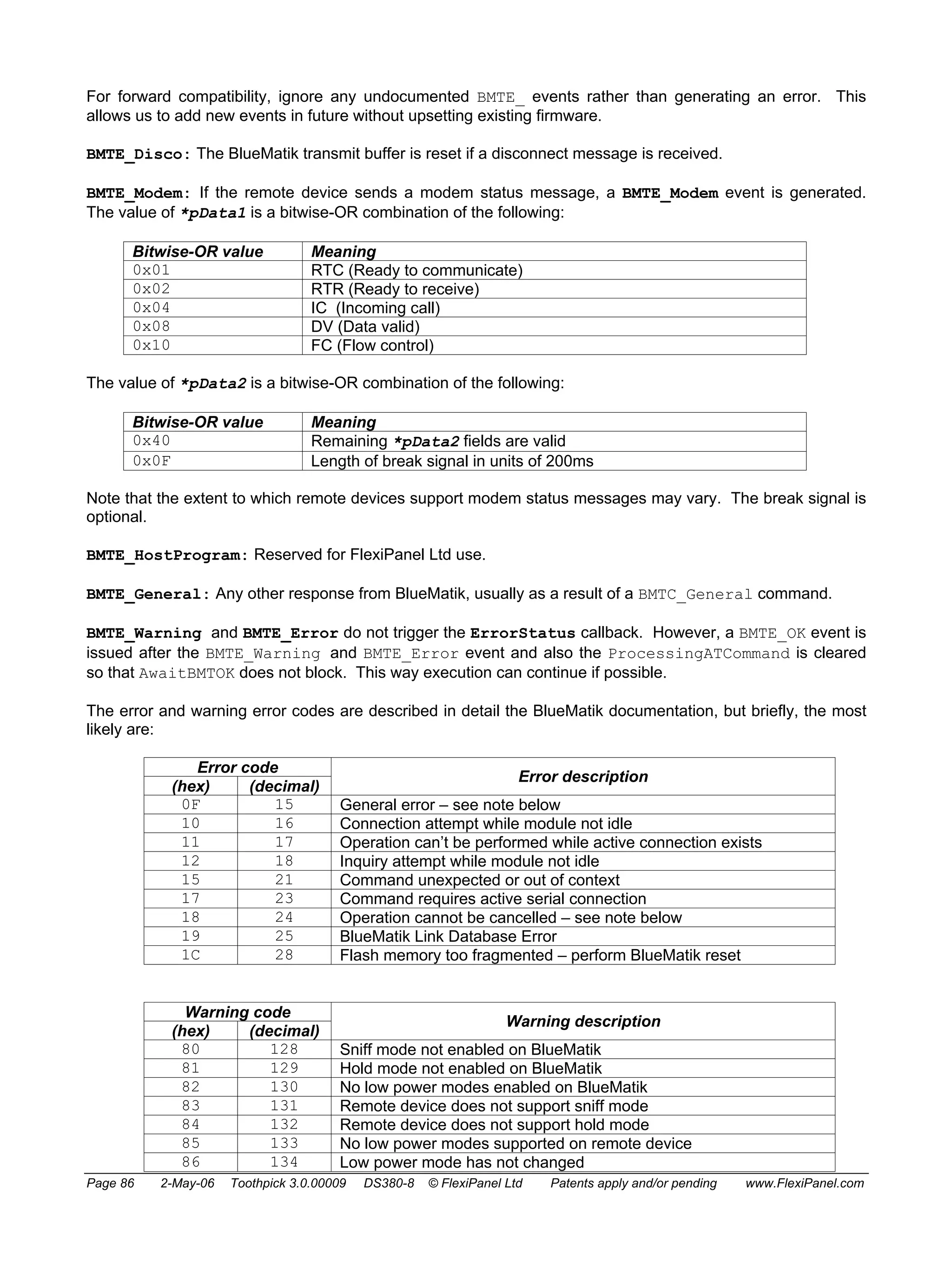 For forward compatibility, ignore any undocumented BMTE_ events rather than generating an error. This 
allows us to add new events in future without upsetting existing firmware. 
BMTE_Disco: The BlueMatik transmit buffer is reset if a disconnect message is received. 
BMTE_Modem: If the remote device sends a modem status message, a BMTE_Modem event is generated. 
The value of *pData1 is a bitwise-OR combination of the following: 
Bitwise-OR value Meaning 
0x01 RTC (Ready to communicate) 
0x02 RTR (Ready to receive) 
0x04 IC (Incoming call) 
0x08 DV (Data valid) 
0x10 FC (Flow control) 
The value of *pData2 is a bitwise-OR combination of the following: 
Bitwise-OR value Meaning 
0x40 Remaining *pData2 fields are valid 
0x0F Length of break signal in units of 200ms 
Note that the extent to which remote devices support modem status messages may vary. The break signal is 
optional. 
BMTE_HostProgram: Reserved for FlexiPanel Ltd use. 
BMTE_General: Any other response from BlueMatik, usually as a result of a BMTC_General command. 
BMTE_Warning and BMTE_Error do not trigger the ErrorStatus callback. However, a BMTE_OK event is 
issued after the BMTE_Warning and BMTE_Error event and also the ProcessingATCommand is cleared 
so that AwaitBMTOK does not block. This way execution can continue if possible. 
The error and warning error codes are described in detail the BlueMatik documentation, but briefly, the most 
likely are: 
Error code 
(hex) (decimal) Error description 
0F 15 General error – see note below 
10 16 Connection attempt while module not idle 
11 17 Operation can’t be performed while active connection exists 
12 18 Inquiry attempt while module not idle 
15 21 Command unexpected or out of context 
17 23 Command requires active serial connection 
18 24 Operation cannot be cancelled – see note below 
19 25 BlueMatik Link Database Error 
1C 28 Flash memory too fragmented – perform BlueMatik reset 
Warning code 
(hex) (decimal) Warning description 
80 128 Sniff mode not enabled on BlueMatik 
81 129 Hold mode not enabled on BlueMatik 
82 130 No low power modes enabled on BlueMatik 
83 131 Remote device does not support sniff mode 
84 132 Remote device does not support hold mode 
85 133 No low power modes supported on remote device 
86 134 Low power mode has not changed 
Page 86 2-May-06 Toothpick 3.0.00009 DS380-8 © FlexiPanel Ltd Patents apply and/or pending www.FlexiPanel.com 
 