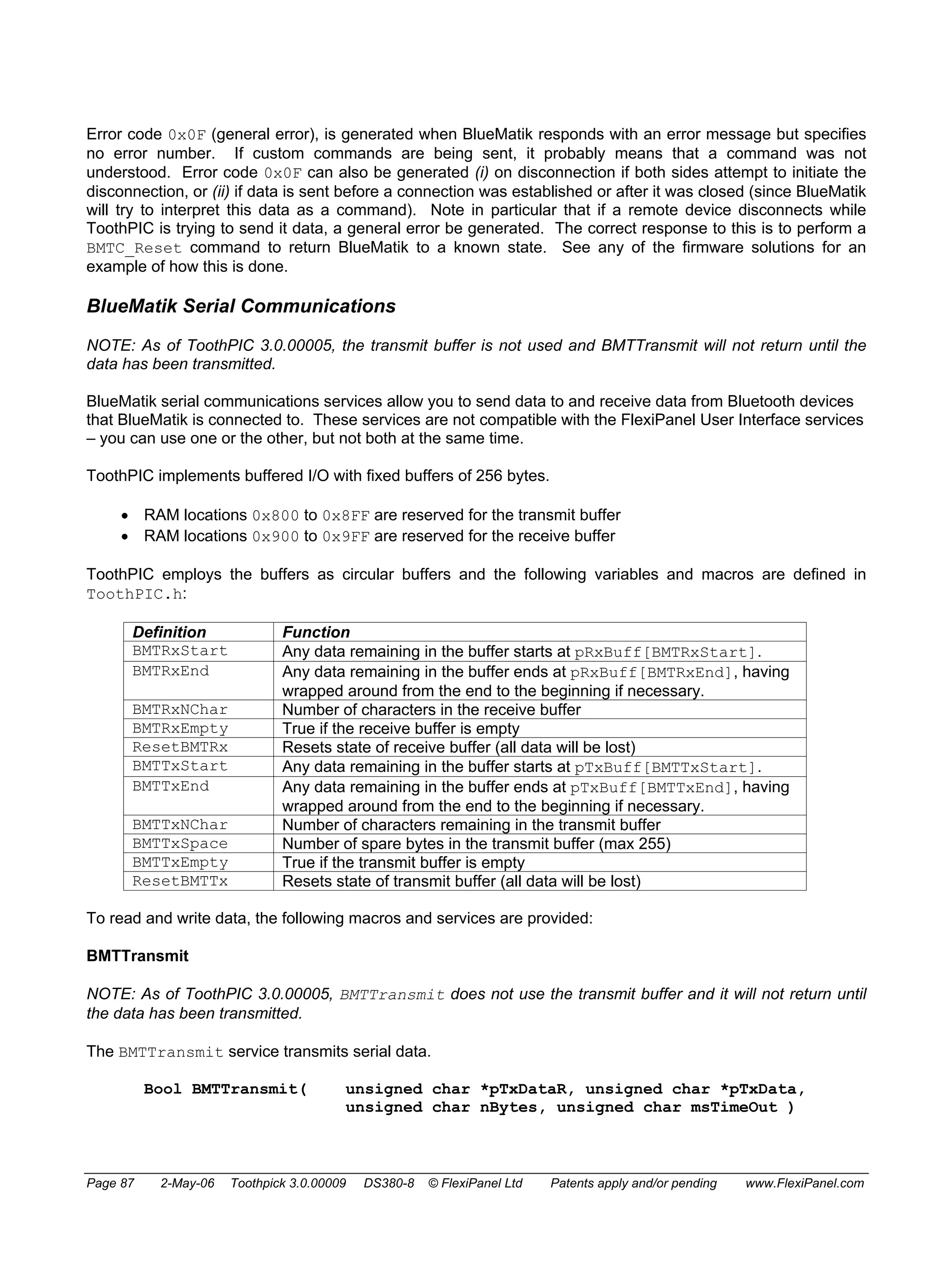 Error code 0x0F (general error), is generated when BlueMatik responds with an error message but specifies 
no error number. If custom commands are being sent, it probably means that a command was not 
understood. Error code 0x0F can also be generated (i) on disconnection if both sides attempt to initiate the 
disconnection, or (ii) if data is sent before a connection was established or after it was closed (since BlueMatik 
will try to interpret this data as a command). Note in particular that if a remote device disconnects while 
ToothPIC is trying to send it data, a general error be generated. The correct response to this is to perform a 
BMTC_Reset command to return BlueMatik to a known state. See any of the firmware solutions for an 
example of how this is done. 
BlueMatik Serial Communications 
NOTE: As of ToothPIC 3.0.00005, the transmit buffer is not used and BMTTransmit will not return until the 
data has been transmitted. 
BlueMatik serial communications services allow you to send data to and receive data from Bluetooth devices 
that BlueMatik is connected to. These services are not compatible with the FlexiPanel User Interface services 
– you can use one or the other, but not both at the same time. 
ToothPIC implements buffered I/O with fixed buffers of 256 bytes. 
• RAM locations 0x800 to 0x8FF are reserved for the transmit buffer 
• RAM locations 0x900 to 0x9FF are reserved for the receive buffer 
ToothPIC employs the buffers as circular buffers and the following variables and macros are defined in 
ToothPIC.h: 
Definition Function 
BMTRxStart Any data remaining in the buffer starts at pRxBuff[BMTRxStart]. 
BMTRxEnd Any data remaining in the buffer ends at pRxBuff[BMTRxEnd], having 
wrapped around from the end to the beginning if necessary. 
BMTRxNChar Number of characters in the receive buffer 
BMTRxEmpty True if the receive buffer is empty 
ResetBMTRx Resets state of receive buffer (all data will be lost) 
BMTTxStart Any data remaining in the buffer starts at pTxBuff[BMTTxStart]. 
BMTTxEnd Any data remaining in the buffer ends at pTxBuff[BMTTxEnd], having 
wrapped around from the end to the beginning if necessary. 
BMTTxNChar Number of characters remaining in the transmit buffer 
BMTTxSpace Number of spare bytes in the transmit buffer (max 255) 
BMTTxEmpty True if the transmit buffer is empty 
ResetBMTTx Resets state of transmit buffer (all data will be lost) 
To read and write data, the following macros and services are provided: 
BMTTransmit 
NOTE: As of ToothPIC 3.0.00005, BMTTransmit does not use the transmit buffer and it will not return until 
the data has been transmitted. 
The BMTTransmit service transmits serial data. 
Bool BMTTransmit( unsigned char *pTxDataR, unsigned char *pTxData, 
unsigned char nBytes, unsigned char msTimeOut ) 
Page 87 2-May-06 Toothpick 3.0.00009 DS380-8 © FlexiPanel Ltd Patents apply and/or pending www.FlexiPanel.com 
 