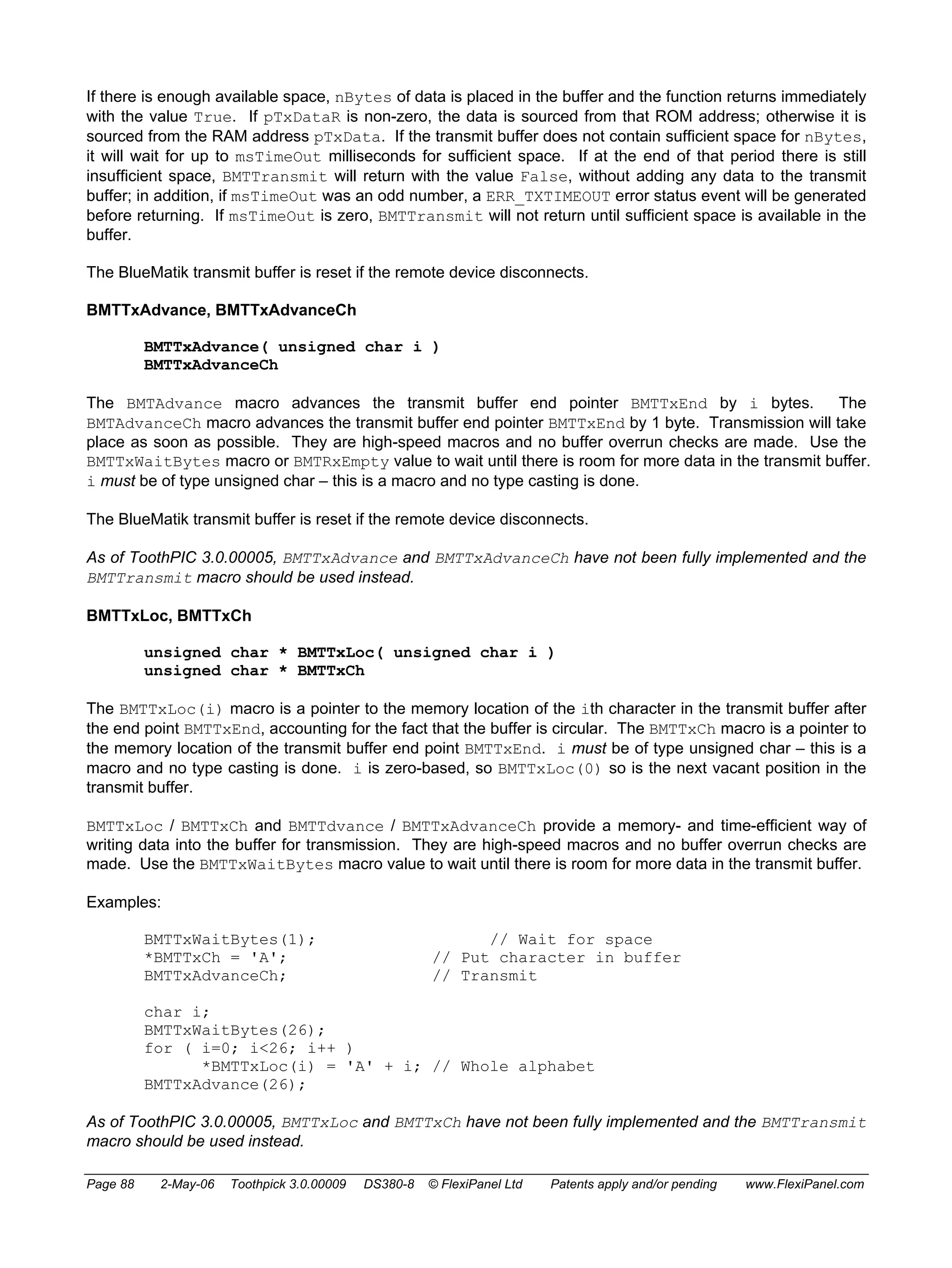 If there is enough available space, nBytes of data is placed in the buffer and the function returns immediately 
with the value True. If pTxDataR is non-zero, the data is sourced from that ROM address; otherwise it is 
sourced from the RAM address pTxData. If the transmit buffer does not contain sufficient space for nBytes, 
it will wait for up to msTimeOut milliseconds for sufficient space. If at the end of that period there is still 
insufficient space, BMTTransmit will return with the value False, without adding any data to the transmit 
buffer; in addition, if msTimeOut was an odd number, a ERR_TXTIMEOUT error status event will be generated 
before returning. If msTimeOut is zero, BMTTransmit will not return until sufficient space is available in the 
buffer. 
The BlueMatik transmit buffer is reset if the remote device disconnects. 
BMTTxAdvance, BMTTxAdvanceCh 
BMTTxAdvance( unsigned char i ) 
BMTTxAdvanceCh 
The BMTAdvance macro advances the transmit buffer end pointer BMTTxEnd by i bytes. The 
BMTAdvanceCh macro advances the transmit buffer end pointer BMTTxEnd by 1 byte. Transmission will take 
place as soon as possible. They are high-speed macros and no buffer overrun checks are made. Use the 
BMTTxWaitBytes macro or BMTRxEmpty value to wait until there is room for more data in the transmit buffer. 
i must be of type unsigned char – this is a macro and no type casting is done. 
The BlueMatik transmit buffer is reset if the remote device disconnects. 
As of ToothPIC 3.0.00005, BMTTxAdvance and BMTTxAdvanceCh have not been fully implemented and the 
BMTTransmit macro should be used instead. 
BMTTxLoc, BMTTxCh 
unsigned char * BMTTxLoc( unsigned char i ) 
unsigned char * BMTTxCh 
The BMTTxLoc(i) macro is a pointer to the memory location of the ith character in the transmit buffer after 
the end point BMTTxEnd, accounting for the fact that the buffer is circular. The BMTTxCh macro is a pointer to 
the memory location of the transmit buffer end point BMTTxEnd. i must be of type unsigned char – this is a 
macro and no type casting is done. i is zero-based, so BMTTxLoc(0) so is the next vacant position in the 
transmit buffer. 
BMTTxLoc / BMTTxCh and BMTTdvance / BMTTxAdvanceCh provide a memory- and time-efficient way of 
writing data into the buffer for transmission. They are high-speed macros and no buffer overrun checks are 
made. Use the BMTTxWaitBytes macro value to wait until there is room for more data in the transmit buffer. 
Examples: 
BMTTxWaitBytes(1); // Wait for space 
*BMTTxCh = 'A'; // Put character in buffer 
BMTTxAdvanceCh; // Transmit 
char i; 
BMTTxWaitBytes(26); 
for ( i=0; i<26; i++ ) 
*BMTTxLoc(i) = 'A' + i; // Whole alphabet 
BMTTxAdvance(26); 
As of ToothPIC 3.0.00005, BMTTxLoc and BMTTxCh have not been fully implemented and the BMTTransmit 
macro should be used instead. 
Page 88 2-May-06 Toothpick 3.0.00009 DS380-8 © FlexiPanel Ltd Patents apply and/or pending www.FlexiPanel.com 
 