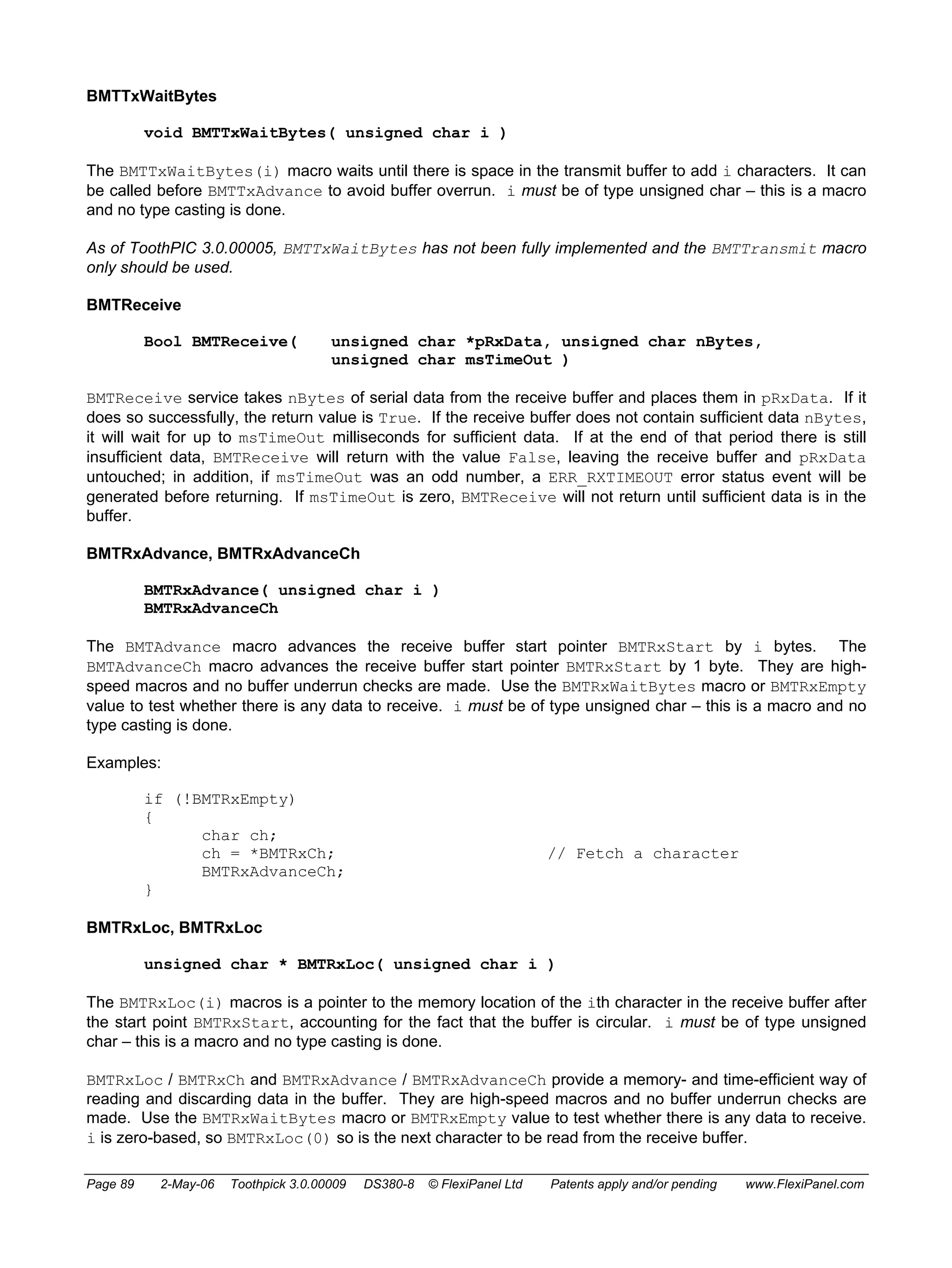 BMTTxWaitBytes 
void BMTTxWaitBytes( unsigned char i ) 
The BMTTxWaitBytes(i) macro waits until there is space in the transmit buffer to add i characters. It can 
be called before BMTTxAdvance to avoid buffer overrun. i must be of type unsigned char – this is a macro 
and no type casting is done. 
As of ToothPIC 3.0.00005, BMTTxWaitBytes has not been fully implemented and the BMTTransmit macro 
only should be used. 
BMTReceive 
Bool BMTReceive( unsigned char *pRxData, unsigned char nBytes, 
unsigned char msTimeOut ) 
BMTReceive service takes nBytes of serial data from the receive buffer and places them in pRxData. If it 
does so successfully, the return value is True. If the receive buffer does not contain sufficient data nBytes, 
it will wait for up to msTimeOut milliseconds for sufficient data. If at the end of that period there is still 
insufficient data, BMTReceive will return with the value False, leaving the receive buffer and pRxData 
untouched; in addition, if msTimeOut was an odd number, a ERR_RXTIMEOUT error status event will be 
generated before returning. If msTimeOut is zero, BMTReceive will not return until sufficient data is in the 
buffer. 
BMTRxAdvance, BMTRxAdvanceCh 
BMTRxAdvance( unsigned char i ) 
BMTRxAdvanceCh 
The BMTAdvance macro advances the receive buffer start pointer BMTRxStart by i bytes. The 
BMTAdvanceCh macro advances the receive buffer start pointer BMTRxStart by 1 byte. They are high-speed 
macros and no buffer underrun checks are made. Use the BMTRxWaitBytes macro or BMTRxEmpty 
value to test whether there is any data to receive. i must be of type unsigned char – this is a macro and no 
type casting is done. 
Examples: 
if (!BMTRxEmpty) 
{ 
char ch; 
ch = *BMTRxCh; // Fetch a character 
BMTRxAdvanceCh; 
} 
BMTRxLoc, BMTRxLoc 
unsigned char * BMTRxLoc( unsigned char i ) 
The BMTRxLoc(i) macros is a pointer to the memory location of the ith character in the receive buffer after 
the start point BMTRxStart, accounting for the fact that the buffer is circular. i must be of type unsigned 
char – this is a macro and no type casting is done. 
BMTRxLoc / BMTRxCh and BMTRxAdvance / BMTRxAdvanceCh provide a memory- and time-efficient way of 
reading and discarding data in the buffer. They are high-speed macros and no buffer underrun checks are 
made. Use the BMTRxWaitBytes macro or BMTRxEmpty value to test whether there is any data to receive. 
i is zero-based, so BMTRxLoc(0) so is the next character to be read from the receive buffer. 
Page 89 2-May-06 Toothpick 3.0.00009 DS380-8 © FlexiPanel Ltd Patents apply and/or pending www.FlexiPanel.com 
 