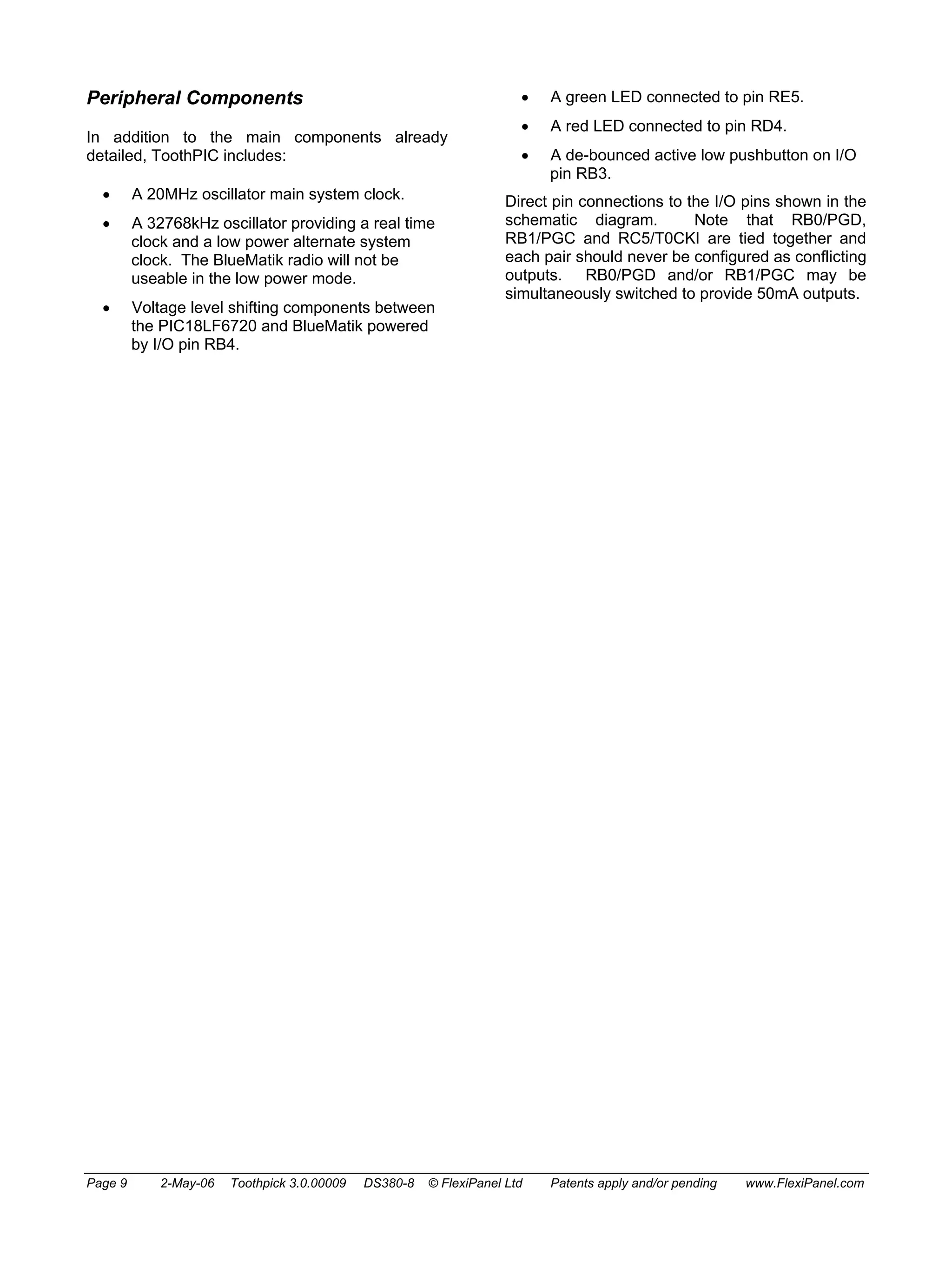 Peripheral Components 
In addition to the main components already 
detailed, ToothPIC includes: 
• A 20MHz oscillator main system clock. 
• A 32768kHz oscillator providing a real time 
clock and a low power alternate system 
clock. The BlueMatik radio will not be 
useable in the low power mode. 
• Voltage level shifting components between 
the PIC18LF6720 and BlueMatik powered 
by I/O pin RB4. 
• A green LED connected to pin RE5. 
• A red LED connected to pin RD4. 
• A de-bounced active low pushbutton on I/O 
pin RB3. 
Direct pin connections to the I/O pins shown in the 
schematic diagram. Note that RB0/PGD, 
RB1/PGC and RC5/T0CKI are tied together and 
each pair should never be configured as conflicting 
outputs. RB0/PGD and/or RB1/PGC may be 
simultaneously switched to provide 50mA outputs. 
Page 9 2-May-06 Toothpick 3.0.00009 DS380-8 © FlexiPanel Ltd Patents apply and/or pending www.FlexiPanel.com 
 