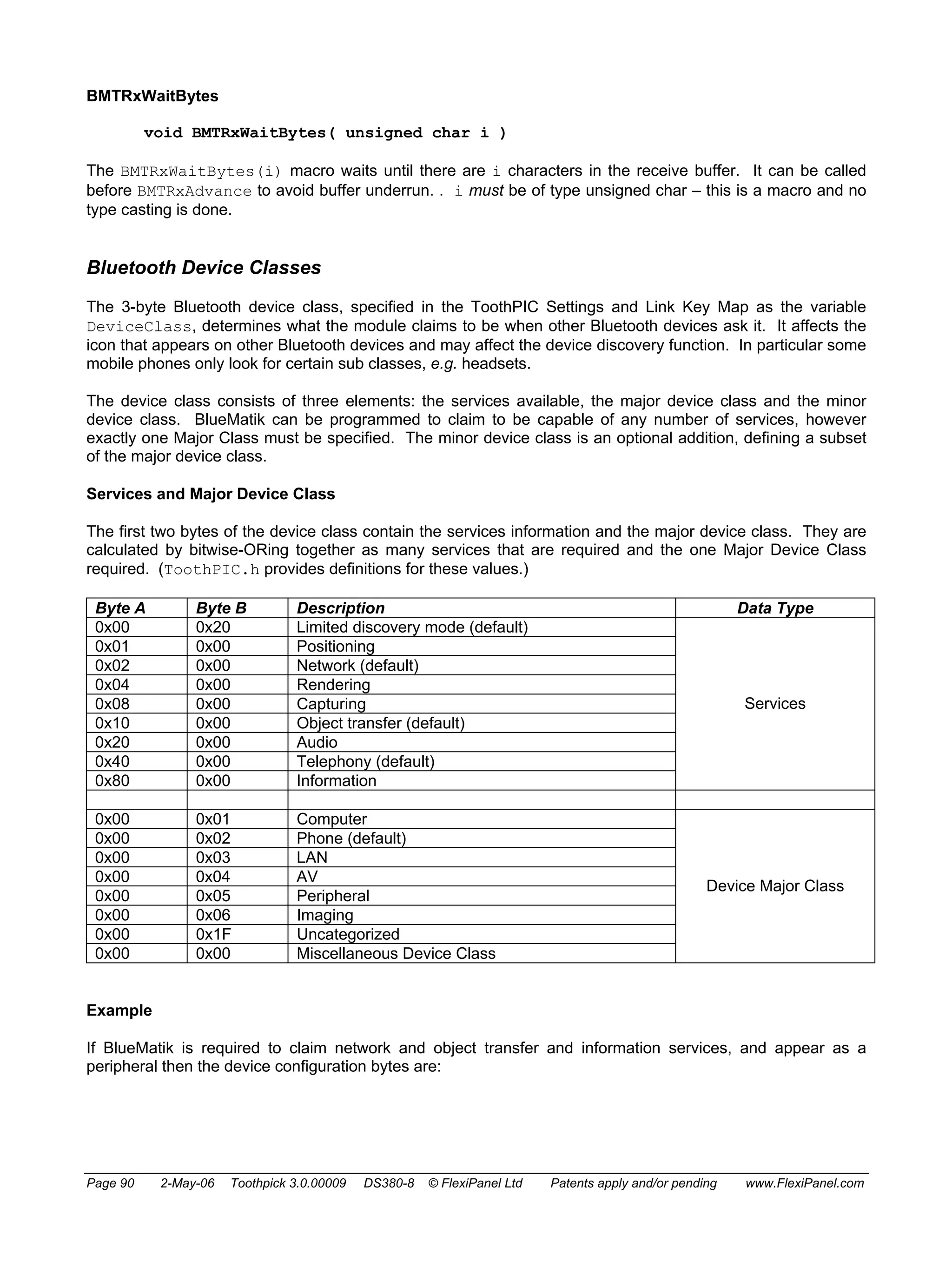 BMTRxWaitBytes 
void BMTRxWaitBytes( unsigned char i ) 
The BMTRxWaitBytes(i) macro waits until there are i characters in the receive buffer. It can be called 
before BMTRxAdvance to avoid buffer underrun. . i must be of type unsigned char – this is a macro and no 
type casting is done. 
Bluetooth Device Classes 
The 3-byte Bluetooth device class, specified in the ToothPIC Settings and Link Key Map as the variable 
DeviceClass, determines what the module claims to be when other Bluetooth devices ask it. It affects the 
icon that appears on other Bluetooth devices and may affect the device discovery function. In particular some 
mobile phones only look for certain sub classes, e.g. headsets. 
The device class consists of three elements: the services available, the major device class and the minor 
device class. BlueMatik can be programmed to claim to be capable of any number of services, however 
exactly one Major Class must be specified. The minor device class is an optional addition, defining a subset 
of the major device class. 
Services and Major Device Class 
The first two bytes of the device class contain the services information and the major device class. They are 
calculated by bitwise-ORing together as many services that are required and the one Major Device Class 
required. (ToothPIC.h provides definitions for these values.) 
Byte A Byte B Description Data Type 
0x00 0x20 Limited discovery mode (default) 
0x01 0x00 Positioning 
0x02 0x00 Network (default) 
0x04 0x00 Rendering 
0x08 0x00 Capturing 
Services 
0x10 0x00 Object transfer (default) 
0x20 0x00 Audio 
0x40 0x00 Telephony (default) 
0x80 0x00 Information 
0x00 0x01 Computer 
0x00 0x02 Phone (default) 
0x00 0x03 LAN 
0x00 0x04 AV 
0x00 0x05 Peripheral 
0x00 0x06 Imaging 
0x00 0x1F Uncategorized 
0x00 0x00 Miscellaneous Device Class 
Device Major Class 
Example 
If BlueMatik is required to claim network and object transfer and information services, and appear as a 
peripheral then the device configuration bytes are: 
Page 90 2-May-06 Toothpick 3.0.00009 DS380-8 © FlexiPanel Ltd Patents apply and/or pending www.FlexiPanel.com 
 