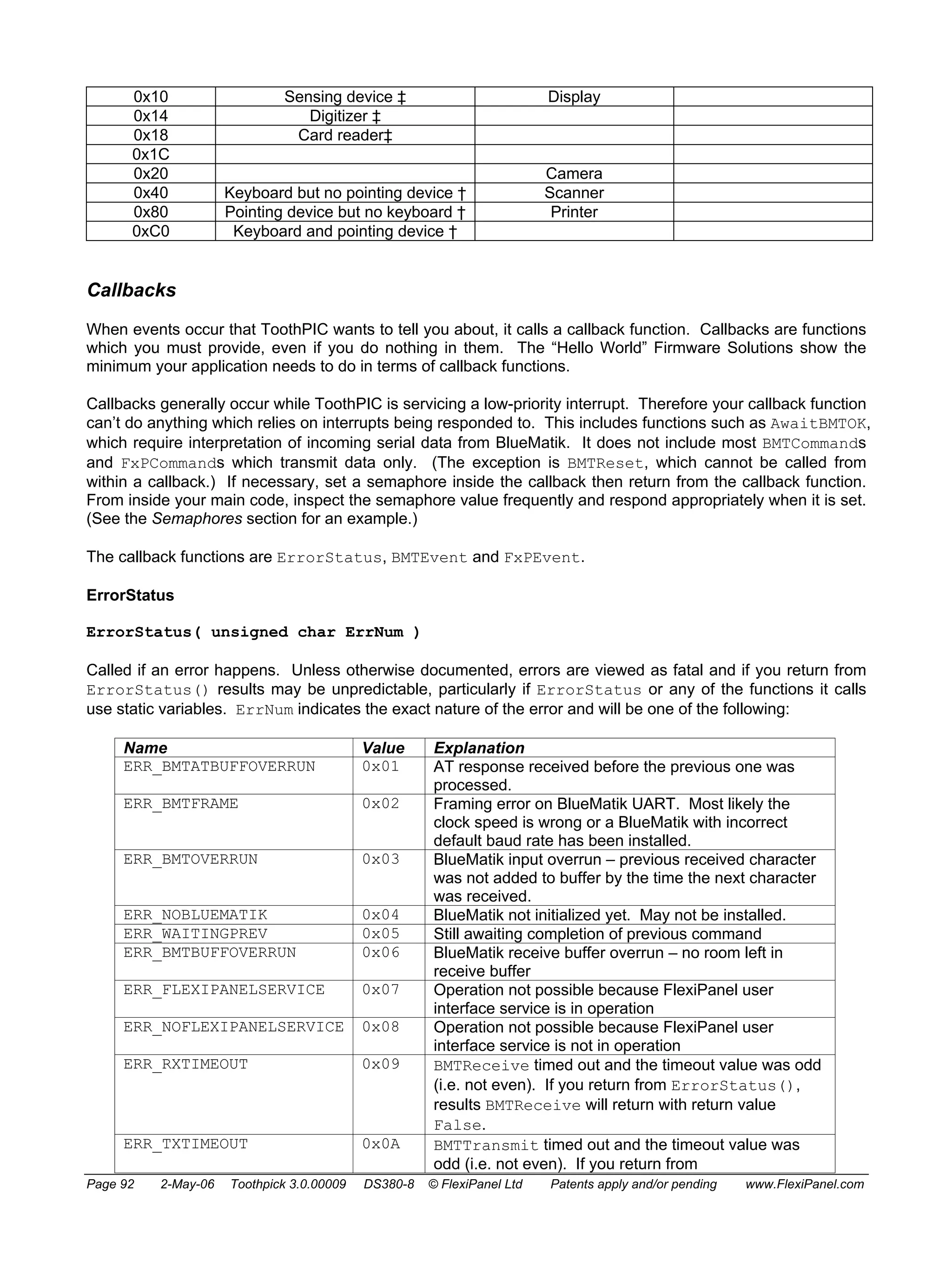 0x10 Sensing device ‡ Display 
0x14 Digitizer ‡ 
0x18 Card reader‡ 
0x1C 
0x20 Camera 
0x40 Keyboard but no pointing device † Scanner 
0x80 Pointing device but no keyboard † Printer 
0xC0 Keyboard and pointing device † 
Callbacks 
When events occur that ToothPIC wants to tell you about, it calls a callback function. Callbacks are functions 
which you must provide, even if you do nothing in them. The “Hello World” Firmware Solutions show the 
minimum your application needs to do in terms of callback functions. 
Callbacks generally occur while ToothPIC is servicing a low-priority interrupt. Therefore your callback function 
can’t do anything which relies on interrupts being responded to. This includes functions such as AwaitBMTOK, 
which require interpretation of incoming serial data from BlueMatik. It does not include most BMTCommands 
and FxPCommands which transmit data only. (The exception is BMTReset, which cannot be called from 
within a callback.) If necessary, set a semaphore inside the callback then return from the callback function. 
From inside your main code, inspect the semaphore value frequently and respond appropriately when it is set. 
(See the Semaphores section for an example.) 
The callback functions are ErrorStatus, BMTEvent and FxPEvent. 
ErrorStatus 
ErrorStatus( unsigned char ErrNum ) 
Called if an error happens. Unless otherwise documented, errors are viewed as fatal and if you return from 
ErrorStatus() results may be unpredictable, particularly if ErrorStatus or any of the functions it calls 
use static variables. ErrNum indicates the exact nature of the error and will be one of the following: 
Name Value Explanation 
ERR_BMTATBUFFOVERRUN 0x01 AT response received before the previous one was 
processed. 
ERR_BMTFRAME 0x02 Framing error on BlueMatik UART. Most likely the 
clock speed is wrong or a BlueMatik with incorrect 
default baud rate has been installed. 
ERR_BMTOVERRUN 0x03 BlueMatik input overrun – previous received character 
was not added to buffer by the time the next character 
was received. 
ERR_NOBLUEMATIK 0x04 BlueMatik not initialized yet. May not be installed. 
ERR_WAITINGPREV 0x05 Still awaiting completion of previous command 
ERR_BMTBUFFOVERRUN 0x06 BlueMatik receive buffer overrun – no room left in 
receive buffer 
ERR_FLEXIPANELSERVICE 0x07 Operation not possible because FlexiPanel user 
interface service is in operation 
ERR_NOFLEXIPANELSERVICE 0x08 
Operation not possible because FlexiPanel user 
interface service is not in operation 
ERR_RXTIMEOUT 0x09 BMTReceive timed out and the timeout value was odd 
(i.e. not even). If you return from ErrorStatus(), 
results BMTReceive will return with return value 
False. 
ERR_TXTIMEOUT 0x0A BMTTransmit timed out and the timeout value was 
odd (i.e. not even). If you return from 
Page 92 2-May-06 Toothpick 3.0.00009 DS380-8 © FlexiPanel Ltd Patents apply and/or pending www.FlexiPanel.com 
 
